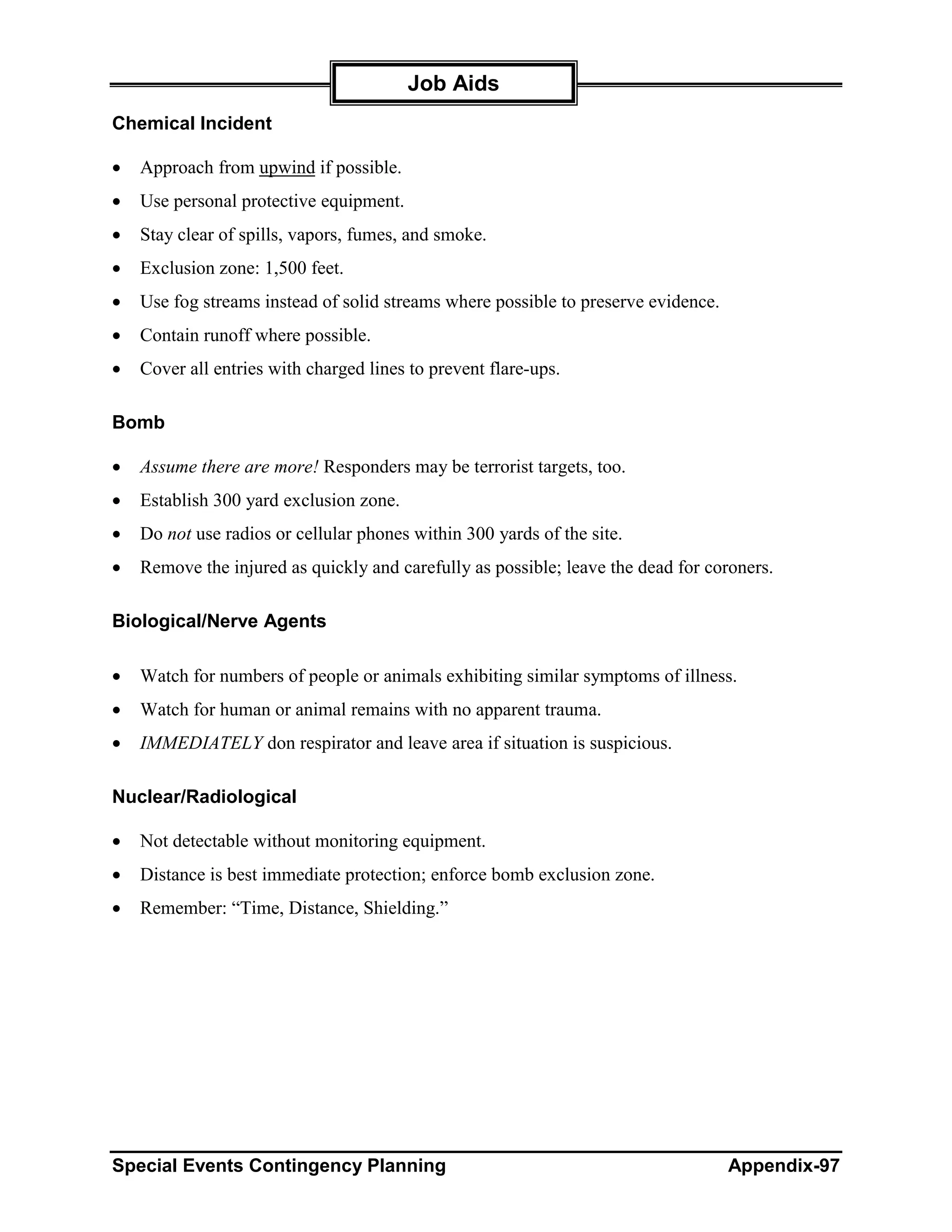 Job Aids
Chemical Incident

•   Approach from upwind if possible.
•   Use personal protective equipment.
•   Stay clear of spills, vapors, fumes, and smoke.
•   Exclusion zone: 1,500 feet.
•   Use fog streams instead of solid streams where possible to preserve evidence.
•   Contain runoff where possible.
•   Cover all entries with charged lines to prevent flare-ups.

Bomb

•   Assume there are more! Responders may be terrorist targets, too.
•   Establish 300 yard exclusion zone.
•   Do not use radios or cellular phones within 300 yards of the site.
•   Remove the injured as quickly and carefully as possible; leave the dead for coroners.

Biological/Nerve Agents

•   Watch for numbers of people or animals exhibiting similar symptoms of illness.
•   Watch for human or animal remains with no apparent trauma.
•   IMMEDIATELY don respirator and leave area if situation is suspicious.

Nuclear/Radiological

•   Not detectable without monitoring equipment.
•   Distance is best immediate protection; enforce bomb exclusion zone.
•   Remember: “Time, Distance, Shielding.”




Special Events Contingency Planning                                                 Appendix-97
 