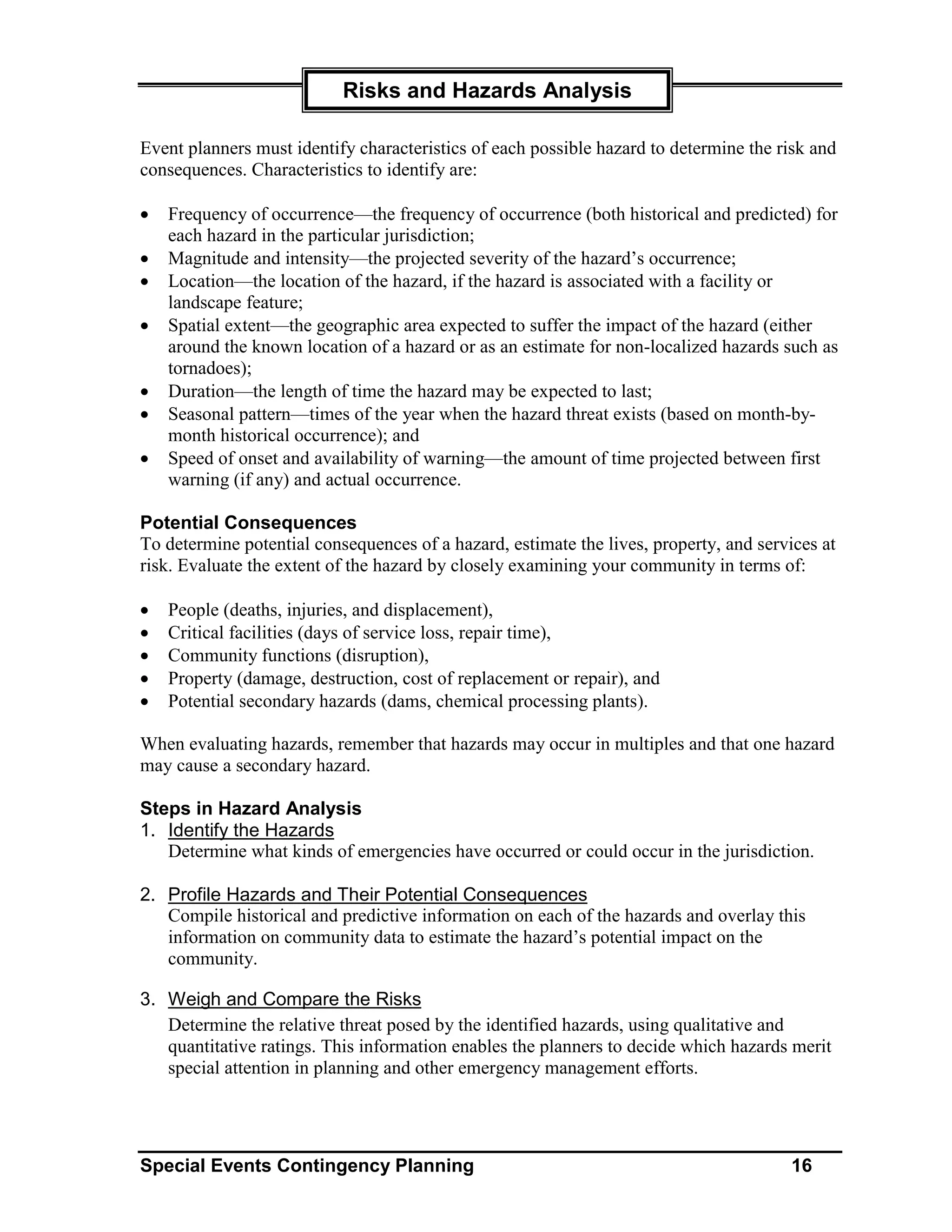 Risks and Hazards Analysis

Event planners must identify characteristics of each possible hazard to determine the risk and
consequences. Characteristics to identify are:

•   Frequency of occurrence—the frequency of occurrence (both historical and predicted) for
    each hazard in the particular jurisdiction;
•   Magnitude and intensity—the projected severity of the hazard’s occurrence;
•   Location—the location of the hazard, if the hazard is associated with a facility or
    landscape feature;
•   Spatial extent—the geographic area expected to suffer the impact of the hazard (either
    around the known location of a hazard or as an estimate for non-localized hazards such as
    tornadoes);
•   Duration—the length of time the hazard may be expected to last;
•   Seasonal pattern—times of the year when the hazard threat exists (based on month-by-
    month historical occurrence); and
•   Speed of onset and availability of warning—the amount of time projected between first
    warning (if any) and actual occurrence.

Potential Consequences
To determine potential consequences of a hazard, estimate the lives, property, and services at
risk. Evaluate the extent of the hazard by closely examining your community in terms of:

•   People (deaths, injuries, and displacement),
•   Critical facilities (days of service loss, repair time),
•   Community functions (disruption),
•   Property (damage, destruction, cost of replacement or repair), and
•   Potential secondary hazards (dams, chemical processing plants).

When evaluating hazards, remember that hazards may occur in multiples and that one hazard
may cause a secondary hazard.

Steps in Hazard Analysis
1. Identify the Hazards
   Determine what kinds of emergencies have occurred or could occur in the jurisdiction.

2. Profile Hazards and Their Potential Consequences
   Compile historical and predictive information on each of the hazards and overlay this
   information on community data to estimate the hazard’s potential impact on the
   community.

3. Weigh and Compare the Risks
   Determine the relative threat posed by the identified hazards, using qualitative and
   quantitative ratings. This information enables the planners to decide which hazards merit
   special attention in planning and other emergency management efforts.




Special Events Contingency Planning                                                     16
 