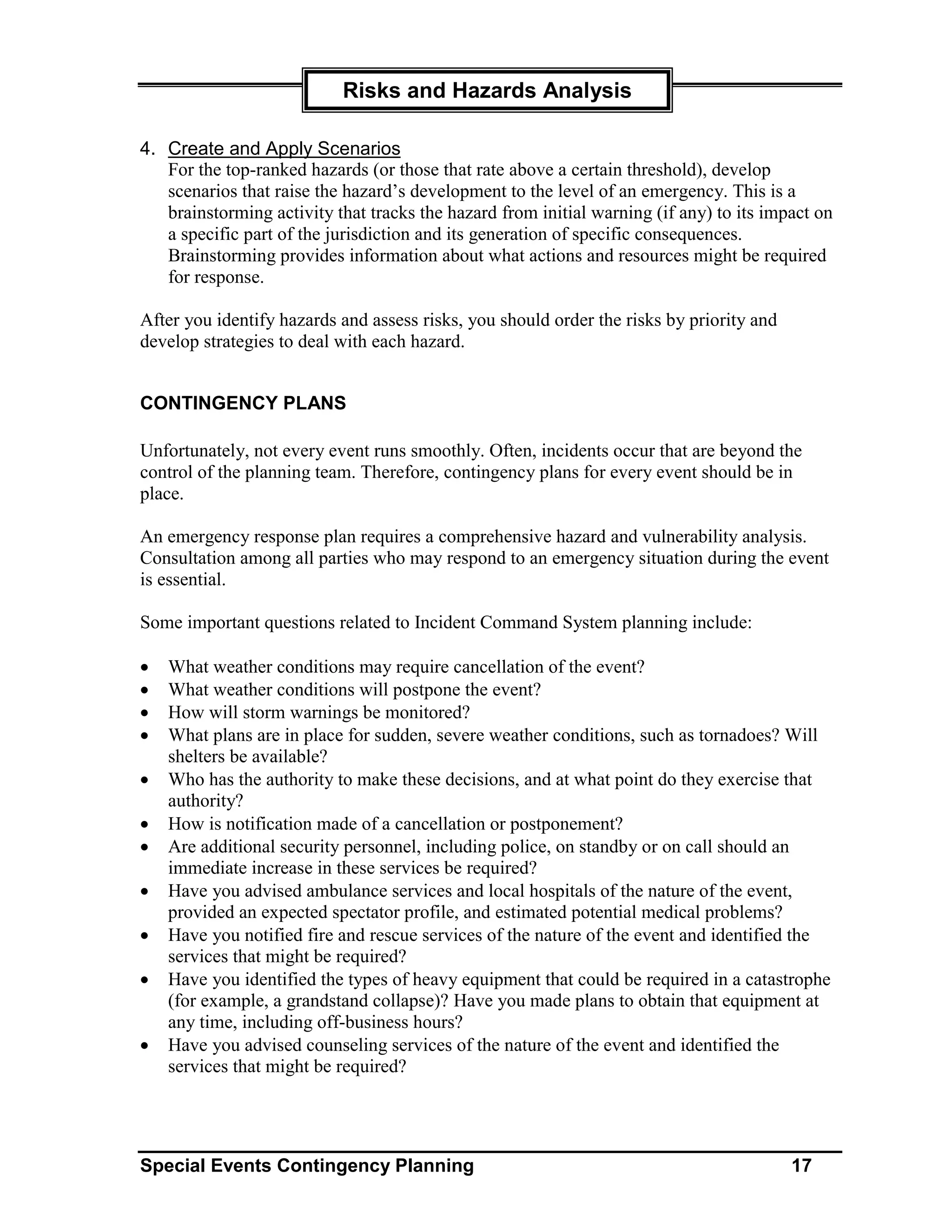 Risks and Hazards Analysis

4. Create and Apply Scenarios
   For the top-ranked hazards (or those that rate above a certain threshold), develop
   scenarios that raise the hazard’s development to the level of an emergency. This is a
   brainstorming activity that tracks the hazard from initial warning (if any) to its impact on
   a specific part of the jurisdiction and its generation of specific consequences.
   Brainstorming provides information about what actions and resources might be required
   for response.

After you identify hazards and assess risks, you should order the risks by priority and
develop strategies to deal with each hazard.


CONTINGENCY PLANS

Unfortunately, not every event runs smoothly. Often, incidents occur that are beyond the
control of the planning team. Therefore, contingency plans for every event should be in
place.

An emergency response plan requires a comprehensive hazard and vulnerability analysis.
Consultation among all parties who may respond to an emergency situation during the event
is essential.

Some important questions related to Incident Command System planning include:

•   What weather conditions may require cancellation of the event?
•   What weather conditions will postpone the event?
•   How will storm warnings be monitored?
•   What plans are in place for sudden, severe weather conditions, such as tornadoes? Will
    shelters be available?
•   Who has the authority to make these decisions, and at what point do they exercise that
    authority?
•   How is notification made of a cancellation or postponement?
•   Are additional security personnel, including police, on standby or on call should an
    immediate increase in these services be required?
•   Have you advised ambulance services and local hospitals of the nature of the event,
    provided an expected spectator profile, and estimated potential medical problems?
•   Have you notified fire and rescue services of the nature of the event and identified the
    services that might be required?
•   Have you identified the types of heavy equipment that could be required in a catastrophe
    (for example, a grandstand collapse)? Have you made plans to obtain that equipment at
    any time, including off-business hours?
•   Have you advised counseling services of the nature of the event and identified the
    services that might be required?




Special Events Contingency Planning                                                       17
 