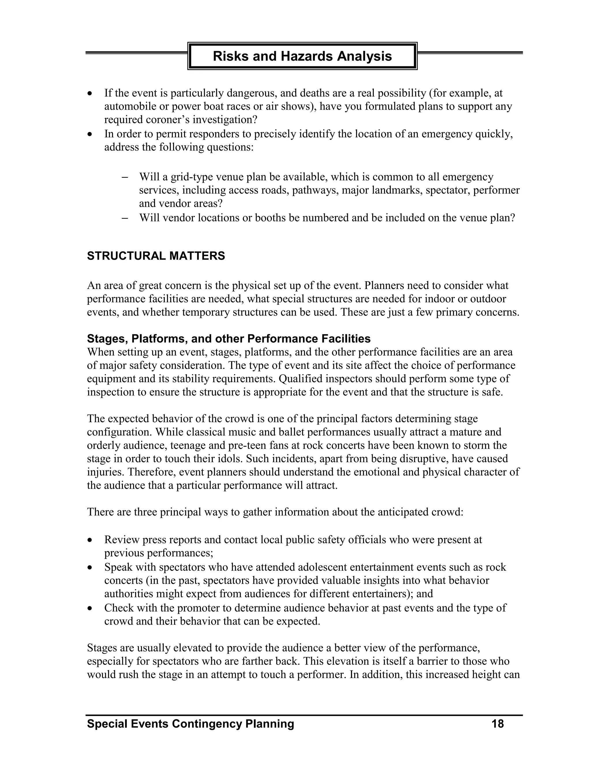 Risks and Hazards Analysis

•   If the event is particularly dangerous, and deaths are a real possibility (for example, at
    automobile or power boat races or air shows), have you formulated plans to support any
    required coroner’s investigation?
•   In order to permit responders to precisely identify the location of an emergency quickly,
    address the following questions:

       − Will a grid-type venue plan be available, which is common to all emergency
         services, including access roads, pathways, major landmarks, spectator, performer
         and vendor areas?
       − Will vendor locations or booths be numbered and be included on the venue plan?


STRUCTURAL MATTERS

An area of great concern is the physical set up of the event. Planners need to consider what
performance facilities are needed, what special structures are needed for indoor or outdoor
events, and whether temporary structures can be used. These are just a few primary concerns.

Stages, Platforms, and other Performance Facilities
When setting up an event, stages, platforms, and the other performance facilities are an area
of major safety consideration. The type of event and its site affect the choice of performance
equipment and its stability requirements. Qualified inspectors should perform some type of
inspection to ensure the structure is appropriate for the event and that the structure is safe.

The expected behavior of the crowd is one of the principal factors determining stage
configuration. While classical music and ballet performances usually attract a mature and
orderly audience, teenage and pre-teen fans at rock concerts have been known to storm the
stage in order to touch their idols. Such incidents, apart from being disruptive, have caused
injuries. Therefore, event planners should understand the emotional and physical character of
the audience that a particular performance will attract.

There are three principal ways to gather information about the anticipated crowd:

•   Review press reports and contact local public safety officials who were present at
    previous performances;
•   Speak with spectators who have attended adolescent entertainment events such as rock
    concerts (in the past, spectators have provided valuable insights into what behavior
    authorities might expect from audiences for different entertainers); and
•   Check with the promoter to determine audience behavior at past events and the type of
    crowd and their behavior that can be expected.

Stages are usually elevated to provide the audience a better view of the performance,
especially for spectators who are farther back. This elevation is itself a barrier to those who
would rush the stage in an attempt to touch a performer. In addition, this increased height can



Special Events Contingency Planning                                                      18
 