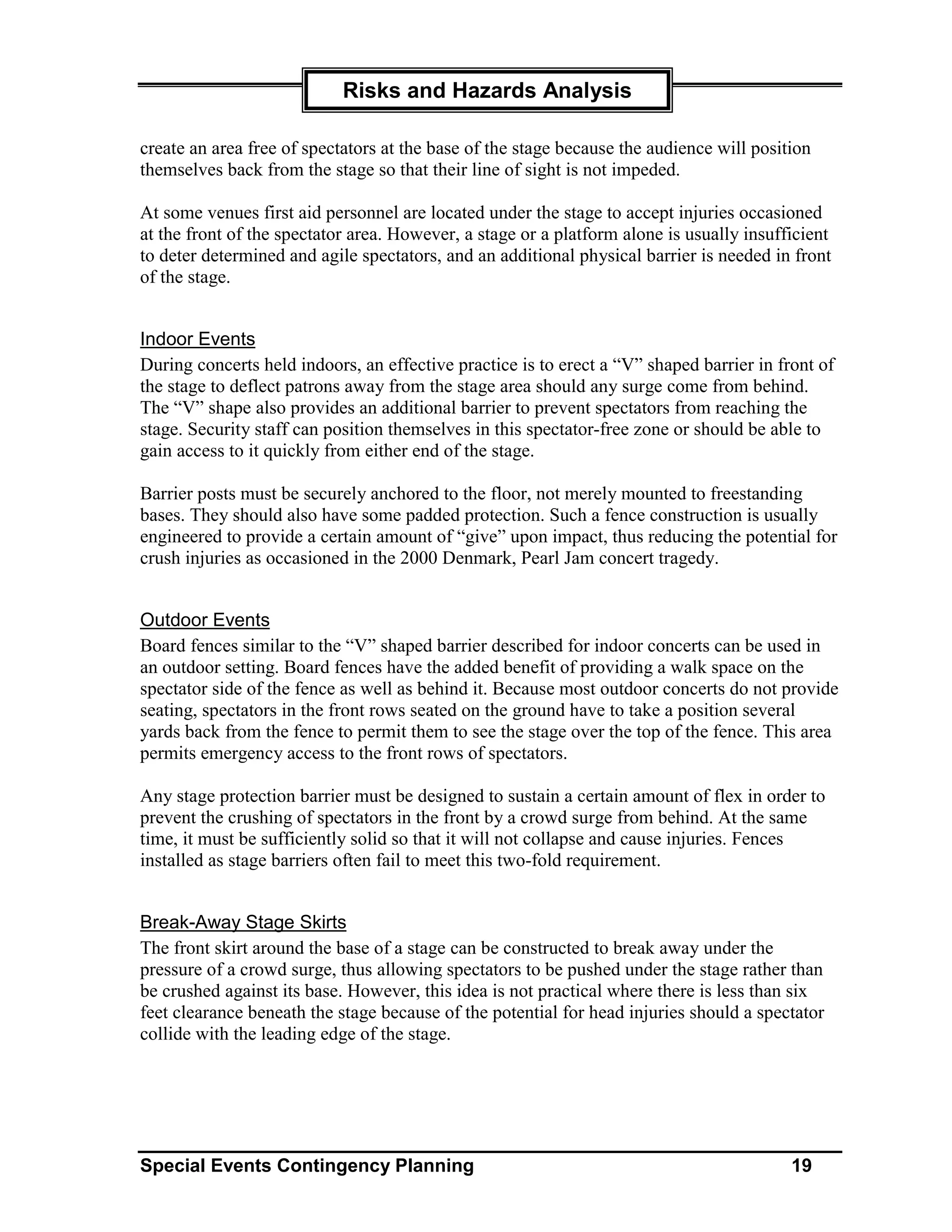 Risks and Hazards Analysis

create an area free of spectators at the base of the stage because the audience will position
themselves back from the stage so that their line of sight is not impeded.

At some venues first aid personnel are located under the stage to accept injuries occasioned
at the front of the spectator area. However, a stage or a platform alone is usually insufficient
to deter determined and agile spectators, and an additional physical barrier is needed in front
of the stage.


Indoor Events
During concerts held indoors, an effective practice is to erect a “V” shaped barrier in front of
the stage to deflect patrons away from the stage area should any surge come from behind.
The “V” shape also provides an additional barrier to prevent spectators from reaching the
stage. Security staff can position themselves in this spectator-free zone or should be able to
gain access to it quickly from either end of the stage.

Barrier posts must be securely anchored to the floor, not merely mounted to freestanding
bases. They should also have some padded protection. Such a fence construction is usually
engineered to provide a certain amount of “give” upon impact, thus reducing the potential for
crush injuries as occasioned in the 2000 Denmark, Pearl Jam concert tragedy.


Outdoor Events
Board fences similar to the “V” shaped barrier described for indoor concerts can be used in
an outdoor setting. Board fences have the added benefit of providing a walk space on the
spectator side of the fence as well as behind it. Because most outdoor concerts do not provide
seating, spectators in the front rows seated on the ground have to take a position several
yards back from the fence to permit them to see the stage over the top of the fence. This area
permits emergency access to the front rows of spectators.

Any stage protection barrier must be designed to sustain a certain amount of flex in order to
prevent the crushing of spectators in the front by a crowd surge from behind. At the same
time, it must be sufficiently solid so that it will not collapse and cause injuries. Fences
installed as stage barriers often fail to meet this two-fold requirement.


Break-Away Stage Skirts
The front skirt around the base of a stage can be constructed to break away under the
pressure of a crowd surge, thus allowing spectators to be pushed under the stage rather than
be crushed against its base. However, this idea is not practical where there is less than six
feet clearance beneath the stage because of the potential for head injuries should a spectator
collide with the leading edge of the stage.




Special Events Contingency Planning                                                       19
 