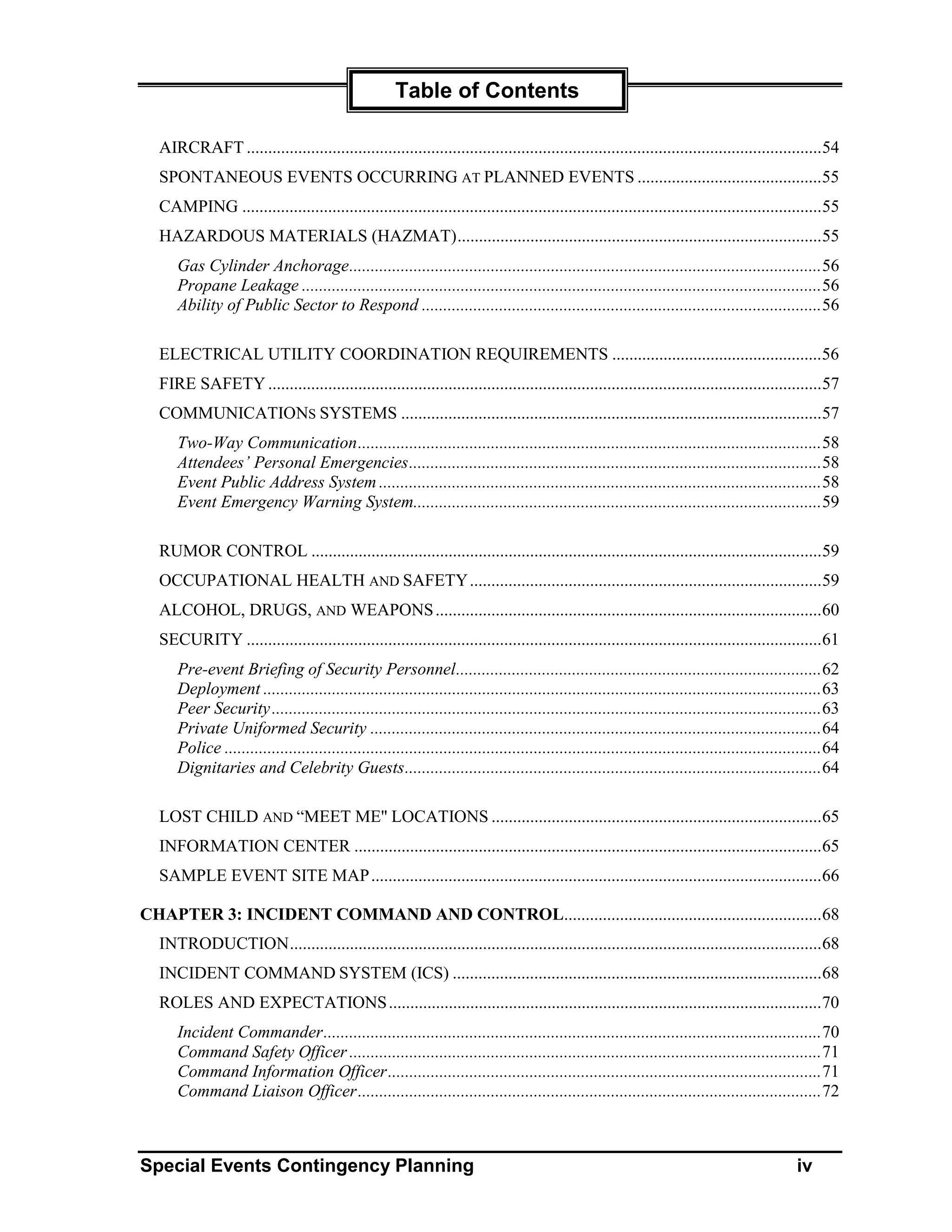 Table of Contents

  AIRCRAFT ......................................................................................................................................54
  SPONTANEOUS EVENTS OCCURRING AT PLANNED EVENTS ...........................................55
  CAMPING .......................................................................................................................................55
  HAZARDOUS MATERIALS (HAZMAT).....................................................................................55
     Gas Cylinder Anchorage..............................................................................................................56
     Propane Leakage .........................................................................................................................56
     Ability of Public Sector to Respond .............................................................................................56

  ELECTRICAL UTILITY COORDINATION REQUIREMENTS .................................................56
  FIRE SAFETY .................................................................................................................................57
  COMMUNICATIONS SYSTEMS ..................................................................................................57
     Two-Way Communication............................................................................................................58
     Attendees’ Personal Emergencies................................................................................................58
     Event Public Address System .......................................................................................................58
     Event Emergency Warning System...............................................................................................59

  RUMOR CONTROL .......................................................................................................................59
  OCCUPATIONAL HEALTH AND SAFETY ..................................................................................59
  ALCOHOL, DRUGS, AND WEAPONS ..........................................................................................60
  SECURITY ......................................................................................................................................61
     Pre-event Briefing of Security Personnel.....................................................................................62
     Deployment ..................................................................................................................................63
     Peer Security ................................................................................................................................63
     Private Uniformed Security .........................................................................................................64
     Police ...........................................................................................................................................64
     Dignitaries and Celebrity Guests.................................................................................................64

  LOST CHILD AND “MEET ME" LOCATIONS .............................................................................65
  INFORMATION CENTER .............................................................................................................65
  SAMPLE EVENT SITE MAP .........................................................................................................66

CHAPTER 3: INCIDENT COMMAND AND CONTROL............................................................68
  INTRODUCTION............................................................................................................................68
  INCIDENT COMMAND SYSTEM (ICS) ......................................................................................68
  ROLES AND EXPECTATIONS .....................................................................................................70
     Incident Commander....................................................................................................................70
     Command Safety Officer ..............................................................................................................71
     Command Information Officer.....................................................................................................71
     Command Liaison Officer............................................................................................................72



Special Events Contingency Planning                                                                                                            iv
 