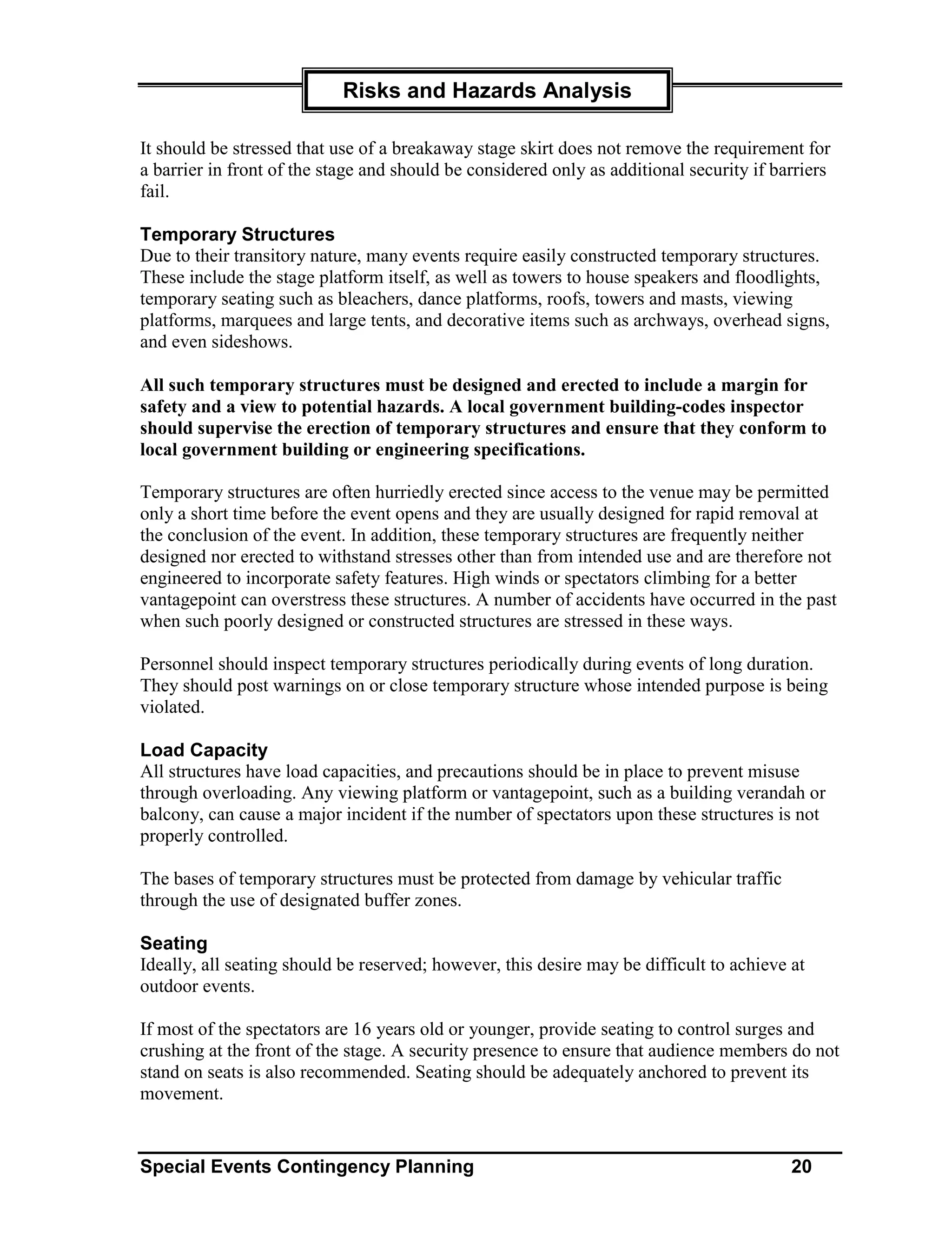 Risks and Hazards Analysis

It should be stressed that use of a breakaway stage skirt does not remove the requirement for
a barrier in front of the stage and should be considered only as additional security if barriers
fail.

Temporary Structures
Due to their transitory nature, many events require easily constructed temporary structures.
These include the stage platform itself, as well as towers to house speakers and floodlights,
temporary seating such as bleachers, dance platforms, roofs, towers and masts, viewing
platforms, marquees and large tents, and decorative items such as archways, overhead signs,
and even sideshows.

All such temporary structures must be designed and erected to include a margin for
safety and a view to potential hazards. A local government building-codes inspector
should supervise the erection of temporary structures and ensure that they conform to
local government building or engineering specifications.

Temporary structures are often hurriedly erected since access to the venue may be permitted
only a short time before the event opens and they are usually designed for rapid removal at
the conclusion of the event. In addition, these temporary structures are frequently neither
designed nor erected to withstand stresses other than from intended use and are therefore not
engineered to incorporate safety features. High winds or spectators climbing for a better
vantagepoint can overstress these structures. A number of accidents have occurred in the past
when such poorly designed or constructed structures are stressed in these ways.

Personnel should inspect temporary structures periodically during events of long duration.
They should post warnings on or close temporary structure whose intended purpose is being
violated.

Load Capacity
All structures have load capacities, and precautions should be in place to prevent misuse
through overloading. Any viewing platform or vantagepoint, such as a building verandah or
balcony, can cause a major incident if the number of spectators upon these structures is not
properly controlled.

The bases of temporary structures must be protected from damage by vehicular traffic
through the use of designated buffer zones.

Seating
Ideally, all seating should be reserved; however, this desire may be difficult to achieve at
outdoor events.

If most of the spectators are 16 years old or younger, provide seating to control surges and
crushing at the front of the stage. A security presence to ensure that audience members do not
stand on seats is also recommended. Seating should be adequately anchored to prevent its
movement.


Special Events Contingency Planning                                                       20
 