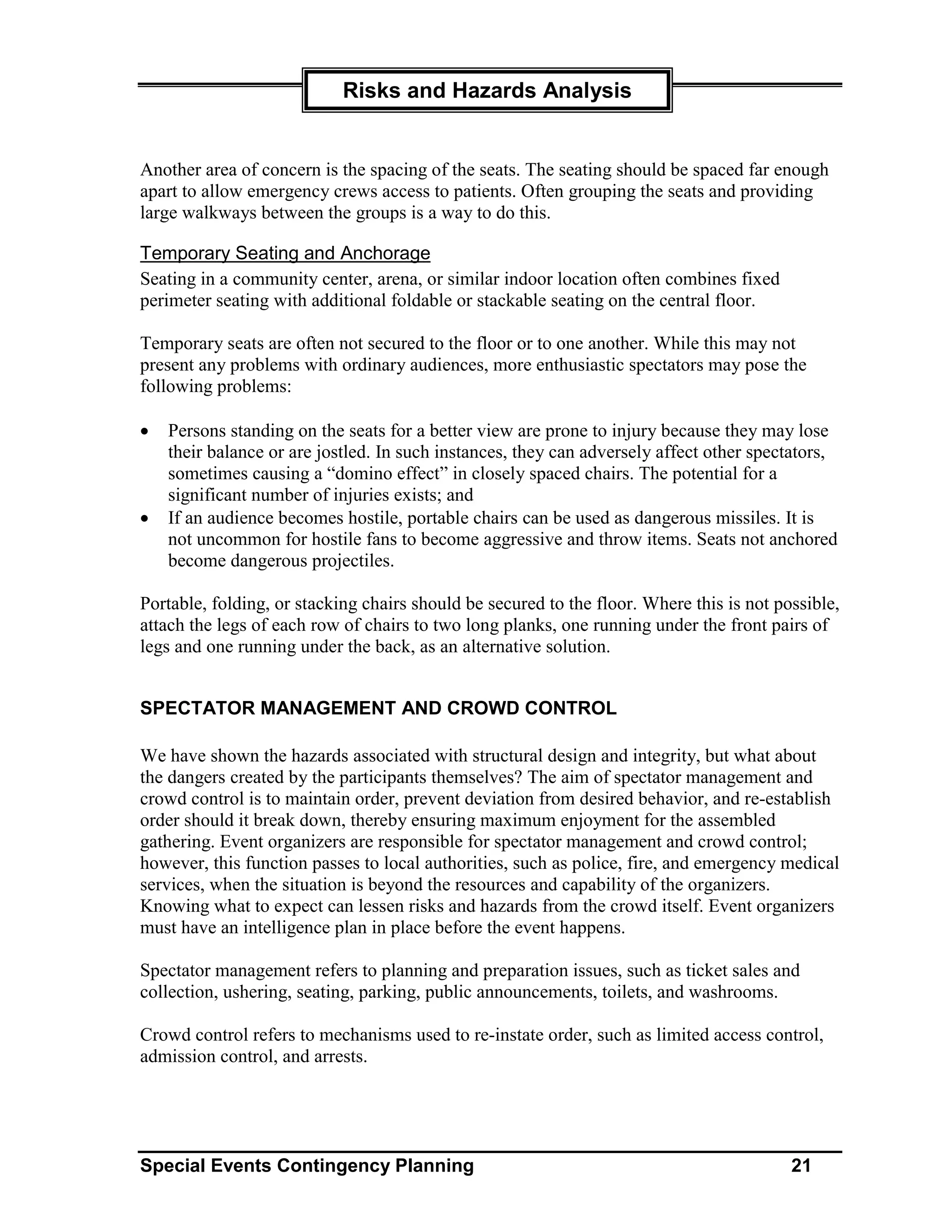 Risks and Hazards Analysis


Another area of concern is the spacing of the seats. The seating should be spaced far enough
apart to allow emergency crews access to patients. Often grouping the seats and providing
large walkways between the groups is a way to do this.

Temporary Seating and Anchorage
Seating in a community center, arena, or similar indoor location often combines fixed
perimeter seating with additional foldable or stackable seating on the central floor.

Temporary seats are often not secured to the floor or to one another. While this may not
present any problems with ordinary audiences, more enthusiastic spectators may pose the
following problems:

•   Persons standing on the seats for a better view are prone to injury because they may lose
    their balance or are jostled. In such instances, they can adversely affect other spectators,
    sometimes causing a “domino effect” in closely spaced chairs. The potential for a
    significant number of injuries exists; and
•   If an audience becomes hostile, portable chairs can be used as dangerous missiles. It is
    not uncommon for hostile fans to become aggressive and throw items. Seats not anchored
    become dangerous projectiles.

Portable, folding, or stacking chairs should be secured to the floor. Where this is not possible,
attach the legs of each row of chairs to two long planks, one running under the front pairs of
legs and one running under the back, as an alternative solution.


SPECTATOR MANAGEMENT AND CROWD CONTROL

We have shown the hazards associated with structural design and integrity, but what about
the dangers created by the participants themselves? The aim of spectator management and
crowd control is to maintain order, prevent deviation from desired behavior, and re-establish
order should it break down, thereby ensuring maximum enjoyment for the assembled
gathering. Event organizers are responsible for spectator management and crowd control;
however, this function passes to local authorities, such as police, fire, and emergency medical
services, when the situation is beyond the resources and capability of the organizers.
Knowing what to expect can lessen risks and hazards from the crowd itself. Event organizers
must have an intelligence plan in place before the event happens.

Spectator management refers to planning and preparation issues, such as ticket sales and
collection, ushering, seating, parking, public announcements, toilets, and washrooms.

Crowd control refers to mechanisms used to re-instate order, such as limited access control,
admission control, and arrests.




Special Events Contingency Planning                                                       21
 