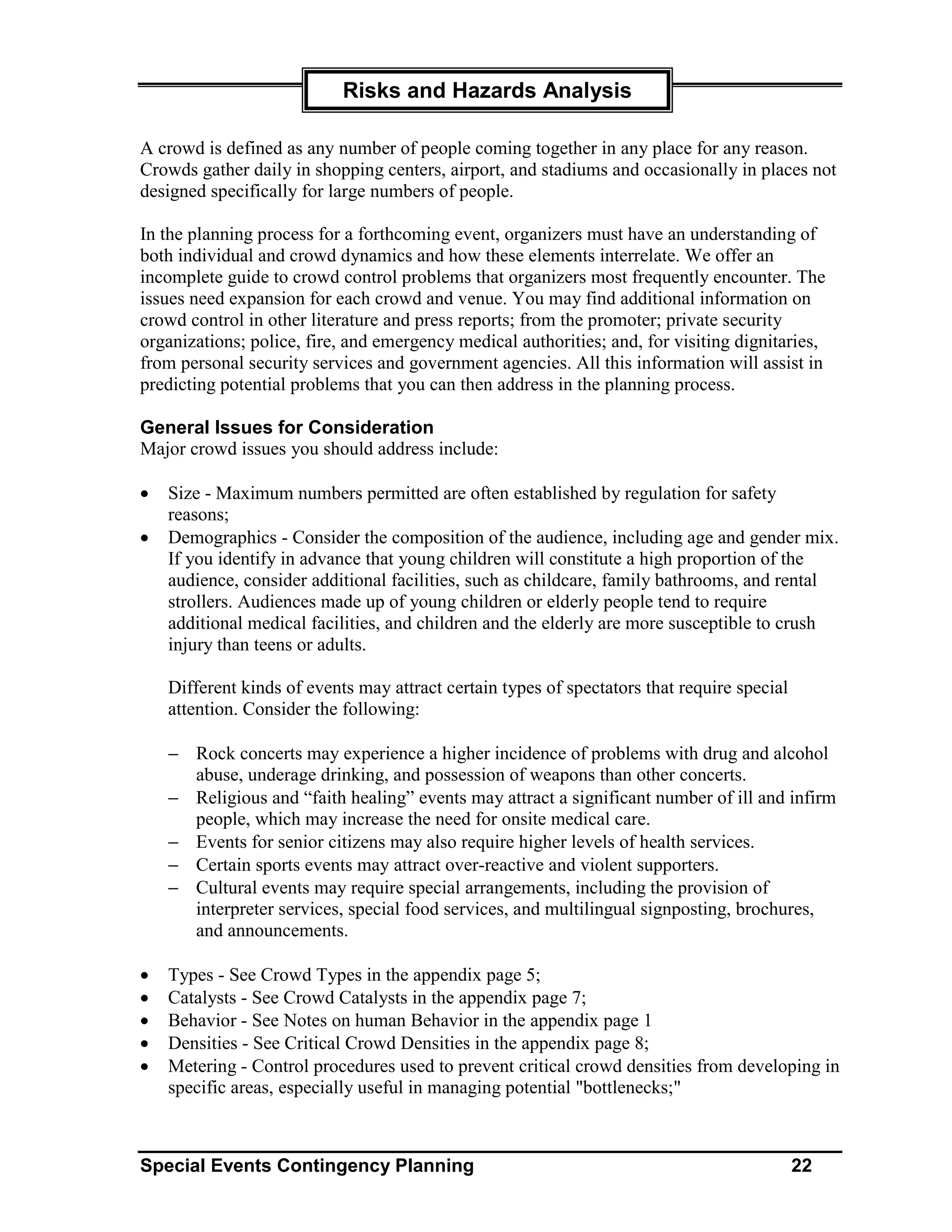 Risks and Hazards Analysis

A crowd is defined as any number of people coming together in any place for any reason.
Crowds gather daily in shopping centers, airport, and stadiums and occasionally in places not
designed specifically for large numbers of people.

In the planning process for a forthcoming event, organizers must have an understanding of
both individual and crowd dynamics and how these elements interrelate. We offer an
incomplete guide to crowd control problems that organizers most frequently encounter. The
issues need expansion for each crowd and venue. You may find additional information on
crowd control in other literature and press reports; from the promoter; private security
organizations; police, fire, and emergency medical authorities; and, for visiting dignitaries,
from personal security services and government agencies. All this information will assist in
predicting potential problems that you can then address in the planning process.

General Issues for Consideration
Major crowd issues you should address include:

•   Size - Maximum numbers permitted are often established by regulation for safety
    reasons;
•   Demographics - Consider the composition of the audience, including age and gender mix.
    If you identify in advance that young children will constitute a high proportion of the
    audience, consider additional facilities, such as childcare, family bathrooms, and rental
    strollers. Audiences made up of young children or elderly people tend to require
    additional medical facilities, and children and the elderly are more susceptible to crush
    injury than teens or adults.

    Different kinds of events may attract certain types of spectators that require special
    attention. Consider the following:

    − Rock concerts may experience a higher incidence of problems with drug and alcohol
      abuse, underage drinking, and possession of weapons than other concerts.
    − Religious and “faith healing” events may attract a significant number of ill and infirm
      people, which may increase the need for onsite medical care.
    − Events for senior citizens may also require higher levels of health services.
    − Certain sports events may attract over-reactive and violent supporters.
    − Cultural events may require special arrangements, including the provision of
      interpreter services, special food services, and multilingual signposting, brochures,
      and announcements.

•   Types - See Crowd Types in the appendix page 5;
•   Catalysts - See Crowd Catalysts in the appendix page 7;
•   Behavior - See Notes on human Behavior in the appendix page 1
•   Densities - See Critical Crowd Densities in the appendix page 8;
•   Metering - Control procedures used to prevent critical crowd densities from developing in
    specific areas, especially useful in managing potential "bottlenecks;"



Special Events Contingency Planning                                                          22
 