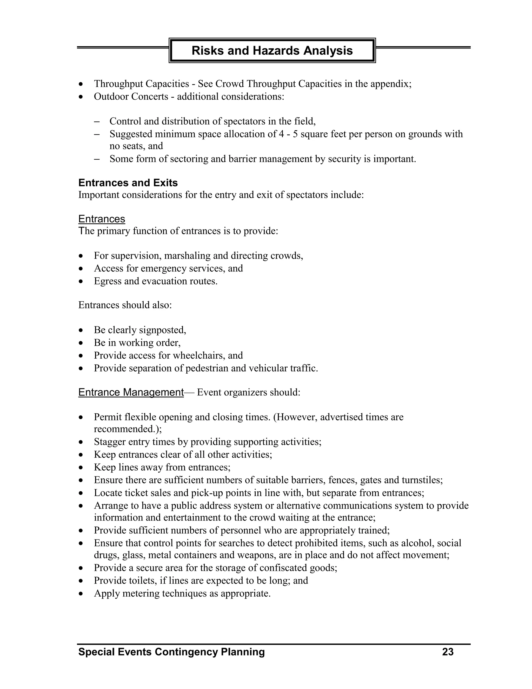 Risks and Hazards Analysis

•   Throughput Capacities - See Crowd Throughput Capacities in the appendix;
•   Outdoor Concerts - additional considerations:

    − Control and distribution of spectators in the field,
    − Suggested minimum space allocation of 4 - 5 square feet per person on grounds with
      no seats, and
    − Some form of sectoring and barrier management by security is important.

Entrances and Exits
Important considerations for the entry and exit of spectators include:

Entrances
The primary function of entrances is to provide:

•   For supervision, marshaling and directing crowds,
•   Access for emergency services, and
•   Egress and evacuation routes.

Entrances should also:

•   Be clearly signposted,
•   Be in working order,
•   Provide access for wheelchairs, and
•   Provide separation of pedestrian and vehicular traffic.

Entrance Management— Event organizers should:

•   Permit flexible opening and closing times. (However, advertised times are
    recommended.);
•   Stagger entry times by providing supporting activities;
•   Keep entrances clear of all other activities;
•   Keep lines away from entrances;
•   Ensure there are sufficient numbers of suitable barriers, fences, gates and turnstiles;
•   Locate ticket sales and pick-up points in line with, but separate from entrances;
•   Arrange to have a public address system or alternative communications system to provide
    information and entertainment to the crowd waiting at the entrance;
•   Provide sufficient numbers of personnel who are appropriately trained;
•   Ensure that control points for searches to detect prohibited items, such as alcohol, social
    drugs, glass, metal containers and weapons, are in place and do not affect movement;
•   Provide a secure area for the storage of confiscated goods;
•   Provide toilets, if lines are expected to be long; and
•   Apply metering techniques as appropriate.




Special Events Contingency Planning                                                     23
 