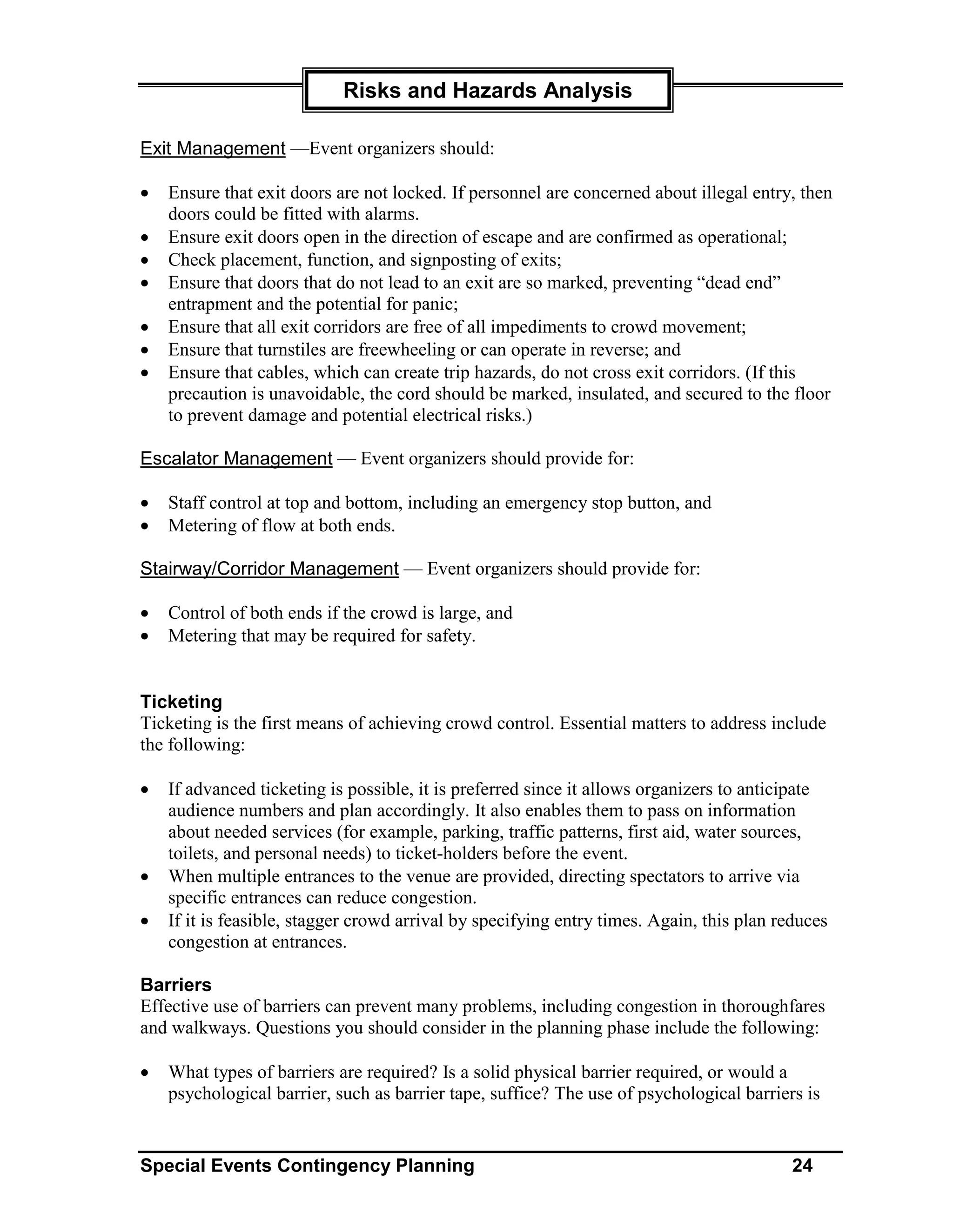 Risks and Hazards Analysis

Exit Management —Event organizers should:

•   Ensure that exit doors are not locked. If personnel are concerned about illegal entry, then
    doors could be fitted with alarms.
•   Ensure exit doors open in the direction of escape and are confirmed as operational;
•   Check placement, function, and signposting of exits;
•   Ensure that doors that do not lead to an exit are so marked, preventing “dead end”
    entrapment and the potential for panic;
•   Ensure that all exit corridors are free of all impediments to crowd movement;
•   Ensure that turnstiles are freewheeling or can operate in reverse; and
•   Ensure that cables, which can create trip hazards, do not cross exit corridors. (If this
    precaution is unavoidable, the cord should be marked, insulated, and secured to the floor
    to prevent damage and potential electrical risks.)

Escalator Management — Event organizers should provide for:

•   Staff control at top and bottom, including an emergency stop button, and
•   Metering of flow at both ends.

Stairway/Corridor Management — Event organizers should provide for:

•   Control of both ends if the crowd is large, and
•   Metering that may be required for safety.


Ticketing
Ticketing is the first means of achieving crowd control. Essential matters to address include
the following:

•   If advanced ticketing is possible, it is preferred since it allows organizers to anticipate
    audience numbers and plan accordingly. It also enables them to pass on information
    about needed services (for example, parking, traffic patterns, first aid, water sources,
    toilets, and personal needs) to ticket-holders before the event.
•   When multiple entrances to the venue are provided, directing spectators to arrive via
    specific entrances can reduce congestion.
•   If it is feasible, stagger crowd arrival by specifying entry times. Again, this plan reduces
    congestion at entrances.

Barriers
Effective use of barriers can prevent many problems, including congestion in thoroughfares
and walkways. Questions you should consider in the planning phase include the following:

•   What types of barriers are required? Is a solid physical barrier required, or would a
    psychological barrier, such as barrier tape, suffice? The use of psychological barriers is


Special Events Contingency Planning                                                        24
 
