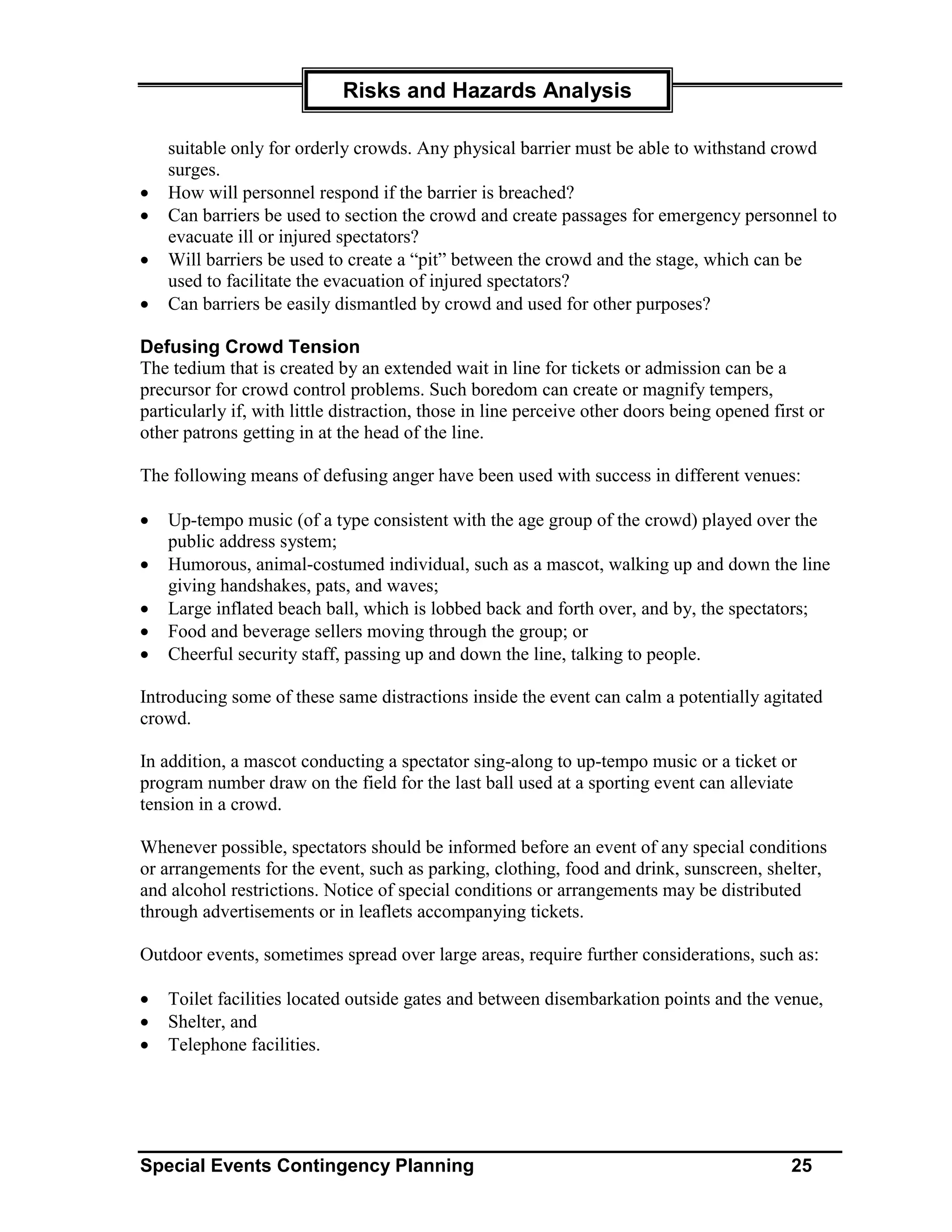 Risks and Hazards Analysis

    suitable only for orderly crowds. Any physical barrier must be able to withstand crowd
    surges.
•   How will personnel respond if the barrier is breached?
•   Can barriers be used to section the crowd and create passages for emergency personnel to
    evacuate ill or injured spectators?
•   Will barriers be used to create a “pit” between the crowd and the stage, which can be
    used to facilitate the evacuation of injured spectators?
•   Can barriers be easily dismantled by crowd and used for other purposes?

Defusing Crowd Tension
The tedium that is created by an extended wait in line for tickets or admission can be a
precursor for crowd control problems. Such boredom can create or magnify tempers,
particularly if, with little distraction, those in line perceive other doors being opened first or
other patrons getting in at the head of the line.

The following means of defusing anger have been used with success in different venues:

•   Up-tempo music (of a type consistent with the age group of the crowd) played over the
    public address system;
•   Humorous, animal-costumed individual, such as a mascot, walking up and down the line
    giving handshakes, pats, and waves;
•   Large inflated beach ball, which is lobbed back and forth over, and by, the spectators;
•   Food and beverage sellers moving through the group; or
•   Cheerful security staff, passing up and down the line, talking to people.

Introducing some of these same distractions inside the event can calm a potentially agitated
crowd.

In addition, a mascot conducting a spectator sing-along to up-tempo music or a ticket or
program number draw on the field for the last ball used at a sporting event can alleviate
tension in a crowd.

Whenever possible, spectators should be informed before an event of any special conditions
or arrangements for the event, such as parking, clothing, food and drink, sunscreen, shelter,
and alcohol restrictions. Notice of special conditions or arrangements may be distributed
through advertisements or in leaflets accompanying tickets.

Outdoor events, sometimes spread over large areas, require further considerations, such as:

•   Toilet facilities located outside gates and between disembarkation points and the venue,
•   Shelter, and
•   Telephone facilities.




Special Events Contingency Planning                                                          25
 