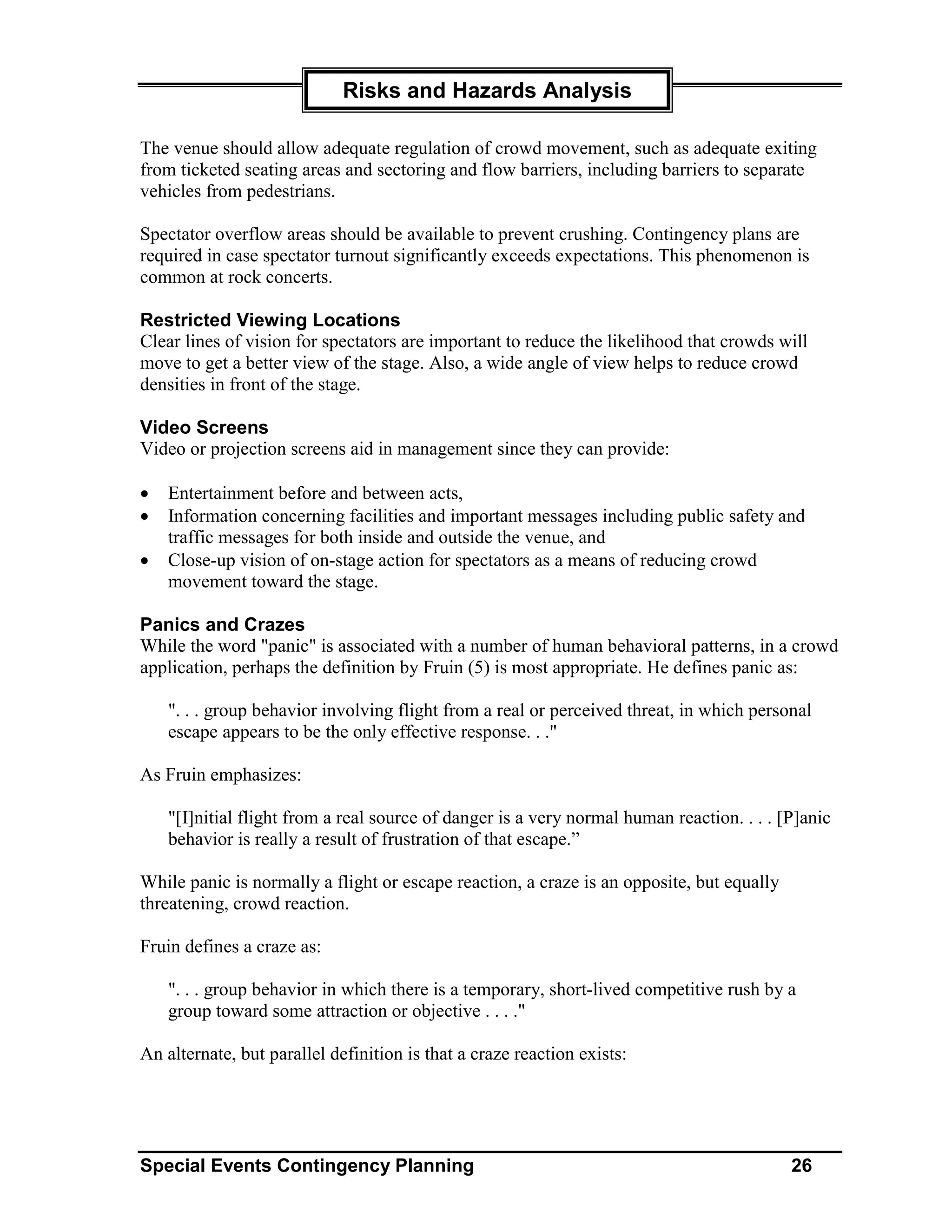 Risks and Hazards Analysis

The venue should allow adequate regulation of crowd movement, such as adequate exiting
from ticketed seating areas and sectoring and flow barriers, including barriers to separate
vehicles from pedestrians.

Spectator overflow areas should be available to prevent crushing. Contingency plans are
required in case spectator turnout significantly exceeds expectations. This phenomenon is
common at rock concerts.

Restricted Viewing Locations
Clear lines of vision for spectators are important to reduce the likelihood that crowds will
move to get a better view of the stage. Also, a wide angle of view helps to reduce crowd
densities in front of the stage.

Video Screens
Video or projection screens aid in management since they can provide:

•   Entertainment before and between acts,
•   Information concerning facilities and important messages including public safety and
    traffic messages for both inside and outside the venue, and
•   Close-up vision of on-stage action for spectators as a means of reducing crowd
    movement toward the stage.

Panics and Crazes
While the word "panic" is associated with a number of human behavioral patterns, in a crowd
application, perhaps the definition by Fruin (5) is most appropriate. He defines panic as:

    ". . . group behavior involving flight from a real or perceived threat, in which personal
    escape appears to be the only effective response. . ."

As Fruin emphasizes:

    "[I]nitial flight from a real source of danger is a very normal human reaction. . . . [P]anic
    behavior is really a result of frustration of that escape.”

While panic is normally a flight or escape reaction, a craze is an opposite, but equally
threatening, crowd reaction.

Fruin defines a craze as:

    ". . . group behavior in which there is a temporary, short-lived competitive rush by a
    group toward some attraction or objective . . . ."

An alternate, but parallel definition is that a craze reaction exists:




Special Events Contingency Planning                                                        26
 
