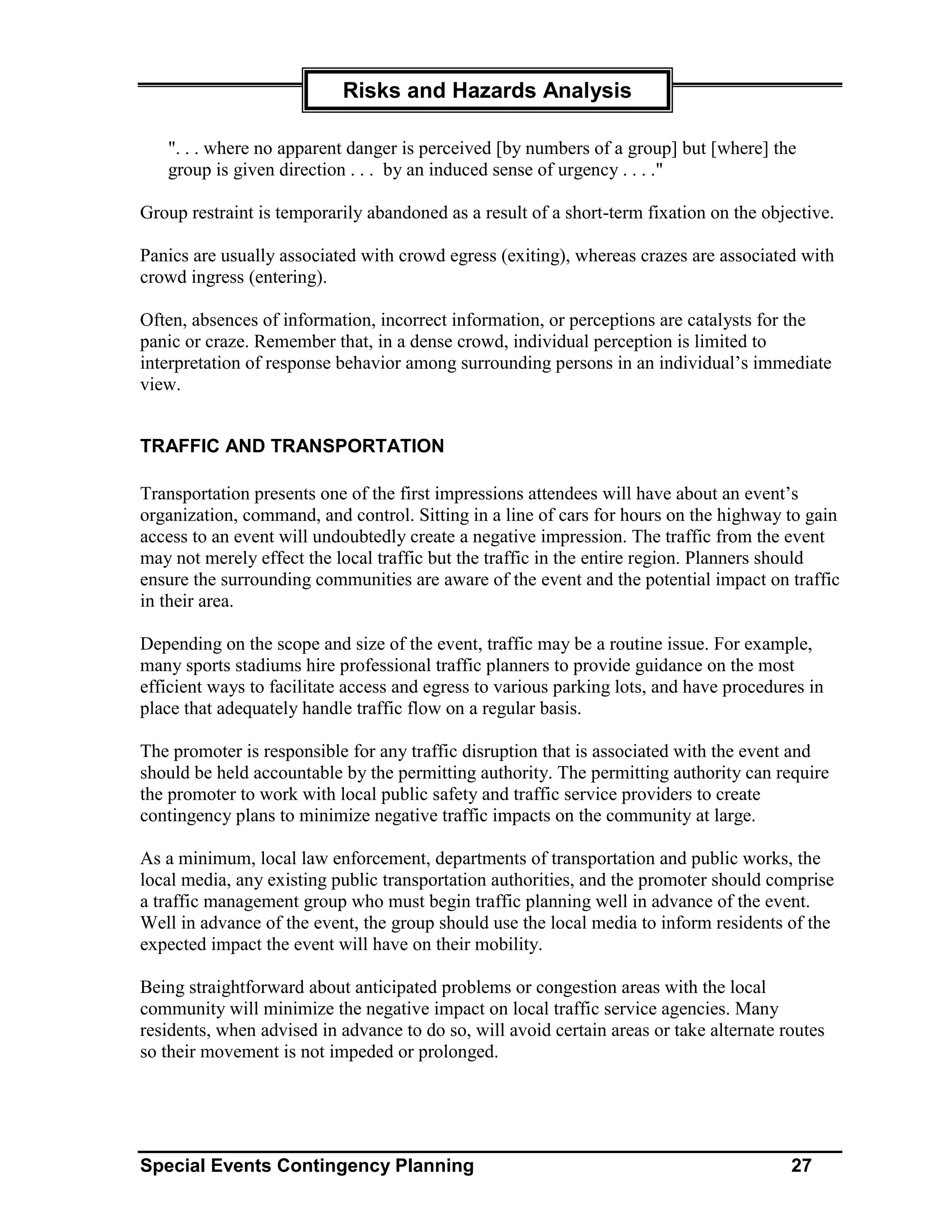 Risks and Hazards Analysis

   ". . . where no apparent danger is perceived [by numbers of a group] but [where] the
   group is given direction . . . by an induced sense of urgency . . . ."

Group restraint is temporarily abandoned as a result of a short-term fixation on the objective.

Panics are usually associated with crowd egress (exiting), whereas crazes are associated with
crowd ingress (entering).

Often, absences of information, incorrect information, or perceptions are catalysts for the
panic or craze. Remember that, in a dense crowd, individual perception is limited to
interpretation of response behavior among surrounding persons in an individual’s immediate
view.


TRAFFIC AND TRANSPORTATION

Transportation presents one of the first impressions attendees will have about an event’s
organization, command, and control. Sitting in a line of cars for hours on the highway to gain
access to an event will undoubtedly create a negative impression. The traffic from the event
may not merely effect the local traffic but the traffic in the entire region. Planners should
ensure the surrounding communities are aware of the event and the potential impact on traffic
in their area.

Depending on the scope and size of the event, traffic may be a routine issue. For example,
many sports stadiums hire professional traffic planners to provide guidance on the most
efficient ways to facilitate access and egress to various parking lots, and have procedures in
place that adequately handle traffic flow on a regular basis.

The promoter is responsible for any traffic disruption that is associated with the event and
should be held accountable by the permitting authority. The permitting authority can require
the promoter to work with local public safety and traffic service providers to create
contingency plans to minimize negative traffic impacts on the community at large.

As a minimum, local law enforcement, departments of transportation and public works, the
local media, any existing public transportation authorities, and the promoter should comprise
a traffic management group who must begin traffic planning well in advance of the event.
Well in advance of the event, the group should use the local media to inform residents of the
expected impact the event will have on their mobility.

Being straightforward about anticipated problems or congestion areas with the local
community will minimize the negative impact on local traffic service agencies. Many
residents, when advised in advance to do so, will avoid certain areas or take alternate routes
so their movement is not impeded or prolonged.




Special Events Contingency Planning                                                      27
 