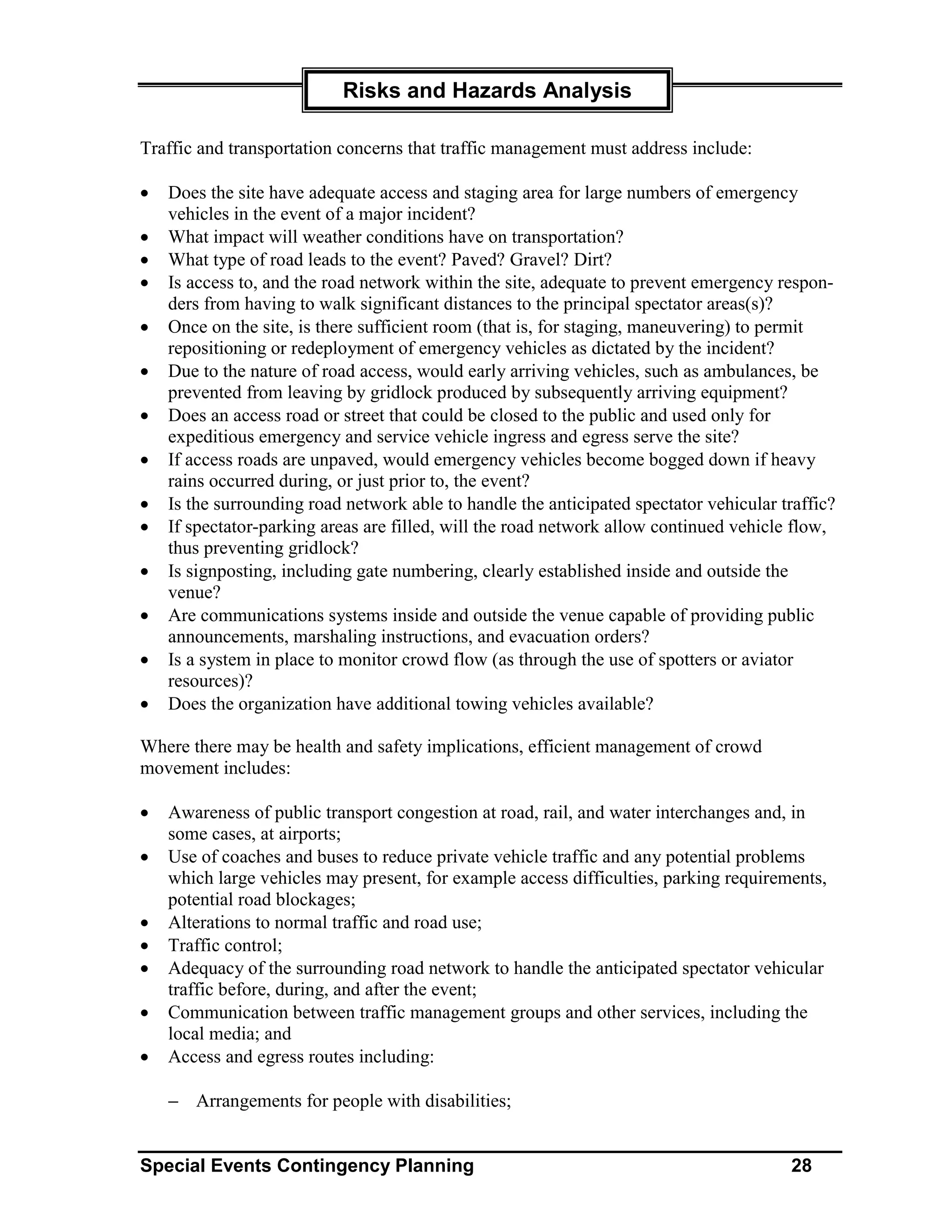 Risks and Hazards Analysis

Traffic and transportation concerns that traffic management must address include:

•   Does the site have adequate access and staging area for large numbers of emergency
    vehicles in the event of a major incident?
•   What impact will weather conditions have on transportation?
•   What type of road leads to the event? Paved? Gravel? Dirt?
•   Is access to, and the road network within the site, adequate to prevent emergency respon-
    ders from having to walk significant distances to the principal spectator areas(s)?
•   Once on the site, is there sufficient room (that is, for staging, maneuvering) to permit
    repositioning or redeployment of emergency vehicles as dictated by the incident?
•   Due to the nature of road access, would early arriving vehicles, such as ambulances, be
    prevented from leaving by gridlock produced by subsequently arriving equipment?
•   Does an access road or street that could be closed to the public and used only for
    expeditious emergency and service vehicle ingress and egress serve the site?
•   If access roads are unpaved, would emergency vehicles become bogged down if heavy
    rains occurred during, or just prior to, the event?
•   Is the surrounding road network able to handle the anticipated spectator vehicular traffic?
•   If spectator-parking areas are filled, will the road network allow continued vehicle flow,
    thus preventing gridlock?
•   Is signposting, including gate numbering, clearly established inside and outside the
    venue?
•   Are communications systems inside and outside the venue capable of providing public
    announcements, marshaling instructions, and evacuation orders?
•   Is a system in place to monitor crowd flow (as through the use of spotters or aviator
    resources)?
•   Does the organization have additional towing vehicles available?

Where there may be health and safety implications, efficient management of crowd
movement includes:

•   Awareness of public transport congestion at road, rail, and water interchanges and, in
    some cases, at airports;
•   Use of coaches and buses to reduce private vehicle traffic and any potential problems
    which large vehicles may present, for example access difficulties, parking requirements,
    potential road blockages;
•   Alterations to normal traffic and road use;
•   Traffic control;
•   Adequacy of the surrounding road network to handle the anticipated spectator vehicular
    traffic before, during, and after the event;
•   Communication between traffic management groups and other services, including the
    local media; and
•   Access and egress routes including:

    − Arrangements for people with disabilities;


Special Events Contingency Planning                                                     28
 