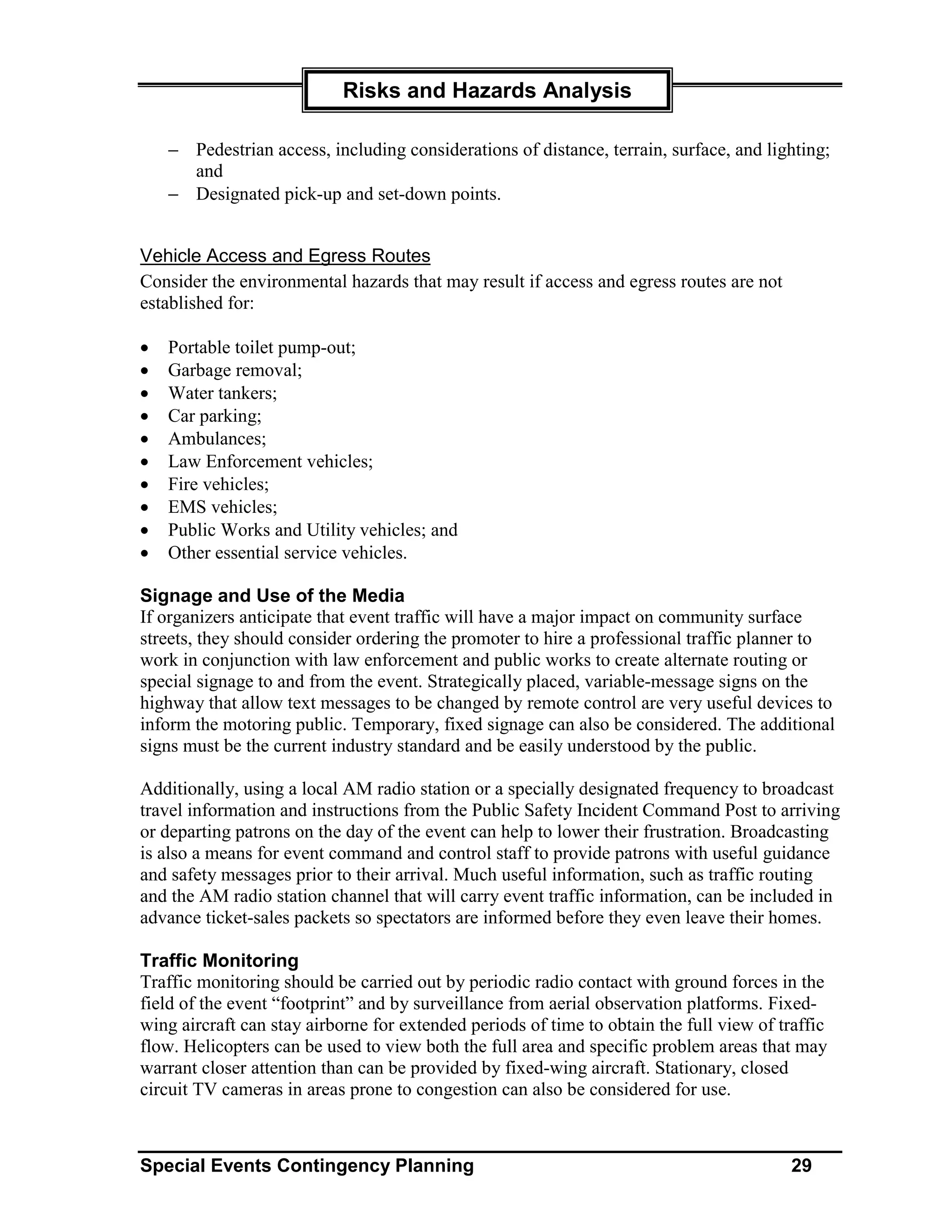 Risks and Hazards Analysis

    − Pedestrian access, including considerations of distance, terrain, surface, and lighting;
      and
    − Designated pick-up and set-down points.


Vehicle Access and Egress Routes
Consider the environmental hazards that may result if access and egress routes are not
established for:

•   Portable toilet pump-out;
•   Garbage removal;
•   Water tankers;
•   Car parking;
•   Ambulances;
•   Law Enforcement vehicles;
•   Fire vehicles;
•   EMS vehicles;
•   Public Works and Utility vehicles; and
•   Other essential service vehicles.

Signage and Use of the Media
If organizers anticipate that event traffic will have a major impact on community surface
streets, they should consider ordering the promoter to hire a professional traffic planner to
work in conjunction with law enforcement and public works to create alternate routing or
special signage to and from the event. Strategically placed, variable-message signs on the
highway that allow text messages to be changed by remote control are very useful devices to
inform the motoring public. Temporary, fixed signage can also be considered. The additional
signs must be the current industry standard and be easily understood by the public.

Additionally, using a local AM radio station or a specially designated frequency to broadcast
travel information and instructions from the Public Safety Incident Command Post to arriving
or departing patrons on the day of the event can help to lower their frustration. Broadcasting
is also a means for event command and control staff to provide patrons with useful guidance
and safety messages prior to their arrival. Much useful information, such as traffic routing
and the AM radio station channel that will carry event traffic information, can be included in
advance ticket-sales packets so spectators are informed before they even leave their homes.

Traffic Monitoring
Traffic monitoring should be carried out by periodic radio contact with ground forces in the
field of the event “footprint” and by surveillance from aerial observation platforms. Fixed-
wing aircraft can stay airborne for extended periods of time to obtain the full view of traffic
flow. Helicopters can be used to view both the full area and specific problem areas that may
warrant closer attention than can be provided by fixed-wing aircraft. Stationary, closed
circuit TV cameras in areas prone to congestion can also be considered for use.



Special Events Contingency Planning                                                       29
 