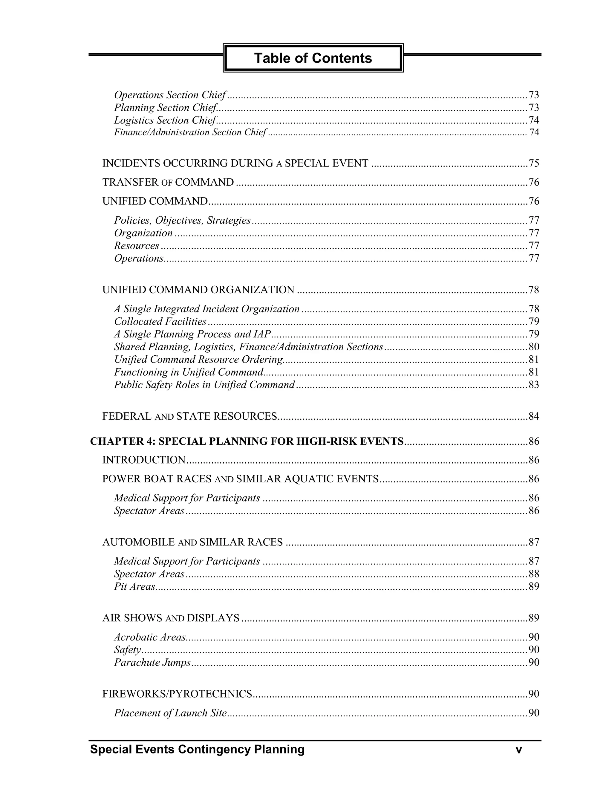 Table of Contents

     Operations Section Chief .............................................................................................................73
     Planning Section Chief.................................................................................................................73
     Logistics Section Chief.................................................................................................................74
     Finance/Administration Section Chief ....................................................................................................... 74


  INCIDENTS OCCURRING DURING A SPECIAL EVENT .........................................................75
  TRANSFER OF COMMAND ..........................................................................................................76
  UNIFIED COMMAND....................................................................................................................76
     Policies, Objectives, Strategies ....................................................................................................77
     Organization ................................................................................................................................77
     Resources .....................................................................................................................................77
     Operations....................................................................................................................................77

  UNIFIED COMMAND ORGANIZATION ....................................................................................78
     A Single Integrated Incident Organization ..................................................................................78
     Collocated Facilities ....................................................................................................................79
     A Single Planning Process and IAP.............................................................................................79
     Shared Planning, Logistics, Finance/Administration Sections....................................................80
     Unified Command Resource Ordering.........................................................................................81
     Functioning in Unified Command................................................................................................81
     Public Safety Roles in Unified Command ....................................................................................83

  FEDERAL AND STATE RESOURCES...........................................................................................84

CHAPTER 4: SPECIAL PLANNING FOR HIGH-RISK EVENTS.............................................86
  INTRODUCTION............................................................................................................................86
  POWER BOAT RACES AND SIMILAR AQUATIC EVENTS......................................................86
     Medical Support for Participants ................................................................................................86
     Spectator Areas ............................................................................................................................86

  AUTOMOBILE AND SIMILAR RACES ........................................................................................87
     Medical Support for Participants ................................................................................................87
     Spectator Areas ............................................................................................................................88
     Pit Areas.......................................................................................................................................89

  AIR SHOWS AND DISPLAYS ........................................................................................................89
     Acrobatic Areas............................................................................................................................90
     Safety............................................................................................................................................90
     Parachute Jumps..........................................................................................................................90

  FIREWORKS/PYROTECHNICS....................................................................................................90
     Placement of Launch Site.............................................................................................................90


Special Events Contingency Planning                                                                                                             v
 