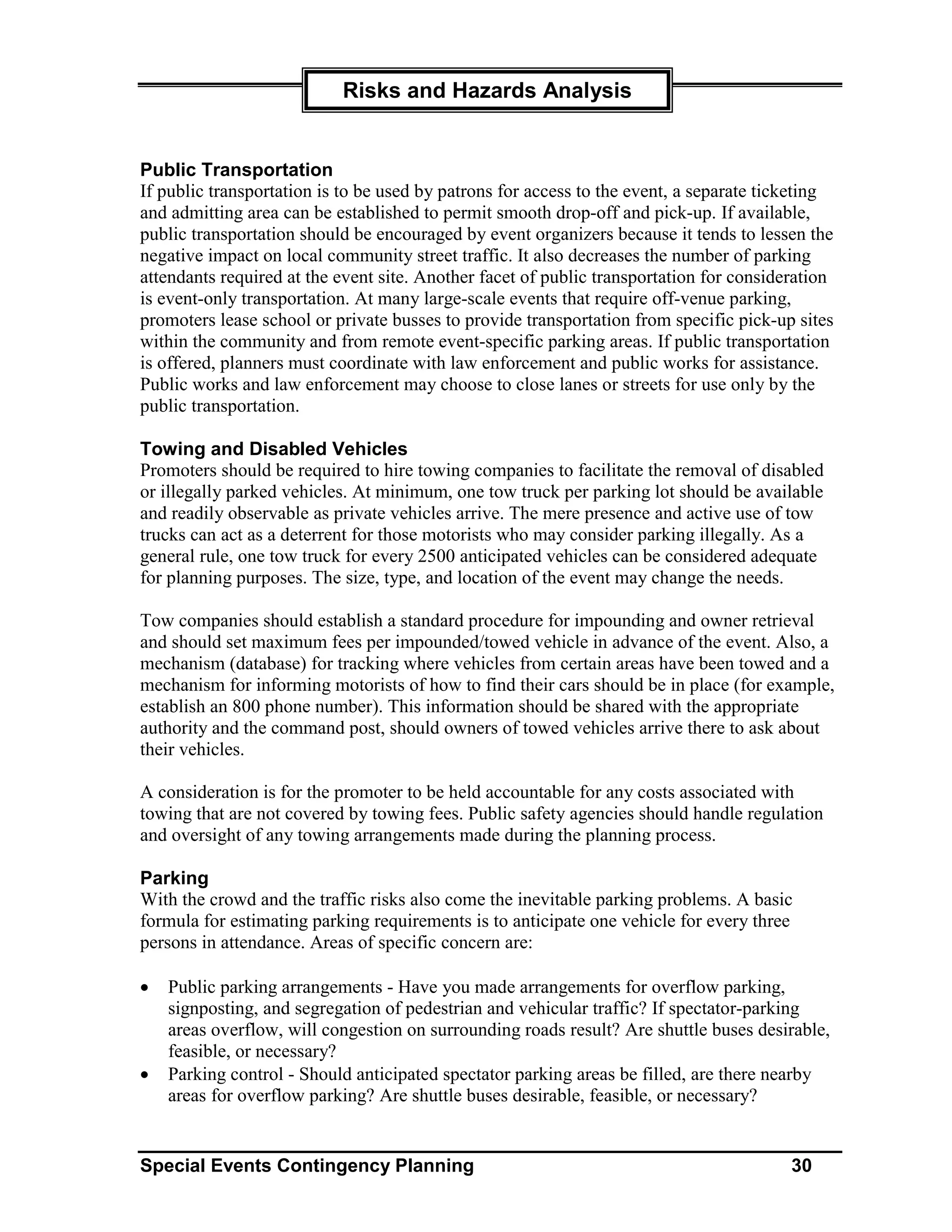 Risks and Hazards Analysis


Public Transportation
If public transportation is to be used by patrons for access to the event, a separate ticketing
and admitting area can be established to permit smooth drop-off and pick-up. If available,
public transportation should be encouraged by event organizers because it tends to lessen the
negative impact on local community street traffic. It also decreases the number of parking
attendants required at the event site. Another facet of public transportation for consideration
is event-only transportation. At many large-scale events that require off-venue parking,
promoters lease school or private busses to provide transportation from specific pick-up sites
within the community and from remote event-specific parking areas. If public transportation
is offered, planners must coordinate with law enforcement and public works for assistance.
Public works and law enforcement may choose to close lanes or streets for use only by the
public transportation.

Towing and Disabled Vehicles
Promoters should be required to hire towing companies to facilitate the removal of disabled
or illegally parked vehicles. At minimum, one tow truck per parking lot should be available
and readily observable as private vehicles arrive. The mere presence and active use of tow
trucks can act as a deterrent for those motorists who may consider parking illegally. As a
general rule, one tow truck for every 2500 anticipated vehicles can be considered adequate
for planning purposes. The size, type, and location of the event may change the needs.

Tow companies should establish a standard procedure for impounding and owner retrieval
and should set maximum fees per impounded/towed vehicle in advance of the event. Also, a
mechanism (database) for tracking where vehicles from certain areas have been towed and a
mechanism for informing motorists of how to find their cars should be in place (for example,
establish an 800 phone number). This information should be shared with the appropriate
authority and the command post, should owners of towed vehicles arrive there to ask about
their vehicles.

A consideration is for the promoter to be held accountable for any costs associated with
towing that are not covered by towing fees. Public safety agencies should handle regulation
and oversight of any towing arrangements made during the planning process.

Parking
With the crowd and the traffic risks also come the inevitable parking problems. A basic
formula for estimating parking requirements is to anticipate one vehicle for every three
persons in attendance. Areas of specific concern are:

•   Public parking arrangements - Have you made arrangements for overflow parking,
    signposting, and segregation of pedestrian and vehicular traffic? If spectator-parking
    areas overflow, will congestion on surrounding roads result? Are shuttle buses desirable,
    feasible, or necessary?
•   Parking control - Should anticipated spectator parking areas be filled, are there nearby
    areas for overflow parking? Are shuttle buses desirable, feasible, or necessary?


Special Events Contingency Planning                                                      30
 