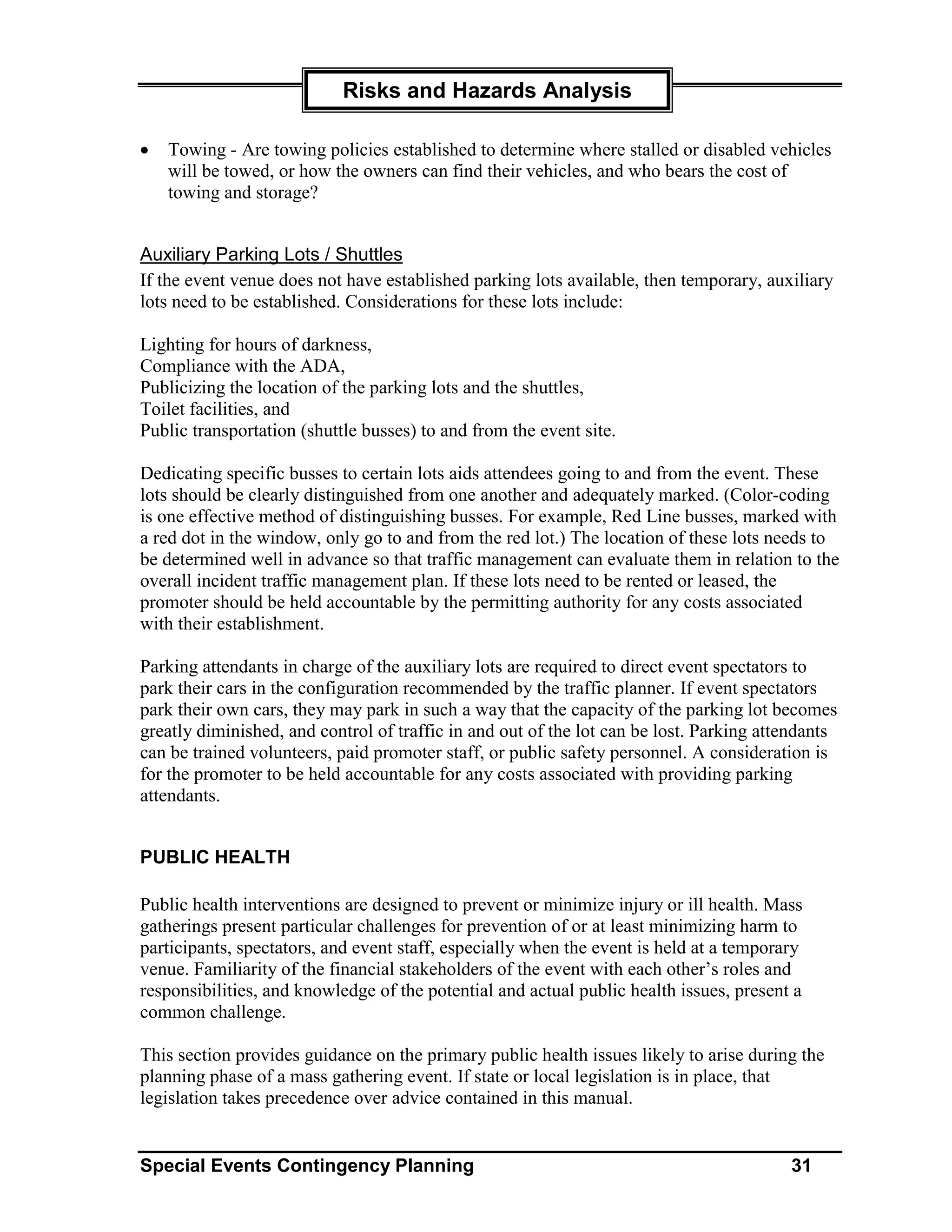 Risks and Hazards Analysis

•   Towing - Are towing policies established to determine where stalled or disabled vehicles
    will be towed, or how the owners can find their vehicles, and who bears the cost of
    towing and storage?


Auxiliary Parking Lots / Shuttles
If the event venue does not have established parking lots available, then temporary, auxiliary
lots need to be established. Considerations for these lots include:

Lighting for hours of darkness,
Compliance with the ADA,
Publicizing the location of the parking lots and the shuttles,
Toilet facilities, and
Public transportation (shuttle busses) to and from the event site.

Dedicating specific busses to certain lots aids attendees going to and from the event. These
lots should be clearly distinguished from one another and adequately marked. (Color-coding
is one effective method of distinguishing busses. For example, Red Line busses, marked with
a red dot in the window, only go to and from the red lot.) The location of these lots needs to
be determined well in advance so that traffic management can evaluate them in relation to the
overall incident traffic management plan. If these lots need to be rented or leased, the
promoter should be held accountable by the permitting authority for any costs associated
with their establishment.

Parking attendants in charge of the auxiliary lots are required to direct event spectators to
park their cars in the configuration recommended by the traffic planner. If event spectators
park their own cars, they may park in such a way that the capacity of the parking lot becomes
greatly diminished, and control of traffic in and out of the lot can be lost. Parking attendants
can be trained volunteers, paid promoter staff, or public safety personnel. A consideration is
for the promoter to be held accountable for any costs associated with providing parking
attendants.


PUBLIC HEALTH

Public health interventions are designed to prevent or minimize injury or ill health. Mass
gatherings present particular challenges for prevention of or at least minimizing harm to
participants, spectators, and event staff, especially when the event is held at a temporary
venue. Familiarity of the financial stakeholders of the event with each other’s roles and
responsibilities, and knowledge of the potential and actual public health issues, present a
common challenge.

This section provides guidance on the primary public health issues likely to arise during the
planning phase of a mass gathering event. If state or local legislation is in place, that
legislation takes precedence over advice contained in this manual.


Special Events Contingency Planning                                                      31
 