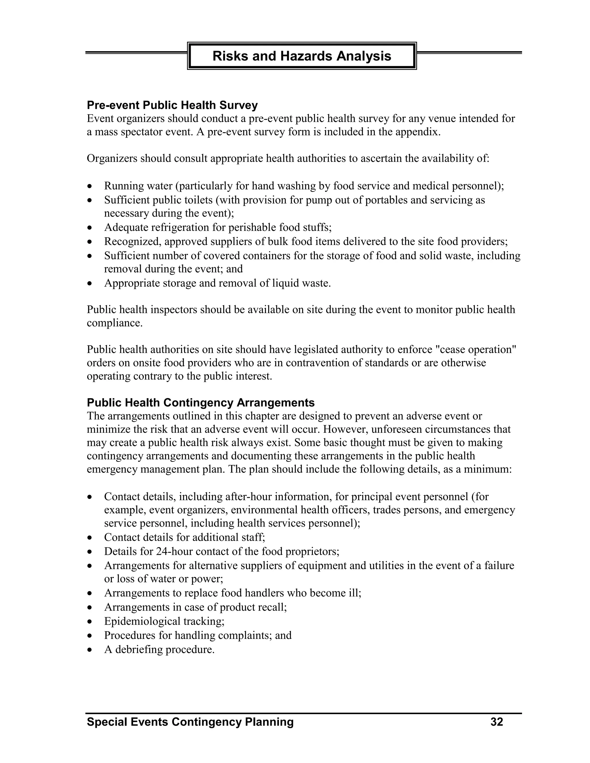 Risks and Hazards Analysis


Pre-event Public Health Survey
Event organizers should conduct a pre-event public health survey for any venue intended for
a mass spectator event. A pre-event survey form is included in the appendix.

Organizers should consult appropriate health authorities to ascertain the availability of:

•   Running water (particularly for hand washing by food service and medical personnel);
•   Sufficient public toilets (with provision for pump out of portables and servicing as
    necessary during the event);
•   Adequate refrigeration for perishable food stuffs;
•   Recognized, approved suppliers of bulk food items delivered to the site food providers;
•   Sufficient number of covered containers for the storage of food and solid waste, including
    removal during the event; and
•   Appropriate storage and removal of liquid waste.

Public health inspectors should be available on site during the event to monitor public health
compliance.

Public health authorities on site should have legislated authority to enforce "cease operation"
orders on onsite food providers who are in contravention of standards or are otherwise
operating contrary to the public interest.

Public Health Contingency Arrangements
The arrangements outlined in this chapter are designed to prevent an adverse event or
minimize the risk that an adverse event will occur. However, unforeseen circumstances that
may create a public health risk always exist. Some basic thought must be given to making
contingency arrangements and documenting these arrangements in the public health
emergency management plan. The plan should include the following details, as a minimum:

•   Contact details, including after-hour information, for principal event personnel (for
    example, event organizers, environmental health officers, trades persons, and emergency
    service personnel, including health services personnel);
•   Contact details for additional staff;
•   Details for 24-hour contact of the food proprietors;
•   Arrangements for alternative suppliers of equipment and utilities in the event of a failure
    or loss of water or power;
•   Arrangements to replace food handlers who become ill;
•   Arrangements in case of product recall;
•   Epidemiological tracking;
•   Procedures for handling complaints; and
•   A debriefing procedure.




Special Events Contingency Planning                                                          32
 
