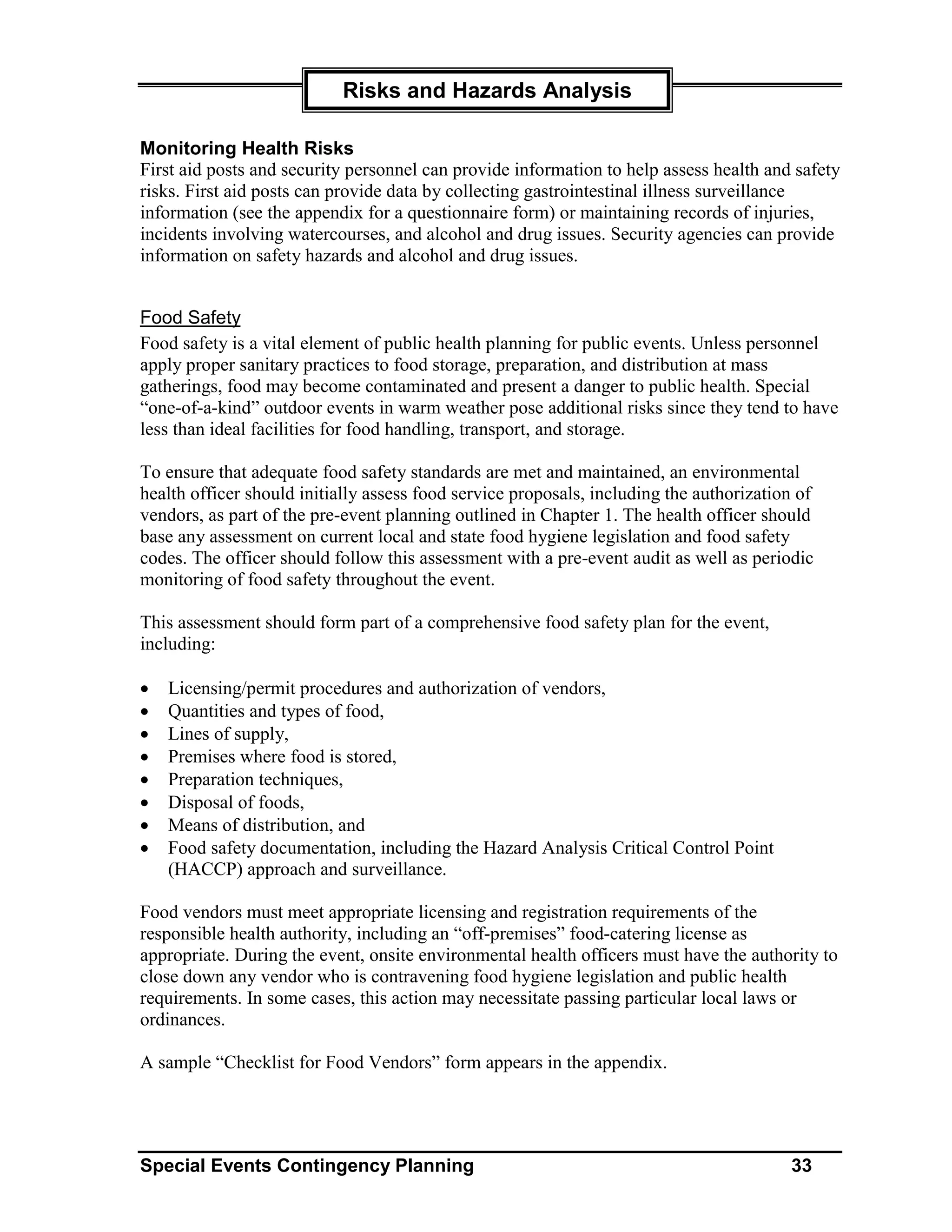 Risks and Hazards Analysis

Monitoring Health Risks
First aid posts and security personnel can provide information to help assess health and safety
risks. First aid posts can provide data by collecting gastrointestinal illness surveillance
information (see the appendix for a questionnaire form) or maintaining records of injuries,
incidents involving watercourses, and alcohol and drug issues. Security agencies can provide
information on safety hazards and alcohol and drug issues.


Food Safety
Food safety is a vital element of public health planning for public events. Unless personnel
apply proper sanitary practices to food storage, preparation, and distribution at mass
gatherings, food may become contaminated and present a danger to public health. Special
“one-of-a-kind” outdoor events in warm weather pose additional risks since they tend to have
less than ideal facilities for food handling, transport, and storage.

To ensure that adequate food safety standards are met and maintained, an environmental
health officer should initially assess food service proposals, including the authorization of
vendors, as part of the pre-event planning outlined in Chapter 1. The health officer should
base any assessment on current local and state food hygiene legislation and food safety
codes. The officer should follow this assessment with a pre-event audit as well as periodic
monitoring of food safety throughout the event.

This assessment should form part of a comprehensive food safety plan for the event,
including:

•   Licensing/permit procedures and authorization of vendors,
•   Quantities and types of food,
•   Lines of supply,
•   Premises where food is stored,
•   Preparation techniques,
•   Disposal of foods,
•   Means of distribution, and
•   Food safety documentation, including the Hazard Analysis Critical Control Point
    (HACCP) approach and surveillance.

Food vendors must meet appropriate licensing and registration requirements of the
responsible health authority, including an “off-premises” food-catering license as
appropriate. During the event, onsite environmental health officers must have the authority to
close down any vendor who is contravening food hygiene legislation and public health
requirements. In some cases, this action may necessitate passing particular local laws or
ordinances.

A sample “Checklist for Food Vendors” form appears in the appendix.




Special Events Contingency Planning                                                      33
 