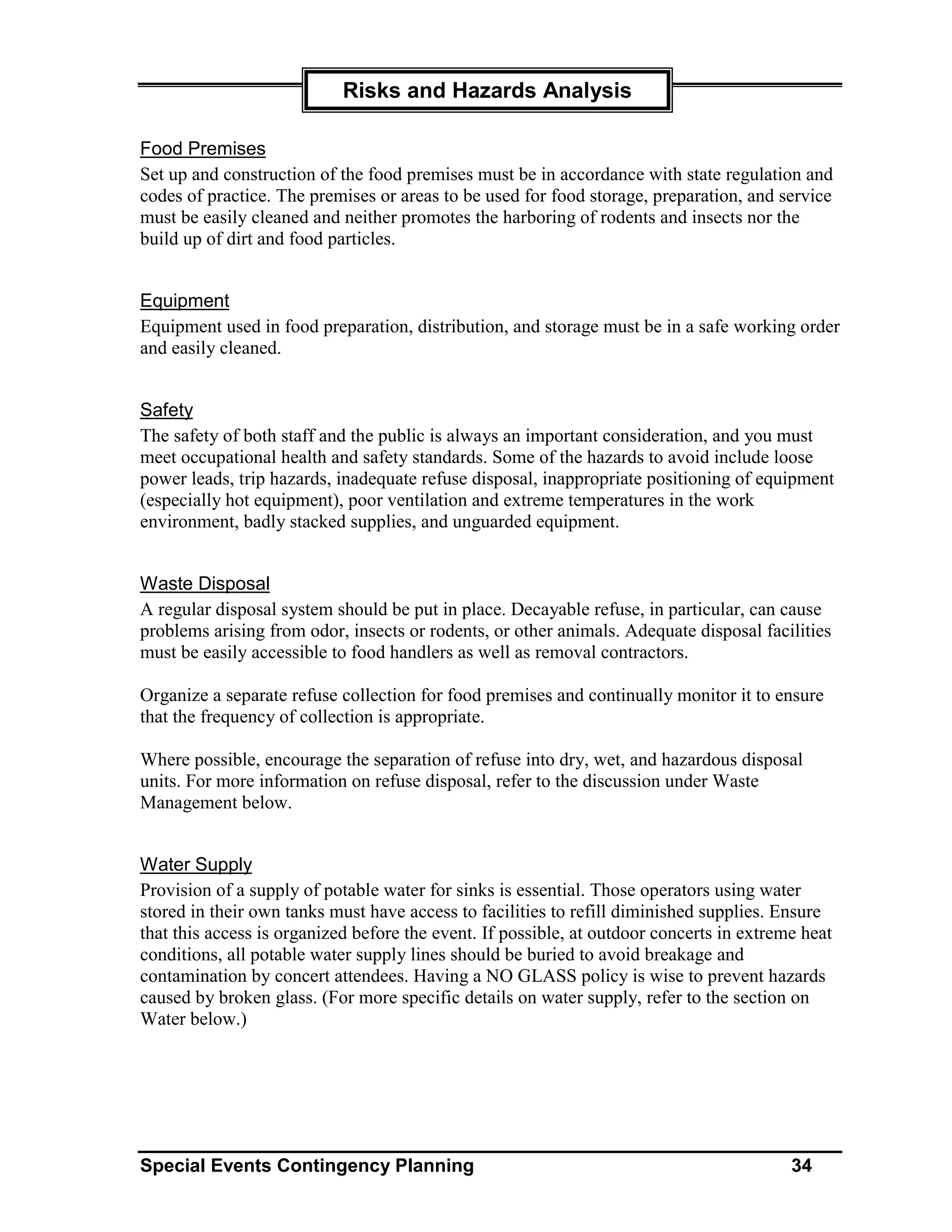 Risks and Hazards Analysis

Food Premises
Set up and construction of the food premises must be in accordance with state regulation and
codes of practice. The premises or areas to be used for food storage, preparation, and service
must be easily cleaned and neither promotes the harboring of rodents and insects nor the
build up of dirt and food particles.


Equipment
Equipment used in food preparation, distribution, and storage must be in a safe working order
and easily cleaned.


Safety
The safety of both staff and the public is always an important consideration, and you must
meet occupational health and safety standards. Some of the hazards to avoid include loose
power leads, trip hazards, inadequate refuse disposal, inappropriate positioning of equipment
(especially hot equipment), poor ventilation and extreme temperatures in the work
environment, badly stacked supplies, and unguarded equipment.


Waste Disposal
A regular disposal system should be put in place. Decayable refuse, in particular, can cause
problems arising from odor, insects or rodents, or other animals. Adequate disposal facilities
must be easily accessible to food handlers as well as removal contractors.

Organize a separate refuse collection for food premises and continually monitor it to ensure
that the frequency of collection is appropriate.

Where possible, encourage the separation of refuse into dry, wet, and hazardous disposal
units. For more information on refuse disposal, refer to the discussion under Waste
Management below.


Water Supply
Provision of a supply of potable water for sinks is essential. Those operators using water
stored in their own tanks must have access to facilities to refill diminished supplies. Ensure
that this access is organized before the event. If possible, at outdoor concerts in extreme heat
conditions, all potable water supply lines should be buried to avoid breakage and
contamination by concert attendees. Having a NO GLASS policy is wise to prevent hazards
caused by broken glass. (For more specific details on water supply, refer to the section on
Water below.)




Special Events Contingency Planning                                                       34
 