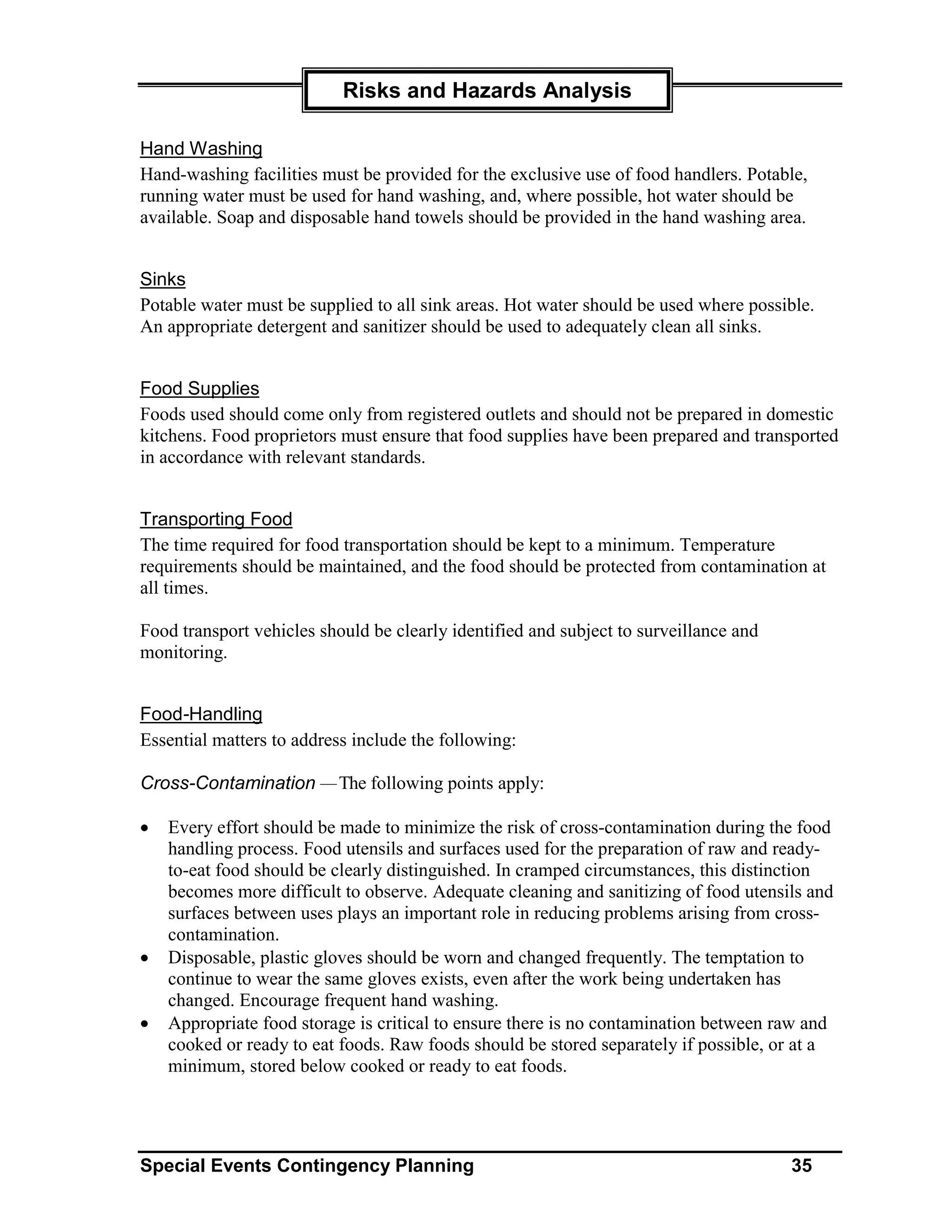 Risks and Hazards Analysis

Hand Washing
Hand-washing facilities must be provided for the exclusive use of food handlers. Potable,
running water must be used for hand washing, and, where possible, hot water should be
available. Soap and disposable hand towels should be provided in the hand washing area.


Sinks
Potable water must be supplied to all sink areas. Hot water should be used where possible.
An appropriate detergent and sanitizer should be used to adequately clean all sinks.


Food Supplies
Foods used should come only from registered outlets and should not be prepared in domestic
kitchens. Food proprietors must ensure that food supplies have been prepared and transported
in accordance with relevant standards.


Transporting Food
The time required for food transportation should be kept to a minimum. Temperature
requirements should be maintained, and the food should be protected from contamination at
all times.

Food transport vehicles should be clearly identified and subject to surveillance and
monitoring.


Food-Handling
Essential matters to address include the following:

Cross-Contamination — The following points apply:

•   Every effort should be made to minimize the risk of cross-contamination during the food
    handling process. Food utensils and surfaces used for the preparation of raw and ready-
    to-eat food should be clearly distinguished. In cramped circumstances, this distinction
    becomes more difficult to observe. Adequate cleaning and sanitizing of food utensils and
    surfaces between uses plays an important role in reducing problems arising from cross-
    contamination.
•   Disposable, plastic gloves should be worn and changed frequently. The temptation to
    continue to wear the same gloves exists, even after the work being undertaken has
    changed. Encourage frequent hand washing.
•   Appropriate food storage is critical to ensure there is no contamination between raw and
    cooked or ready to eat foods. Raw foods should be stored separately if possible, or at a
    minimum, stored below cooked or ready to eat foods.




Special Events Contingency Planning                                                    35
 