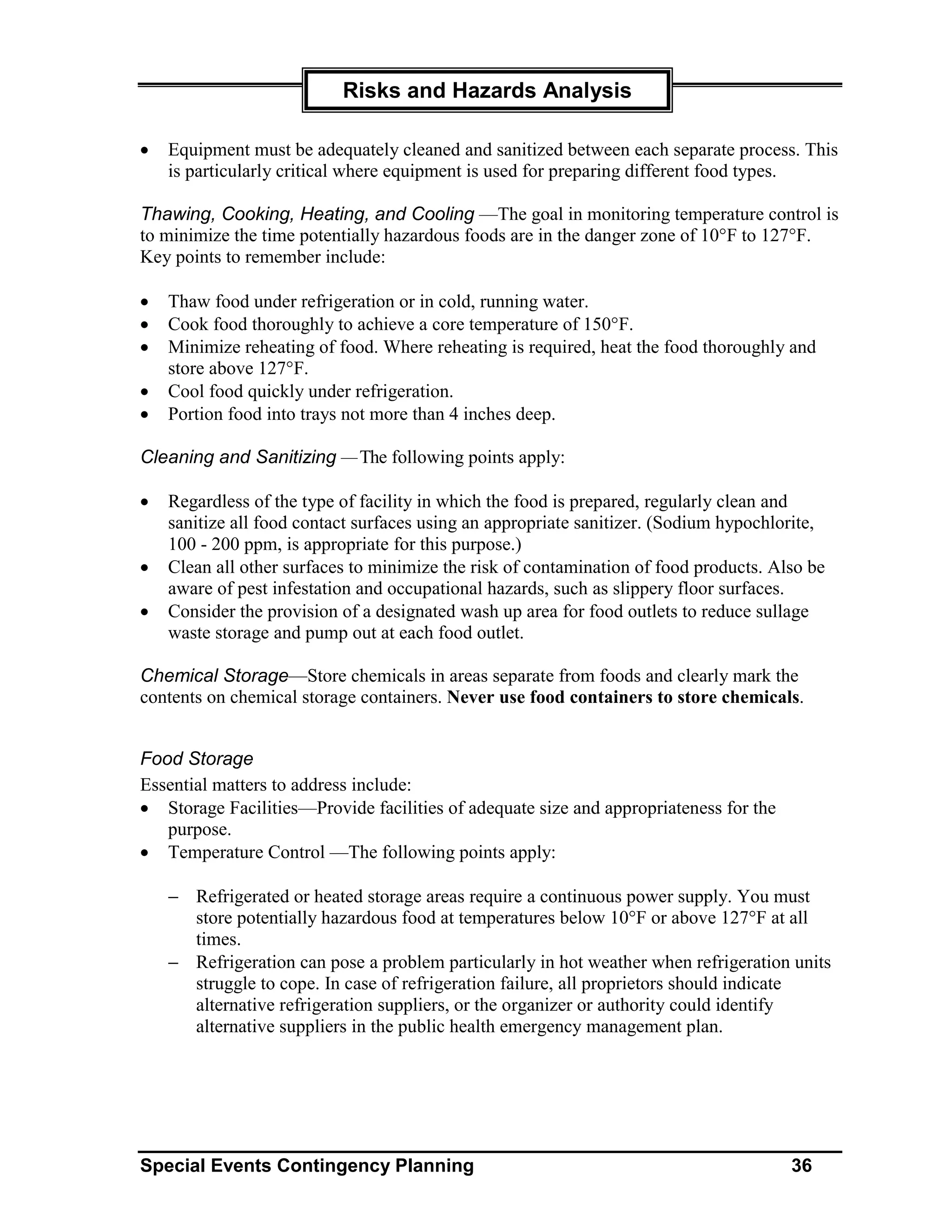 Risks and Hazards Analysis

•   Equipment must be adequately cleaned and sanitized between each separate process. This
    is particularly critical where equipment is used for preparing different food types.

Thawing, Cooking, Heating, and Cooling —The goal in monitoring temperature control is
to minimize the time potentially hazardous foods are in the danger zone of 10°F to 127°F.
Key points to remember include:

•   Thaw food under refrigeration or in cold, running water.
•   Cook food thoroughly to achieve a core temperature of 150°F.
•   Minimize reheating of food. Where reheating is required, heat the food thoroughly and
    store above 127°F.
•   Cool food quickly under refrigeration.
•   Portion food into trays not more than 4 inches deep.

Cleaning and Sanitizing — The following points apply:

•   Regardless of the type of facility in which the food is prepared, regularly clean and
    sanitize all food contact surfaces using an appropriate sanitizer. (Sodium hypochlorite,
    100 - 200 ppm, is appropriate for this purpose.)
•   Clean all other surfaces to minimize the risk of contamination of food products. Also be
    aware of pest infestation and occupational hazards, such as slippery floor surfaces.
•   Consider the provision of a designated wash up area for food outlets to reduce sullage
    waste storage and pump out at each food outlet.

Chemical Storage—Store chemicals in areas separate from foods and clearly mark the
contents on chemical storage containers. Never use food containers to store chemicals.


Food Storage
Essential matters to address include:
• Storage Facilities—Provide facilities of adequate size and appropriateness for the
   purpose.
• Temperature Control —The following points apply:

    − Refrigerated or heated storage areas require a continuous power supply. You must
      store potentially hazardous food at temperatures below 10°F or above 127°F at all
      times.
    − Refrigeration can pose a problem particularly in hot weather when refrigeration units
      struggle to cope. In case of refrigeration failure, all proprietors should indicate
      alternative refrigeration suppliers, or the organizer or authority could identify
      alternative suppliers in the public health emergency management plan.




Special Events Contingency Planning                                                    36
 