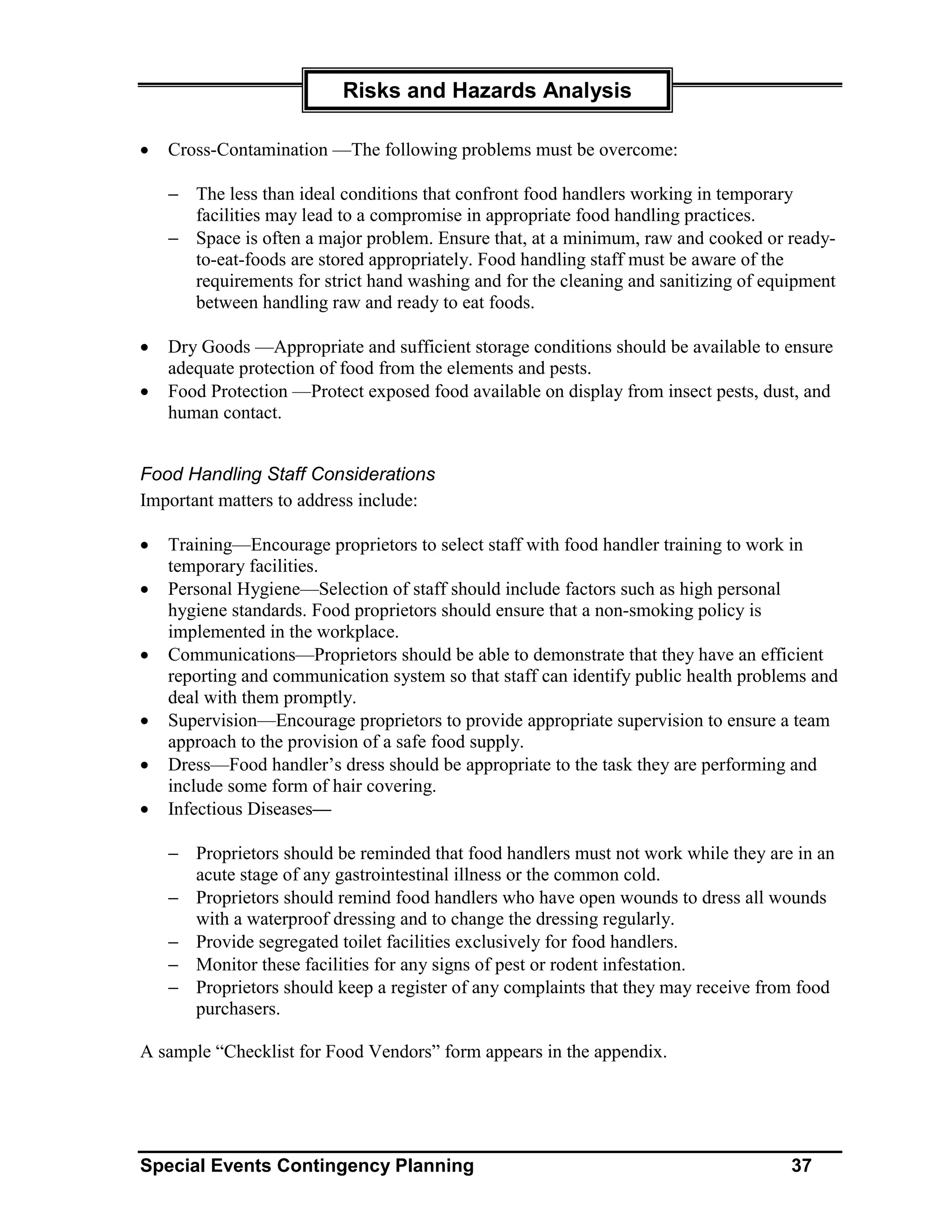 Risks and Hazards Analysis

•   Cross-Contamination —The following problems must be overcome:

    − The less than ideal conditions that confront food handlers working in temporary
      facilities may lead to a compromise in appropriate food handling practices.
    − Space is often a major problem. Ensure that, at a minimum, raw and cooked or ready-
      to-eat-foods are stored appropriately. Food handling staff must be aware of the
      requirements for strict hand washing and for the cleaning and sanitizing of equipment
      between handling raw and ready to eat foods.

•   Dry Goods —Appropriate and sufficient storage conditions should be available to ensure
    adequate protection of food from the elements and pests.
•   Food Protection —Protect exposed food available on display from insect pests, dust, and
    human contact.


Food Handling Staff Considerations
Important matters to address include:

•   Training—Encourage proprietors to select staff with food handler training to work in
    temporary facilities.
•   Personal Hygiene—Selection of staff should include factors such as high personal
    hygiene standards. Food proprietors should ensure that a non-smoking policy is
    implemented in the workplace.
•   Communications—Proprietors should be able to demonstrate that they have an efficient
    reporting and communication system so that staff can identify public health problems and
    deal with them promptly.
•   Supervision—Encourage proprietors to provide appropriate supervision to ensure a team
    approach to the provision of a safe food supply.
•   Dress—Food handler’s dress should be appropriate to the task they are performing and
    include some form of hair covering.
•   Infectious Diseases—

    − Proprietors should be reminded that food handlers must not work while they are in an
      acute stage of any gastrointestinal illness or the common cold.
    − Proprietors should remind food handlers who have open wounds to dress all wounds
      with a waterproof dressing and to change the dressing regularly.
    − Provide segregated toilet facilities exclusively for food handlers.
    − Monitor these facilities for any signs of pest or rodent infestation.
    − Proprietors should keep a register of any complaints that they may receive from food
      purchasers.

A sample “Checklist for Food Vendors” form appears in the appendix.




Special Events Contingency Planning                                                  37
 