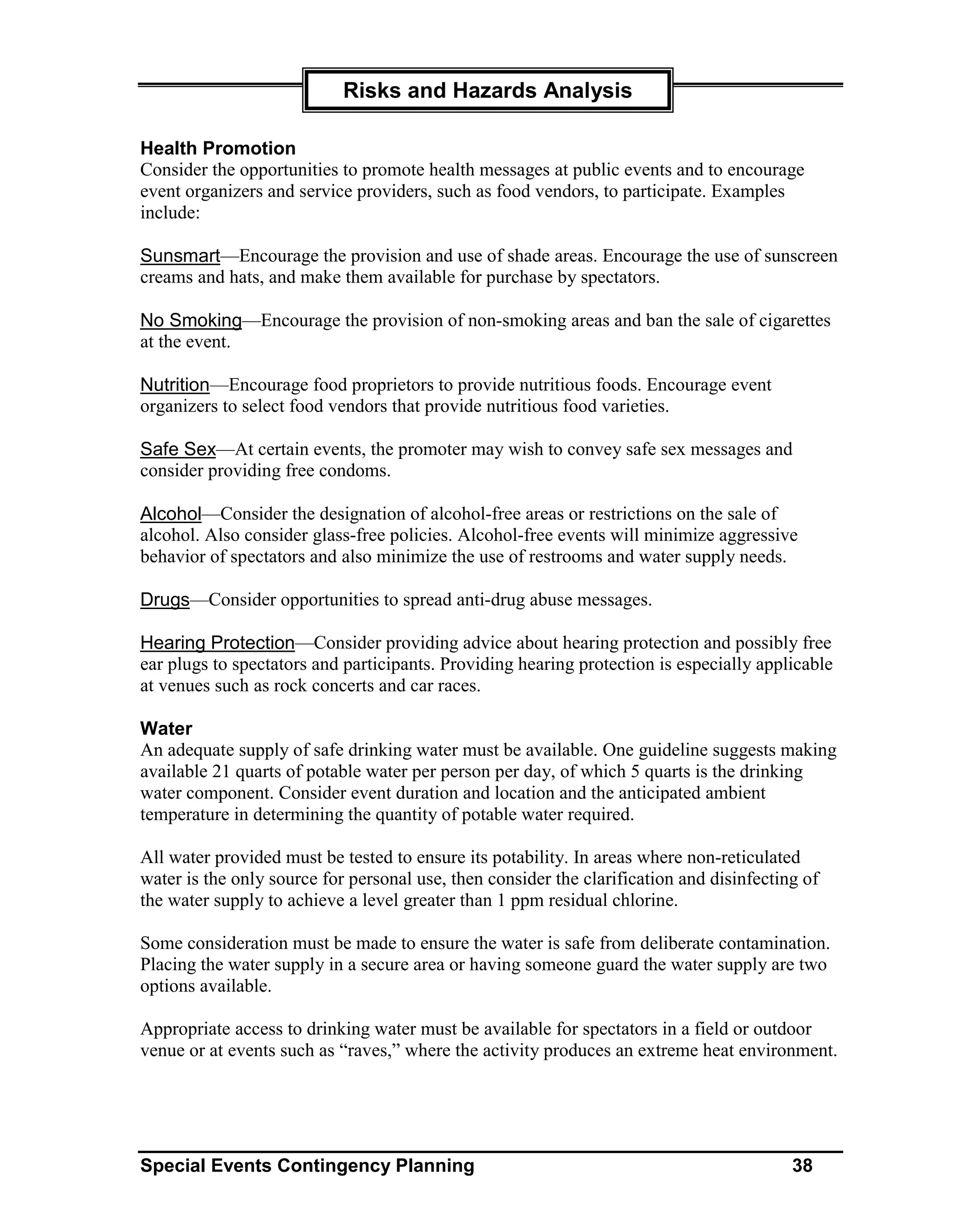 Risks and Hazards Analysis

Health Promotion
Consider the opportunities to promote health messages at public events and to encourage
event organizers and service providers, such as food vendors, to participate. Examples
include:

Sunsmart—Encourage the provision and use of shade areas. Encourage the use of sunscreen
creams and hats, and make them available for purchase by spectators.

No Smoking—Encourage the provision of non-smoking areas and ban the sale of cigarettes
at the event.

Nutrition—Encourage food proprietors to provide nutritious foods. Encourage event
organizers to select food vendors that provide nutritious food varieties.

Safe Sex—At certain events, the promoter may wish to convey safe sex messages and
consider providing free condoms.

Alcohol—Consider the designation of alcohol-free areas or restrictions on the sale of
alcohol. Also consider glass-free policies. Alcohol-free events will minimize aggressive
behavior of spectators and also minimize the use of restrooms and water supply needs.

Drugs—Consider opportunities to spread anti-drug abuse messages.

Hearing Protection—Consider providing advice about hearing protection and possibly free
ear plugs to spectators and participants. Providing hearing protection is especially applicable
at venues such as rock concerts and car races.

Water
An adequate supply of safe drinking water must be available. One guideline suggests making
available 21 quarts of potable water per person per day, of which 5 quarts is the drinking
water component. Consider event duration and location and the anticipated ambient
temperature in determining the quantity of potable water required.

All water provided must be tested to ensure its potability. In areas where non-reticulated
water is the only source for personal use, then consider the clarification and disinfecting of
the water supply to achieve a level greater than 1 ppm residual chlorine.

Some consideration must be made to ensure the water is safe from deliberate contamination.
Placing the water supply in a secure area or having someone guard the water supply are two
options available.

Appropriate access to drinking water must be available for spectators in a field or outdoor
venue or at events such as “raves,” where the activity produces an extreme heat environment.




Special Events Contingency Planning                                                       38
 
