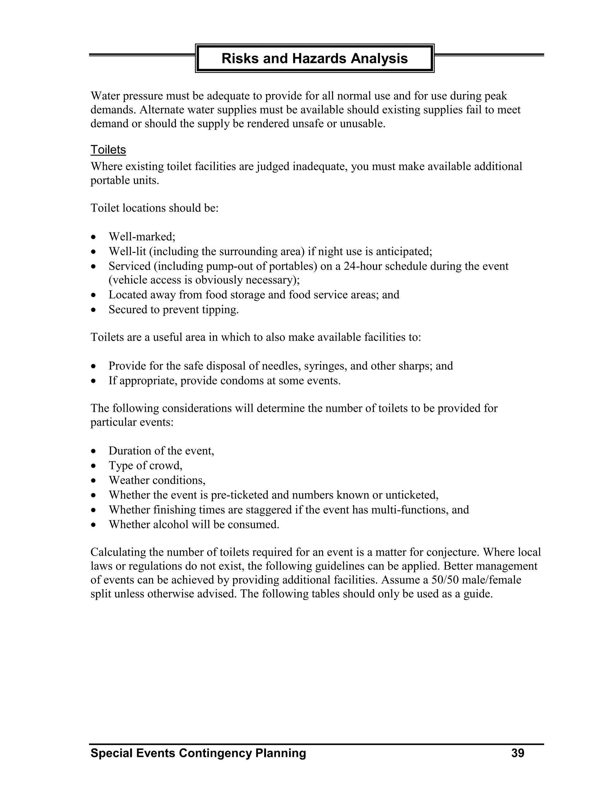 Risks and Hazards Analysis

Water pressure must be adequate to provide for all normal use and for use during peak
demands. Alternate water supplies must be available should existing supplies fail to meet
demand or should the supply be rendered unsafe or unusable.

Toilets
Where existing toilet facilities are judged inadequate, you must make available additional
portable units.

Toilet locations should be:

•   Well-marked;
•   Well-lit (including the surrounding area) if night use is anticipated;
•   Serviced (including pump-out of portables) on a 24-hour schedule during the event
    (vehicle access is obviously necessary);
•   Located away from food storage and food service areas; and
•   Secured to prevent tipping.

Toilets are a useful area in which to also make available facilities to:

•   Provide for the safe disposal of needles, syringes, and other sharps; and
•   If appropriate, provide condoms at some events.

The following considerations will determine the number of toilets to be provided for
particular events:

•   Duration of the event,
•   Type of crowd,
•   Weather conditions,
•   Whether the event is pre-ticketed and numbers known or unticketed,
•   Whether finishing times are staggered if the event has multi-functions, and
•   Whether alcohol will be consumed.

Calculating the number of toilets required for an event is a matter for conjecture. Where local
laws or regulations do not exist, the following guidelines can be applied. Better management
of events can be achieved by providing additional facilities. Assume a 50/50 male/female
split unless otherwise advised. The following tables should only be used as a guide.




Special Events Contingency Planning                                                     39
 