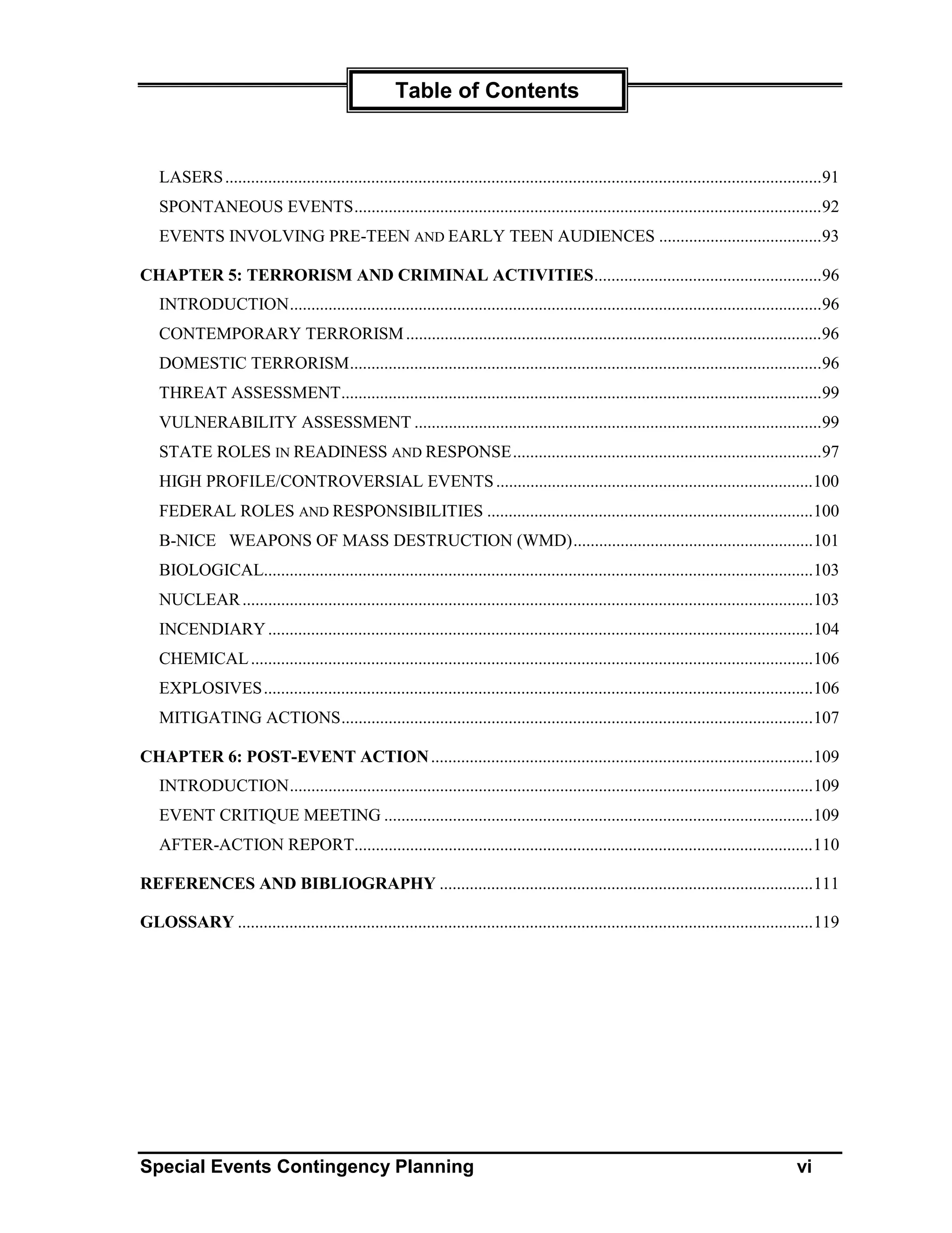 Table of Contents


   LASERS ...........................................................................................................................................91
   SPONTANEOUS EVENTS.............................................................................................................92
   EVENTS INVOLVING PRE-TEEN AND EARLY TEEN AUDIENCES ......................................93

CHAPTER 5: TERRORISM AND CRIMINAL ACTIVITIES.....................................................96
   INTRODUCTION............................................................................................................................96
   CONTEMPORARY TERRORISM .................................................................................................96
   DOMESTIC TERRORISM..............................................................................................................96
   THREAT ASSESSMENT................................................................................................................99
   VULNERABILITY ASSESSMENT ...............................................................................................99
   STATE ROLES IN READINESS AND RESPONSE........................................................................97
   HIGH PROFILE/CONTROVERSIAL EVENTS ..........................................................................100
   FEDERAL ROLES AND RESPONSIBILITIES ............................................................................100
   B-NICE WEAPONS OF MASS DESTRUCTION (WMD)........................................................101
   BIOLOGICAL................................................................................................................................103
   NUCLEAR .....................................................................................................................................103
   INCENDIARY ...............................................................................................................................104
   CHEMICAL ...................................................................................................................................106
   EXPLOSIVES................................................................................................................................106
   MITIGATING ACTIONS..............................................................................................................107

CHAPTER 6: POST-EVENT ACTION .........................................................................................109
   INTRODUCTION..........................................................................................................................109
   EVENT CRITIQUE MEETING ....................................................................................................109
   AFTER-ACTION REPORT...........................................................................................................110

REFERENCES AND BIBLIOGRAPHY .......................................................................................111

GLOSSARY ......................................................................................................................................119




Special Events Contingency Planning                                                                                                          vi
 