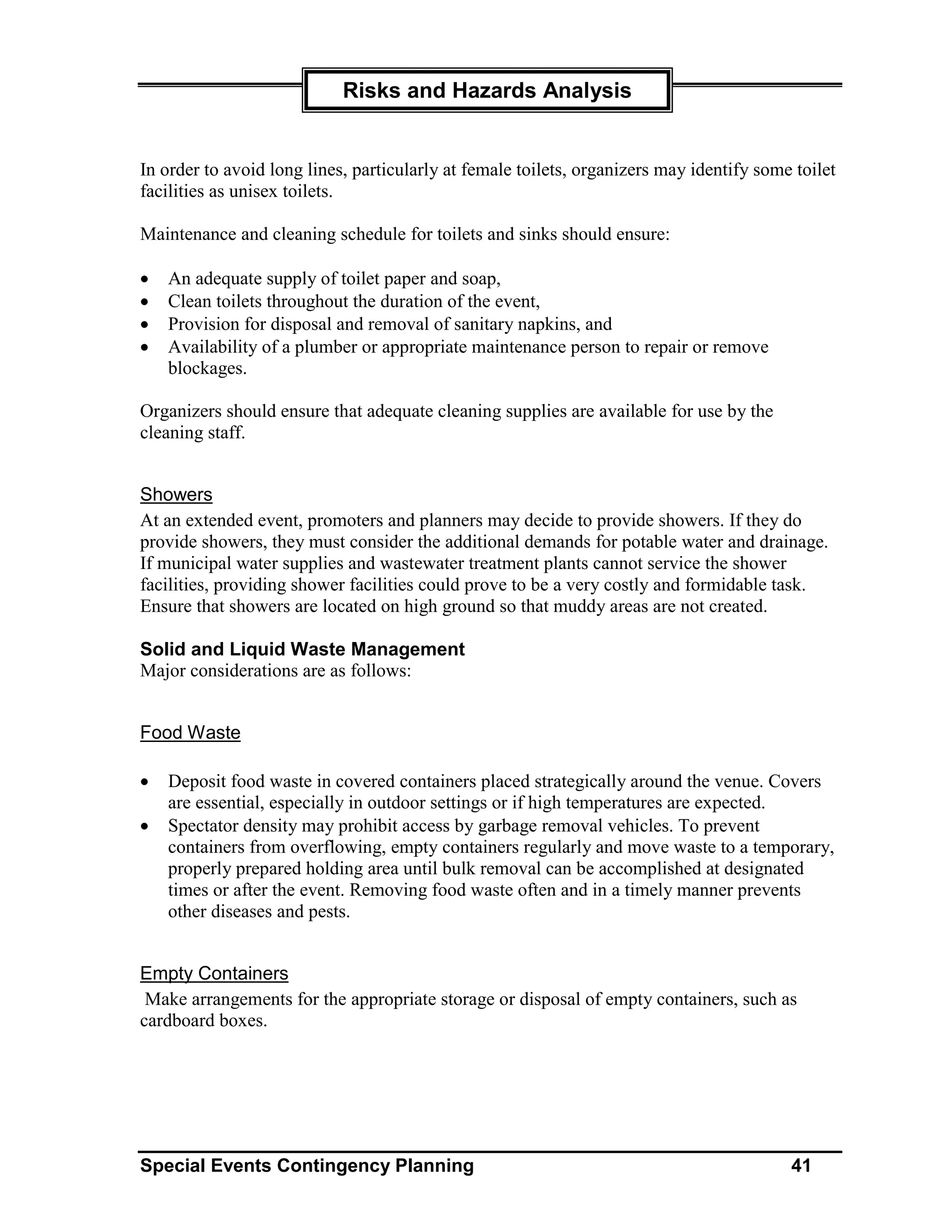 Risks and Hazards Analysis


In order to avoid long lines, particularly at female toilets, organizers may identify some toilet
facilities as unisex toilets.

Maintenance and cleaning schedule for toilets and sinks should ensure:

•   An adequate supply of toilet paper and soap,
•   Clean toilets throughout the duration of the event,
•   Provision for disposal and removal of sanitary napkins, and
•   Availability of a plumber or appropriate maintenance person to repair or remove
    blockages.

Organizers should ensure that adequate cleaning supplies are available for use by the
cleaning staff.


Showers
At an extended event, promoters and planners may decide to provide showers. If they do
provide showers, they must consider the additional demands for potable water and drainage.
If municipal water supplies and wastewater treatment plants cannot service the shower
facilities, providing shower facilities could prove to be a very costly and formidable task.
Ensure that showers are located on high ground so that muddy areas are not created.

Solid and Liquid Waste Management
Major considerations are as follows:


Food Waste

•   Deposit food waste in covered containers placed strategically around the venue. Covers
    are essential, especially in outdoor settings or if high temperatures are expected.
•   Spectator density may prohibit access by garbage removal vehicles. To prevent
    containers from overflowing, empty containers regularly and move waste to a temporary,
    properly prepared holding area until bulk removal can be accomplished at designated
    times or after the event. Removing food waste often and in a timely manner prevents
    other diseases and pests.


Empty Containers
 Make arrangements for the appropriate storage or disposal of empty containers, such as
cardboard boxes.




Special Events Contingency Planning                                                       41
 