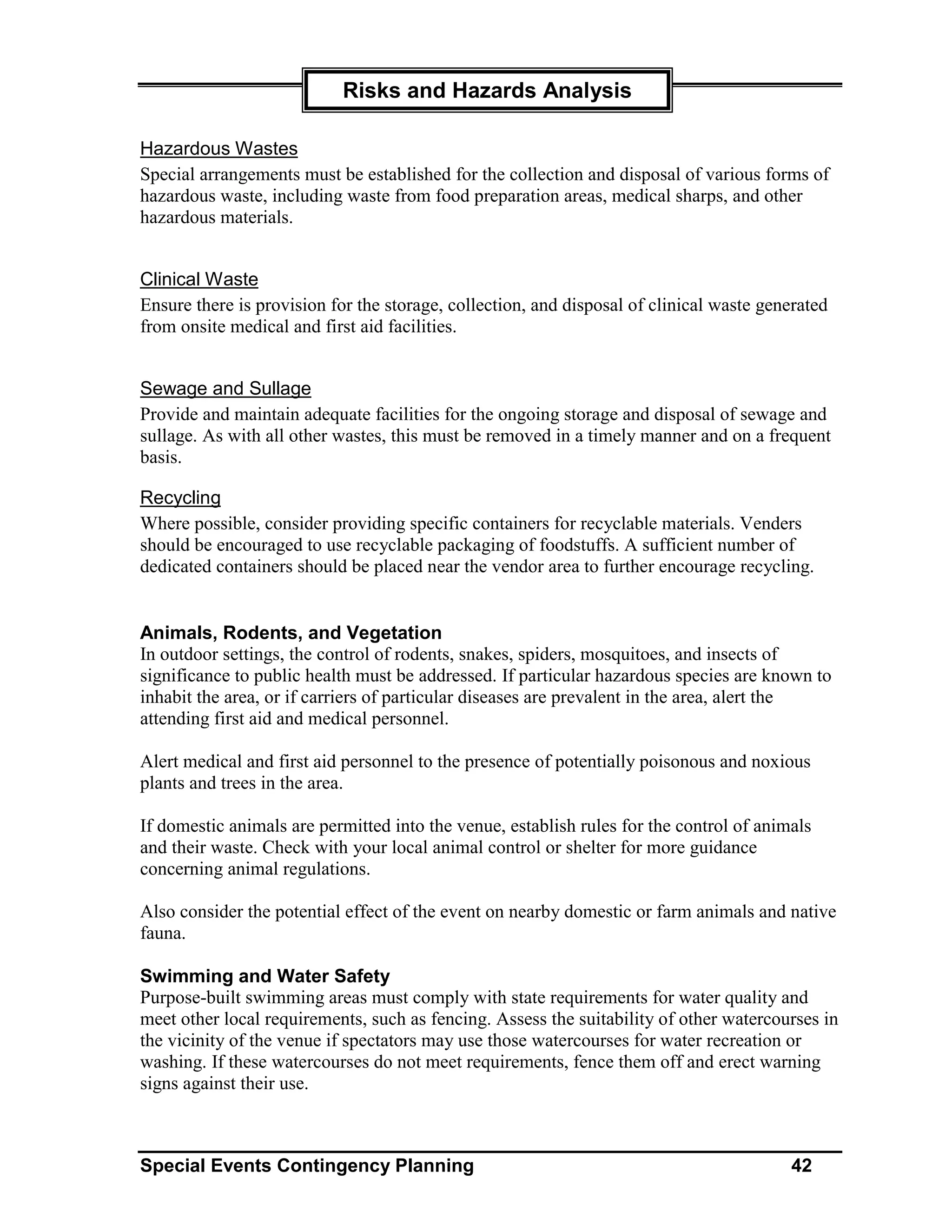 Risks and Hazards Analysis

Hazardous Wastes
Special arrangements must be established for the collection and disposal of various forms of
hazardous waste, including waste from food preparation areas, medical sharps, and other
hazardous materials.


Clinical Waste
Ensure there is provision for the storage, collection, and disposal of clinical waste generated
from onsite medical and first aid facilities.


Sewage and Sullage
Provide and maintain adequate facilities for the ongoing storage and disposal of sewage and
sullage. As with all other wastes, this must be removed in a timely manner and on a frequent
basis.

Recycling
Where possible, consider providing specific containers for recyclable materials. Venders
should be encouraged to use recyclable packaging of foodstuffs. A sufficient number of
dedicated containers should be placed near the vendor area to further encourage recycling.


Animals, Rodents, and Vegetation
In outdoor settings, the control of rodents, snakes, spiders, mosquitoes, and insects of
significance to public health must be addressed. If particular hazardous species are known to
inhabit the area, or if carriers of particular diseases are prevalent in the area, alert the
attending first aid and medical personnel.

Alert medical and first aid personnel to the presence of potentially poisonous and noxious
plants and trees in the area.

If domestic animals are permitted into the venue, establish rules for the control of animals
and their waste. Check with your local animal control or shelter for more guidance
concerning animal regulations.

Also consider the potential effect of the event on nearby domestic or farm animals and native
fauna.

Swimming and Water Safety
Purpose-built swimming areas must comply with state requirements for water quality and
meet other local requirements, such as fencing. Assess the suitability of other watercourses in
the vicinity of the venue if spectators may use those watercourses for water recreation or
washing. If these watercourses do not meet requirements, fence them off and erect warning
signs against their use.



Special Events Contingency Planning                                                      42
 