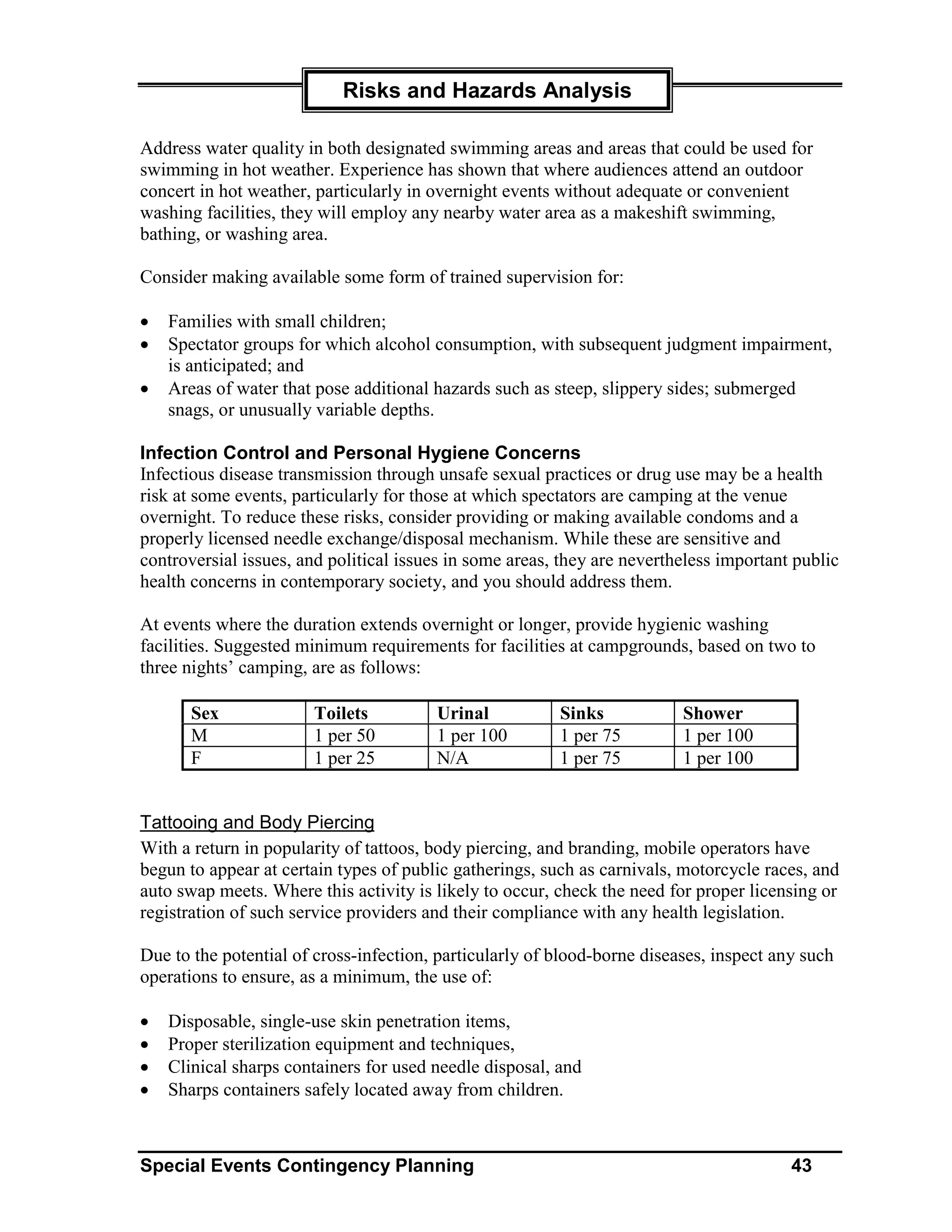 Risks and Hazards Analysis

Address water quality in both designated swimming areas and areas that could be used for
swimming in hot weather. Experience has shown that where audiences attend an outdoor
concert in hot weather, particularly in overnight events without adequate or convenient
washing facilities, they will employ any nearby water area as a makeshift swimming,
bathing, or washing area.

Consider making available some form of trained supervision for:

•   Families with small children;
•   Spectator groups for which alcohol consumption, with subsequent judgment impairment,
    is anticipated; and
•   Areas of water that pose additional hazards such as steep, slippery sides; submerged
    snags, or unusually variable depths.

Infection Control and Personal Hygiene Concerns
Infectious disease transmission through unsafe sexual practices or drug use may be a health
risk at some events, particularly for those at which spectators are camping at the venue
overnight. To reduce these risks, consider providing or making available condoms and a
properly licensed needle exchange/disposal mechanism. While these are sensitive and
controversial issues, and political issues in some areas, they are nevertheless important public
health concerns in contemporary society, and you should address them.

At events where the duration extends overnight or longer, provide hygienic washing
facilities. Suggested minimum requirements for facilities at campgrounds, based on two to
three nights’ camping, are as follows:

       Sex             Toilets          Urinal           Sinks            Shower
       M               1 per 50         1 per 100        1 per 75         1 per 100
       F               1 per 25         N/A              1 per 75         1 per 100


Tattooing and Body Piercing
With a return in popularity of tattoos, body piercing, and branding, mobile operators have
begun to appear at certain types of public gatherings, such as carnivals, motorcycle races, and
auto swap meets. Where this activity is likely to occur, check the need for proper licensing or
registration of such service providers and their compliance with any health legislation.

Due to the potential of cross-infection, particularly of blood-borne diseases, inspect any such
operations to ensure, as a minimum, the use of:

•   Disposable, single-use skin penetration items,
•   Proper sterilization equipment and techniques,
•   Clinical sharps containers for used needle disposal, and
•   Sharps containers safely located away from children.



Special Events Contingency Planning                                                      43
 