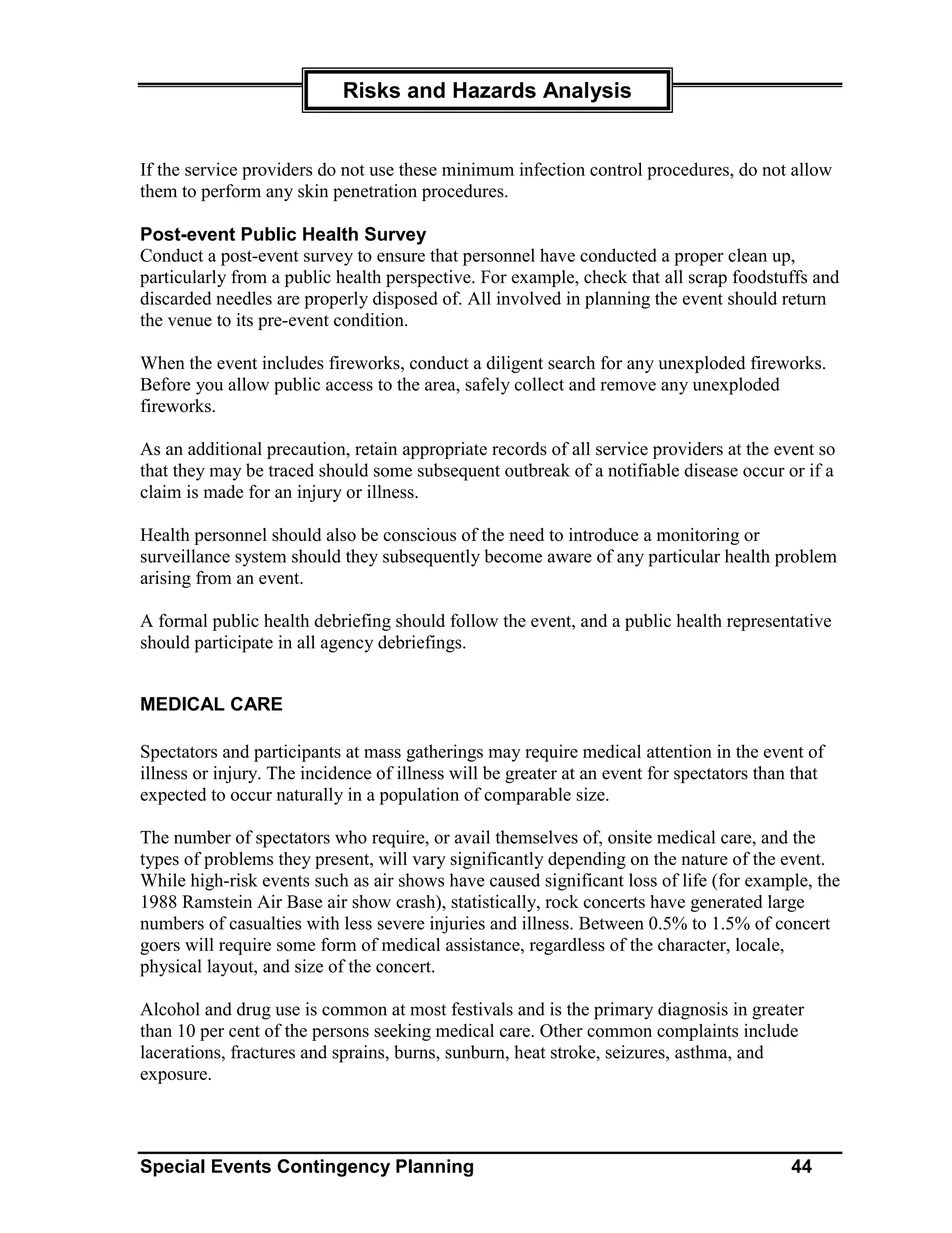 Risks and Hazards Analysis


If the service providers do not use these minimum infection control procedures, do not allow
them to perform any skin penetration procedures.

Post-event Public Health Survey
Conduct a post-event survey to ensure that personnel have conducted a proper clean up,
particularly from a public health perspective. For example, check that all scrap foodstuffs and
discarded needles are properly disposed of. All involved in planning the event should return
the venue to its pre-event condition.

When the event includes fireworks, conduct a diligent search for any unexploded fireworks.
Before you allow public access to the area, safely collect and remove any unexploded
fireworks.

As an additional precaution, retain appropriate records of all service providers at the event so
that they may be traced should some subsequent outbreak of a notifiable disease occur or if a
claim is made for an injury or illness.

Health personnel should also be conscious of the need to introduce a monitoring or
surveillance system should they subsequently become aware of any particular health problem
arising from an event.

A formal public health debriefing should follow the event, and a public health representative
should participate in all agency debriefings.


MEDICAL CARE

Spectators and participants at mass gatherings may require medical attention in the event of
illness or injury. The incidence of illness will be greater at an event for spectators than that
expected to occur naturally in a population of comparable size.

The number of spectators who require, or avail themselves of, onsite medical care, and the
types of problems they present, will vary significantly depending on the nature of the event.
While high-risk events such as air shows have caused significant loss of life (for example, the
1988 Ramstein Air Base air show crash), statistically, rock concerts have generated large
numbers of casualties with less severe injuries and illness. Between 0.5% to 1.5% of concert
goers will require some form of medical assistance, regardless of the character, locale,
physical layout, and size of the concert.

Alcohol and drug use is common at most festivals and is the primary diagnosis in greater
than 10 per cent of the persons seeking medical care. Other common complaints include
lacerations, fractures and sprains, burns, sunburn, heat stroke, seizures, asthma, and
exposure.



Special Events Contingency Planning                                                        44
 