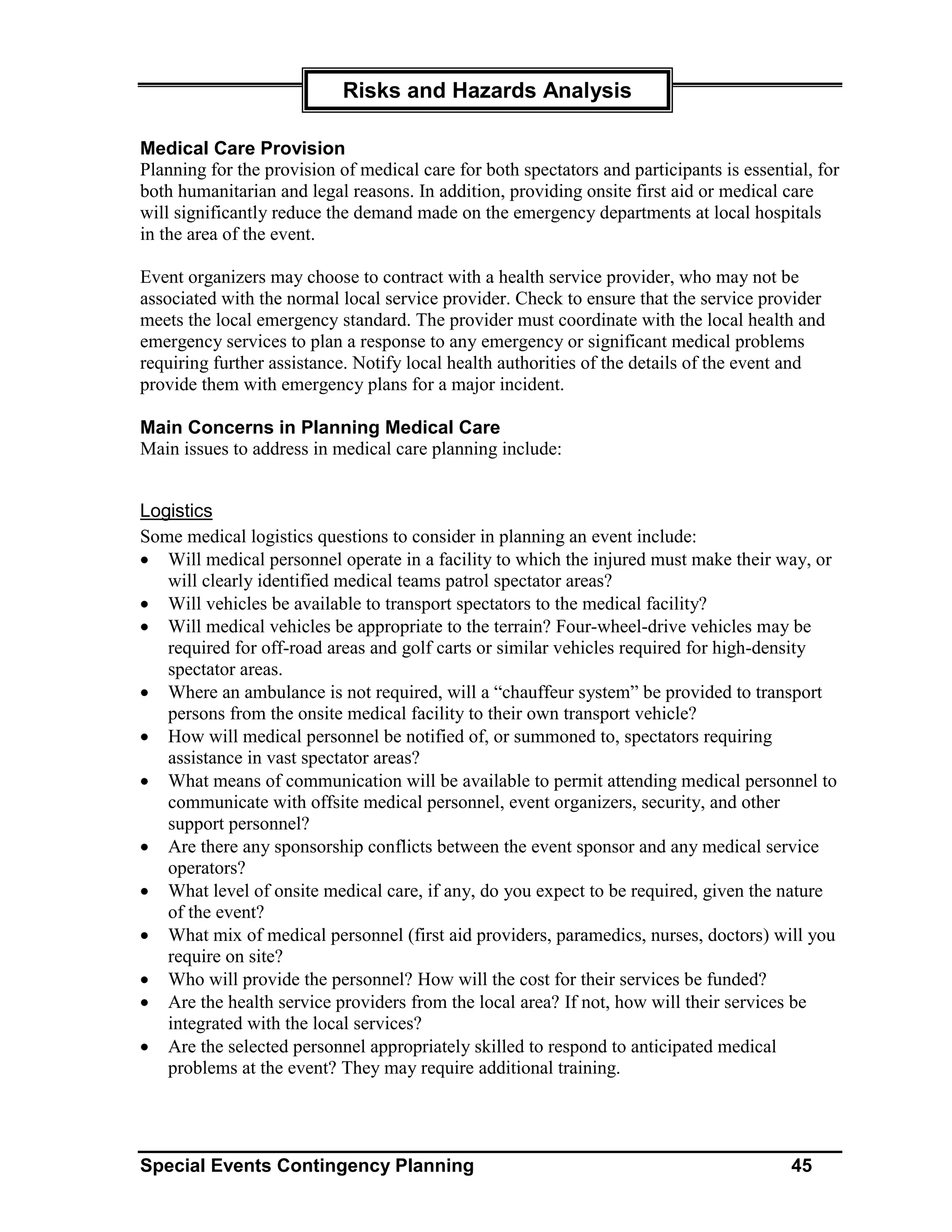 Risks and Hazards Analysis

Medical Care Provision
Planning for the provision of medical care for both spectators and participants is essential, for
both humanitarian and legal reasons. In addition, providing onsite first aid or medical care
will significantly reduce the demand made on the emergency departments at local hospitals
in the area of the event.

Event organizers may choose to contract with a health service provider, who may not be
associated with the normal local service provider. Check to ensure that the service provider
meets the local emergency standard. The provider must coordinate with the local health and
emergency services to plan a response to any emergency or significant medical problems
requiring further assistance. Notify local health authorities of the details of the event and
provide them with emergency plans for a major incident.

Main Concerns in Planning Medical Care
Main issues to address in medical care planning include:


Logistics
Some medical logistics questions to consider in planning an event include:
• Will medical personnel operate in a facility to which the injured must make their way, or
   will clearly identified medical teams patrol spectator areas?
• Will vehicles be available to transport spectators to the medical facility?
• Will medical vehicles be appropriate to the terrain? Four-wheel-drive vehicles may be
   required for off-road areas and golf carts or similar vehicles required for high-density
   spectator areas.
• Where an ambulance is not required, will a “chauffeur system” be provided to transport
   persons from the onsite medical facility to their own transport vehicle?
• How will medical personnel be notified of, or summoned to, spectators requiring
   assistance in vast spectator areas?
• What means of communication will be available to permit attending medical personnel to
   communicate with offsite medical personnel, event organizers, security, and other
   support personnel?
• Are there any sponsorship conflicts between the event sponsor and any medical service
   operators?
• What level of onsite medical care, if any, do you expect to be required, given the nature
   of the event?
• What mix of medical personnel (first aid providers, paramedics, nurses, doctors) will you
   require on site?
• Who will provide the personnel? How will the cost for their services be funded?
• Are the health service providers from the local area? If not, how will their services be
   integrated with the local services?
• Are the selected personnel appropriately skilled to respond to anticipated medical
   problems at the event? They may require additional training.




Special Events Contingency Planning                                                       45
 
