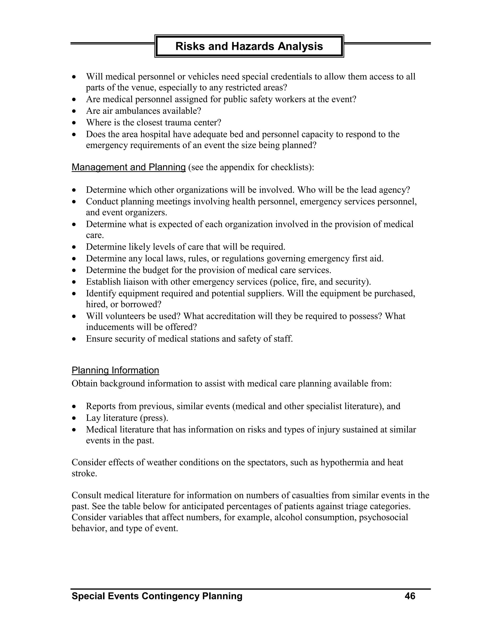 Risks and Hazards Analysis

•   Will medical personnel or vehicles need special credentials to allow them access to all
    parts of the venue, especially to any restricted areas?
•   Are medical personnel assigned for public safety workers at the event?
•   Are air ambulances available?
•   Where is the closest trauma center?
•   Does the area hospital have adequate bed and personnel capacity to respond to the
    emergency requirements of an event the size being planned?

Management and Planning (see the appendix for checklists):

•   Determine which other organizations will be involved. Who will be the lead agency?
•   Conduct planning meetings involving health personnel, emergency services personnel,
    and event organizers.
•   Determine what is expected of each organization involved in the provision of medical
    care.
•   Determine likely levels of care that will be required.
•   Determine any local laws, rules, or regulations governing emergency first aid.
•   Determine the budget for the provision of medical care services.
•   Establish liaison with other emergency services (police, fire, and security).
•   Identify equipment required and potential suppliers. Will the equipment be purchased,
    hired, or borrowed?
•   Will volunteers be used? What accreditation will they be required to possess? What
    inducements will be offered?
•   Ensure security of medical stations and safety of staff.


Planning Information
Obtain background information to assist with medical care planning available from:

•   Reports from previous, similar events (medical and other specialist literature), and
•   Lay literature (press).
•   Medical literature that has information on risks and types of injury sustained at similar
    events in the past.

Consider effects of weather conditions on the spectators, such as hypothermia and heat
stroke.

Consult medical literature for information on numbers of casualties from similar events in the
past. See the table below for anticipated percentages of patients against triage categories.
Consider variables that affect numbers, for example, alcohol consumption, psychosocial
behavior, and type of event.




Special Events Contingency Planning                                                      46
 