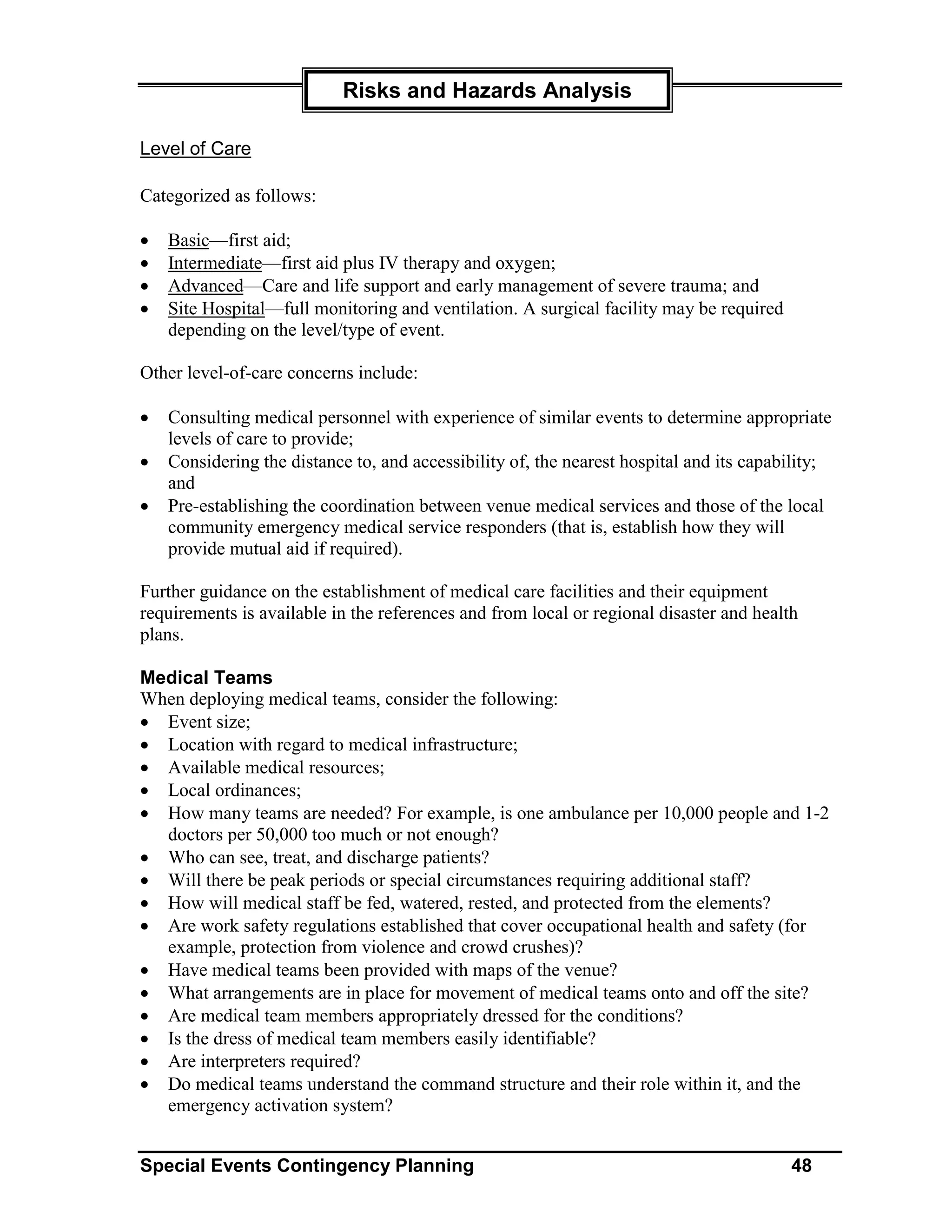 Risks and Hazards Analysis

Level of Care

Categorized as follows:

•   Basic—first aid;
•   Intermediate—first aid plus IV therapy and oxygen;
•   Advanced—Care and life support and early management of severe trauma; and
•   Site Hospital—full monitoring and ventilation. A surgical facility may be required
    depending on the level/type of event.

Other level-of-care concerns include:

•   Consulting medical personnel with experience of similar events to determine appropriate
    levels of care to provide;
•   Considering the distance to, and accessibility of, the nearest hospital and its capability;
    and
•   Pre-establishing the coordination between venue medical services and those of the local
    community emergency medical service responders (that is, establish how they will
    provide mutual aid if required).

Further guidance on the establishment of medical care facilities and their equipment
requirements is available in the references and from local or regional disaster and health
plans.

Medical Teams
When deploying medical teams, consider the following:
• Event size;
• Location with regard to medical infrastructure;
• Available medical resources;
• Local ordinances;
• How many teams are needed? For example, is one ambulance per 10,000 people and 1-2
  doctors per 50,000 too much or not enough?
• Who can see, treat, and discharge patients?
• Will there be peak periods or special circumstances requiring additional staff?
• How will medical staff be fed, watered, rested, and protected from the elements?
• Are work safety regulations established that cover occupational health and safety (for
  example, protection from violence and crowd crushes)?
• Have medical teams been provided with maps of the venue?
• What arrangements are in place for movement of medical teams onto and off the site?
• Are medical team members appropriately dressed for the conditions?
• Is the dress of medical team members easily identifiable?
• Are interpreters required?
• Do medical teams understand the command structure and their role within it, and the
  emergency activation system?


Special Events Contingency Planning                                                      48
 