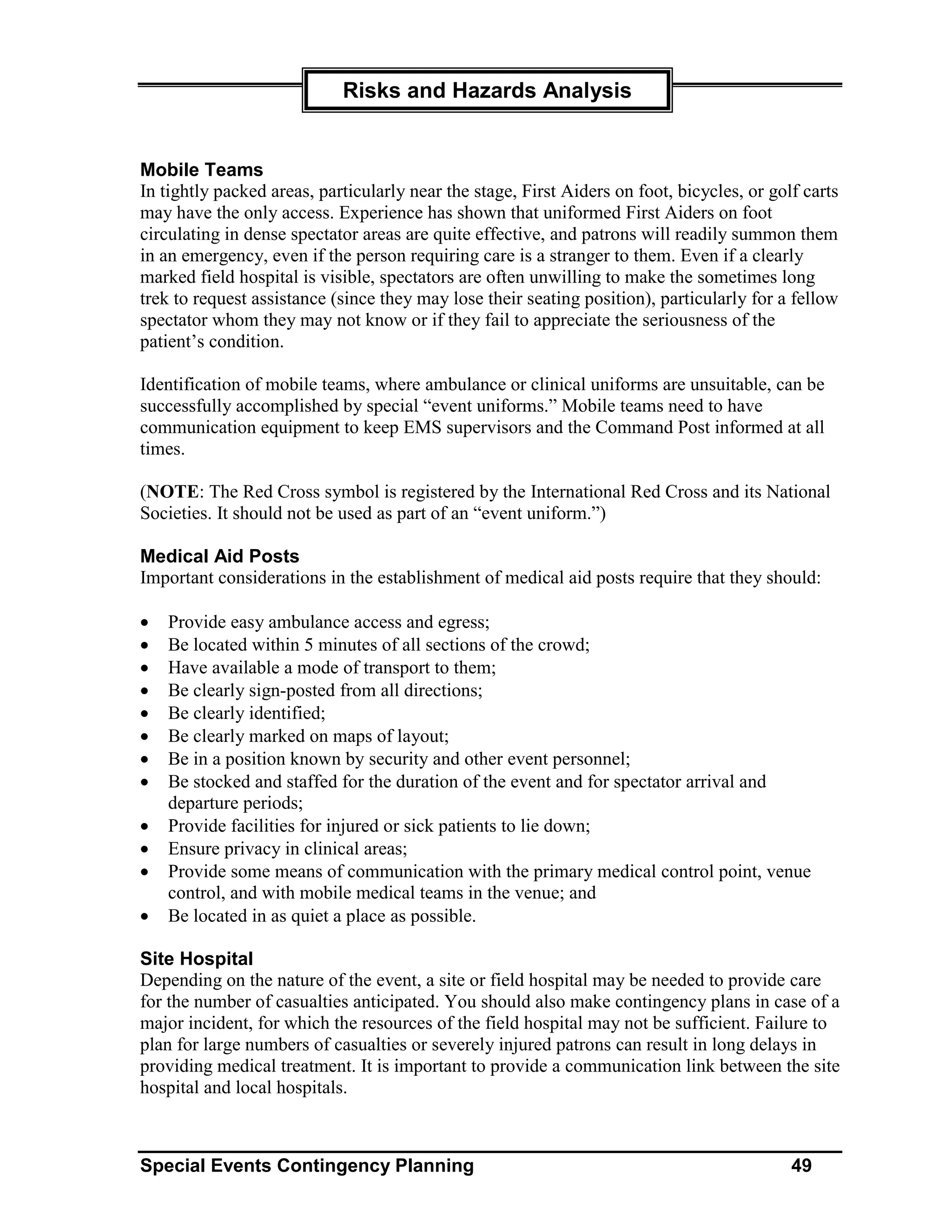 Risks and Hazards Analysis


Mobile Teams
In tightly packed areas, particularly near the stage, First Aiders on foot, bicycles, or golf carts
may have the only access. Experience has shown that uniformed First Aiders on foot
circulating in dense spectator areas are quite effective, and patrons will readily summon them
in an emergency, even if the person requiring care is a stranger to them. Even if a clearly
marked field hospital is visible, spectators are often unwilling to make the sometimes long
trek to request assistance (since they may lose their seating position), particularly for a fellow
spectator whom they may not know or if they fail to appreciate the seriousness of the
patient’s condition.

Identification of mobile teams, where ambulance or clinical uniforms are unsuitable, can be
successfully accomplished by special “event uniforms.” Mobile teams need to have
communication equipment to keep EMS supervisors and the Command Post informed at all
times.

(NOTE: The Red Cross symbol is registered by the International Red Cross and its National
Societies. It should not be used as part of an “event uniform.”)

Medical Aid Posts
Important considerations in the establishment of medical aid posts require that they should:

•   Provide easy ambulance access and egress;
•   Be located within 5 minutes of all sections of the crowd;
•   Have available a mode of transport to them;
•   Be clearly sign-posted from all directions;
•   Be clearly identified;
•   Be clearly marked on maps of layout;
•   Be in a position known by security and other event personnel;
•   Be stocked and staffed for the duration of the event and for spectator arrival and
    departure periods;
•   Provide facilities for injured or sick patients to lie down;
•   Ensure privacy in clinical areas;
•   Provide some means of communication with the primary medical control point, venue
    control, and with mobile medical teams in the venue; and
•   Be located in as quiet a place as possible.

Site Hospital
Depending on the nature of the event, a site or field hospital may be needed to provide care
for the number of casualties anticipated. You should also make contingency plans in case of a
major incident, for which the resources of the field hospital may not be sufficient. Failure to
plan for large numbers of casualties or severely injured patrons can result in long delays in
providing medical treatment. It is important to provide a communication link between the site
hospital and local hospitals.



Special Events Contingency Planning                                                         49
 