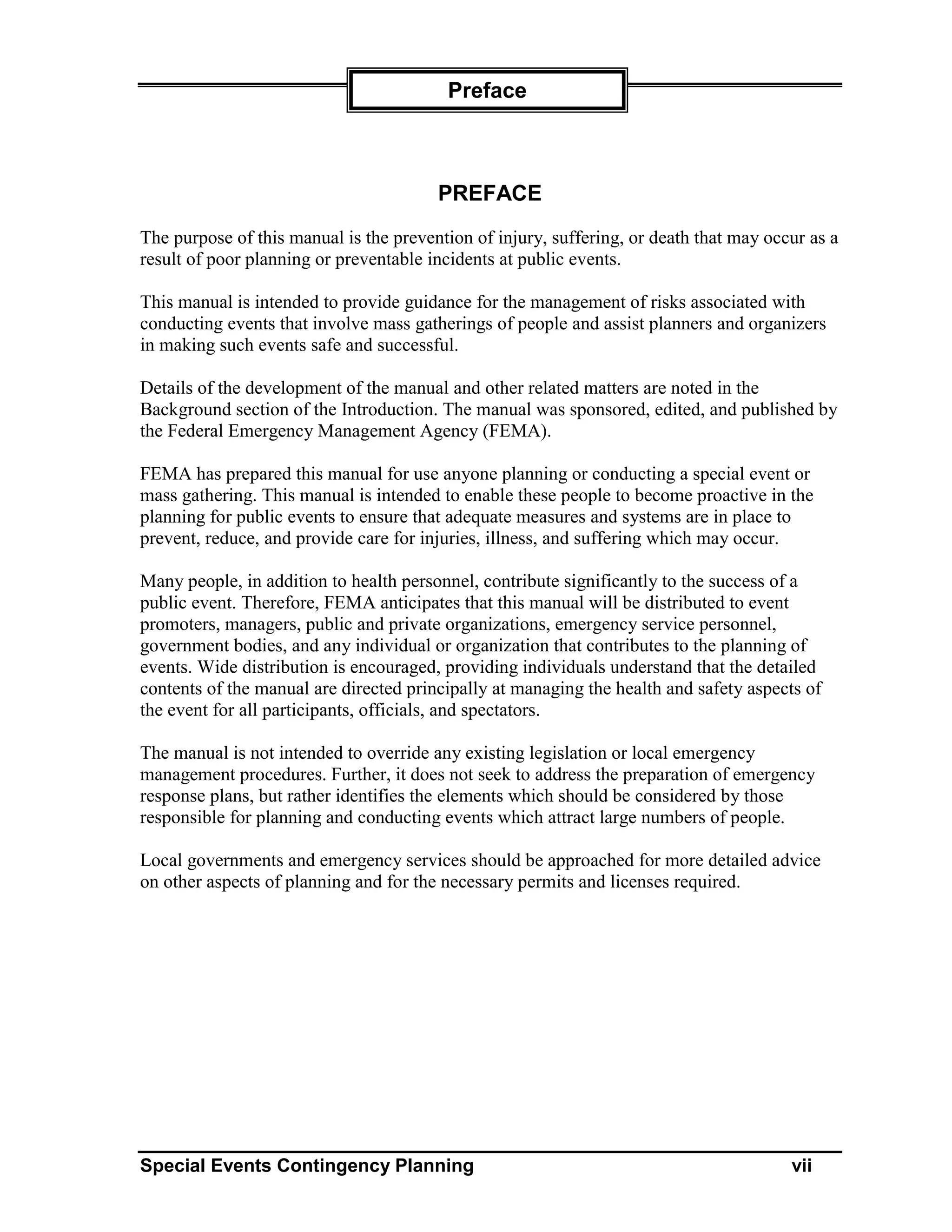 Preface



                                        PREFACE
The purpose of this manual is the prevention of injury, suffering, or death that may occur as a
result of poor planning or preventable incidents at public events.

This manual is intended to provide guidance for the management of risks associated with
conducting events that involve mass gatherings of people and assist planners and organizers
in making such events safe and successful.

Details of the development of the manual and other related matters are noted in the
Background section of the Introduction. The manual was sponsored, edited, and published by
the Federal Emergency Management Agency (FEMA).

FEMA has prepared this manual for use anyone planning or conducting a special event or
mass gathering. This manual is intended to enable these people to become proactive in the
planning for public events to ensure that adequate measures and systems are in place to
prevent, reduce, and provide care for injuries, illness, and suffering which may occur.

Many people, in addition to health personnel, contribute significantly to the success of a
public event. Therefore, FEMA anticipates that this manual will be distributed to event
promoters, managers, public and private organizations, emergency service personnel,
government bodies, and any individual or organization that contributes to the planning of
events. Wide distribution is encouraged, providing individuals understand that the detailed
contents of the manual are directed principally at managing the health and safety aspects of
the event for all participants, officials, and spectators.

The manual is not intended to override any existing legislation or local emergency
management procedures. Further, it does not seek to address the preparation of emergency
response plans, but rather identifies the elements which should be considered by those
responsible for planning and conducting events which attract large numbers of people.

Local governments and emergency services should be approached for more detailed advice
on other aspects of planning and for the necessary permits and licenses required.




Special Events Contingency Planning                                                     vii
 