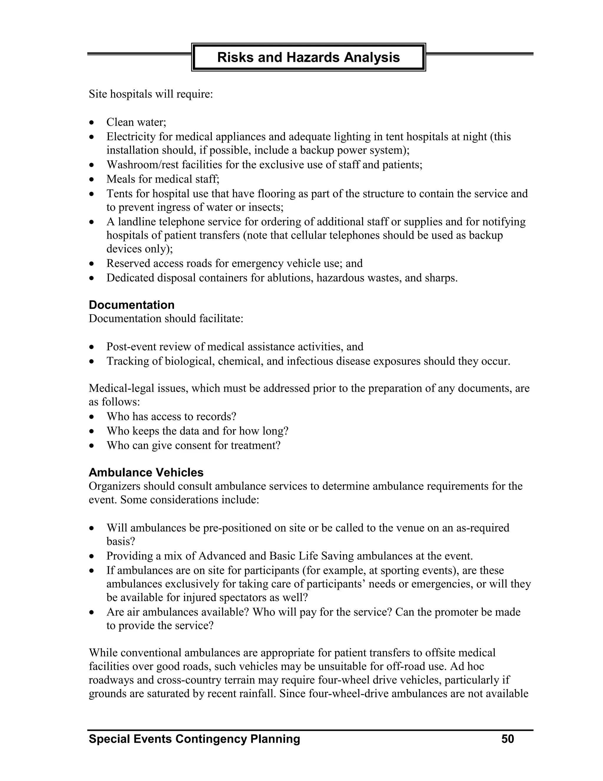 Risks and Hazards Analysis

Site hospitals will require:

•   Clean water;
•   Electricity for medical appliances and adequate lighting in tent hospitals at night (this
    installation should, if possible, include a backup power system);
•   Washroom/rest facilities for the exclusive use of staff and patients;
•   Meals for medical staff;
•   Tents for hospital use that have flooring as part of the structure to contain the service and
    to prevent ingress of water or insects;
•   A landline telephone service for ordering of additional staff or supplies and for notifying
    hospitals of patient transfers (note that cellular telephones should be used as backup
    devices only);
•   Reserved access roads for emergency vehicle use; and
•   Dedicated disposal containers for ablutions, hazardous wastes, and sharps.

Documentation
Documentation should facilitate:

•   Post-event review of medical assistance activities, and
•   Tracking of biological, chemical, and infectious disease exposures should they occur.

Medical-legal issues, which must be addressed prior to the preparation of any documents, are
as follows:
• Who has access to records?
• Who keeps the data and for how long?
• Who can give consent for treatment?

Ambulance Vehicles
Organizers should consult ambulance services to determine ambulance requirements for the
event. Some considerations include:

•   Will ambulances be pre-positioned on site or be called to the venue on an as-required
    basis?
•   Providing a mix of Advanced and Basic Life Saving ambulances at the event.
•   If ambulances are on site for participants (for example, at sporting events), are these
    ambulances exclusively for taking care of participants’ needs or emergencies, or will they
    be available for injured spectators as well?
•   Are air ambulances available? Who will pay for the service? Can the promoter be made
    to provide the service?

While conventional ambulances are appropriate for patient transfers to offsite medical
facilities over good roads, such vehicles may be unsuitable for off-road use. Ad hoc
roadways and cross-country terrain may require four-wheel drive vehicles, particularly if
grounds are saturated by recent rainfall. Since four-wheel-drive ambulances are not available


Special Events Contingency Planning                                                        50
 