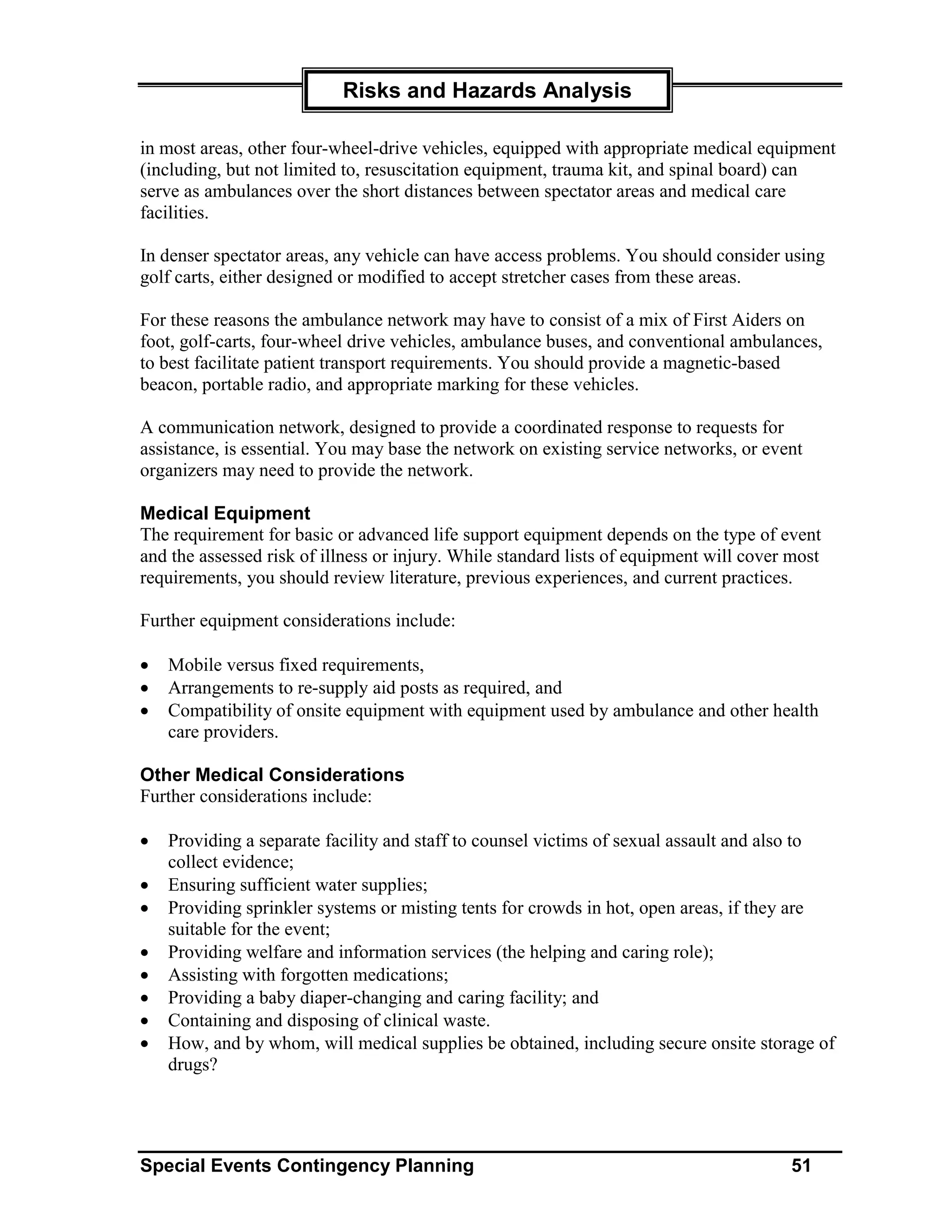 Risks and Hazards Analysis

in most areas, other four-wheel-drive vehicles, equipped with appropriate medical equipment
(including, but not limited to, resuscitation equipment, trauma kit, and spinal board) can
serve as ambulances over the short distances between spectator areas and medical care
facilities.

In denser spectator areas, any vehicle can have access problems. You should consider using
golf carts, either designed or modified to accept stretcher cases from these areas.

For these reasons the ambulance network may have to consist of a mix of First Aiders on
foot, golf-carts, four-wheel drive vehicles, ambulance buses, and conventional ambulances,
to best facilitate patient transport requirements. You should provide a magnetic-based
beacon, portable radio, and appropriate marking for these vehicles.

A communication network, designed to provide a coordinated response to requests for
assistance, is essential. You may base the network on existing service networks, or event
organizers may need to provide the network.

Medical Equipment
The requirement for basic or advanced life support equipment depends on the type of event
and the assessed risk of illness or injury. While standard lists of equipment will cover most
requirements, you should review literature, previous experiences, and current practices.

Further equipment considerations include:

•   Mobile versus fixed requirements,
•   Arrangements to re-supply aid posts as required, and
•   Compatibility of onsite equipment with equipment used by ambulance and other health
    care providers.

Other Medical Considerations
Further considerations include:

•   Providing a separate facility and staff to counsel victims of sexual assault and also to
    collect evidence;
•   Ensuring sufficient water supplies;
•   Providing sprinkler systems or misting tents for crowds in hot, open areas, if they are
    suitable for the event;
•   Providing welfare and information services (the helping and caring role);
•   Assisting with forgotten medications;
•   Providing a baby diaper-changing and caring facility; and
•   Containing and disposing of clinical waste.
•   How, and by whom, will medical supplies be obtained, including secure onsite storage of
    drugs?




Special Events Contingency Planning                                                     51
 