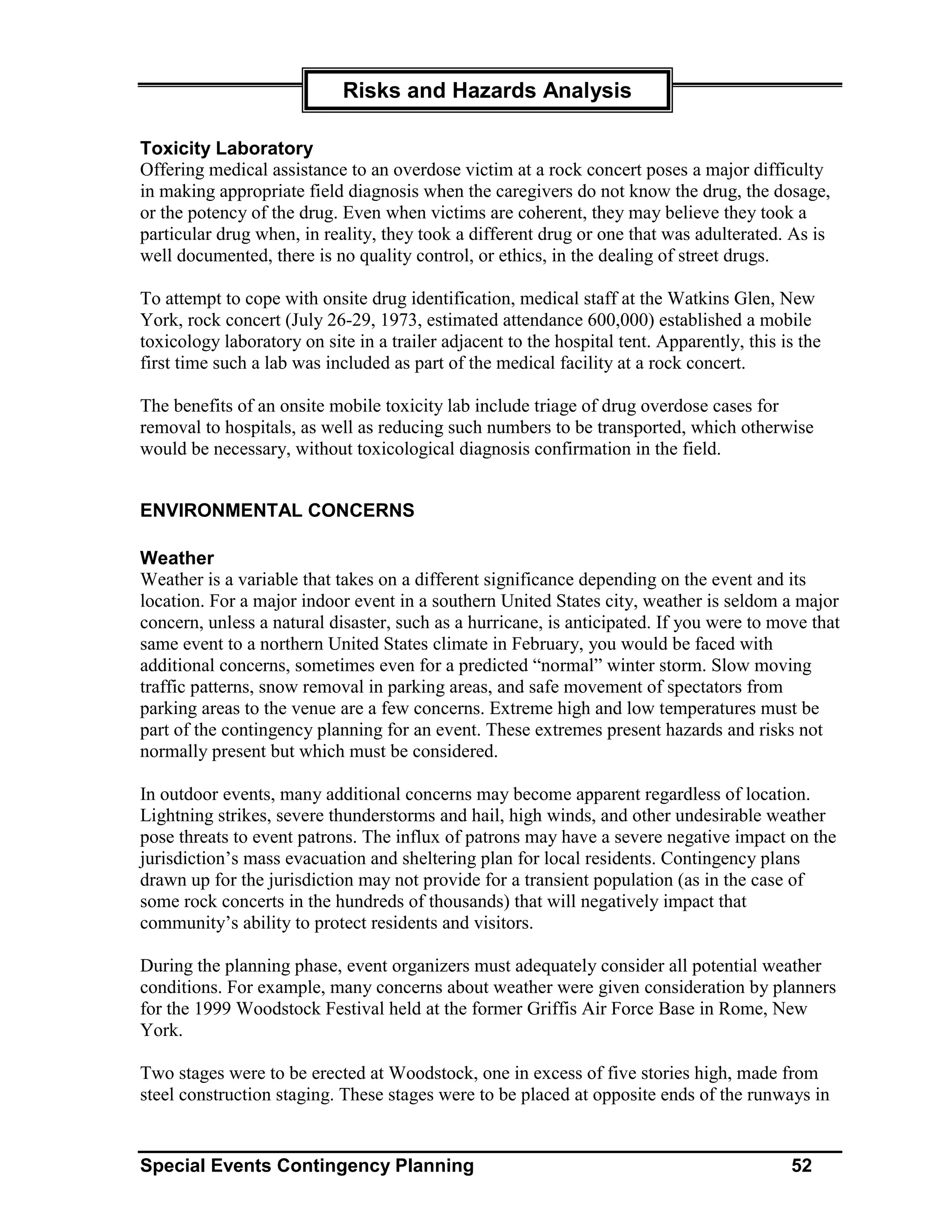 Risks and Hazards Analysis

Toxicity Laboratory
Offering medical assistance to an overdose victim at a rock concert poses a major difficulty
in making appropriate field diagnosis when the caregivers do not know the drug, the dosage,
or the potency of the drug. Even when victims are coherent, they may believe they took a
particular drug when, in reality, they took a different drug or one that was adulterated. As is
well documented, there is no quality control, or ethics, in the dealing of street drugs.

To attempt to cope with onsite drug identification, medical staff at the Watkins Glen, New
York, rock concert (July 26-29, 1973, estimated attendance 600,000) established a mobile
toxicology laboratory on site in a trailer adjacent to the hospital tent. Apparently, this is the
first time such a lab was included as part of the medical facility at a rock concert.

The benefits of an onsite mobile toxicity lab include triage of drug overdose cases for
removal to hospitals, as well as reducing such numbers to be transported, which otherwise
would be necessary, without toxicological diagnosis confirmation in the field.


ENVIRONMENTAL CONCERNS

Weather
Weather is a variable that takes on a different significance depending on the event and its
location. For a major indoor event in a southern United States city, weather is seldom a major
concern, unless a natural disaster, such as a hurricane, is anticipated. If you were to move that
same event to a northern United States climate in February, you would be faced with
additional concerns, sometimes even for a predicted “normal” winter storm. Slow moving
traffic patterns, snow removal in parking areas, and safe movement of spectators from
parking areas to the venue are a few concerns. Extreme high and low temperatures must be
part of the contingency planning for an event. These extremes present hazards and risks not
normally present but which must be considered.

In outdoor events, many additional concerns may become apparent regardless of location.
Lightning strikes, severe thunderstorms and hail, high winds, and other undesirable weather
pose threats to event patrons. The influx of patrons may have a severe negative impact on the
jurisdiction’s mass evacuation and sheltering plan for local residents. Contingency plans
drawn up for the jurisdiction may not provide for a transient population (as in the case of
some rock concerts in the hundreds of thousands) that will negatively impact that
community’s ability to protect residents and visitors.

During the planning phase, event organizers must adequately consider all potential weather
conditions. For example, many concerns about weather were given consideration by planners
for the 1999 Woodstock Festival held at the former Griffis Air Force Base in Rome, New
York.

Two stages were to be erected at Woodstock, one in excess of five stories high, made from
steel construction staging. These stages were to be placed at opposite ends of the runways in


Special Events Contingency Planning                                                         52
 