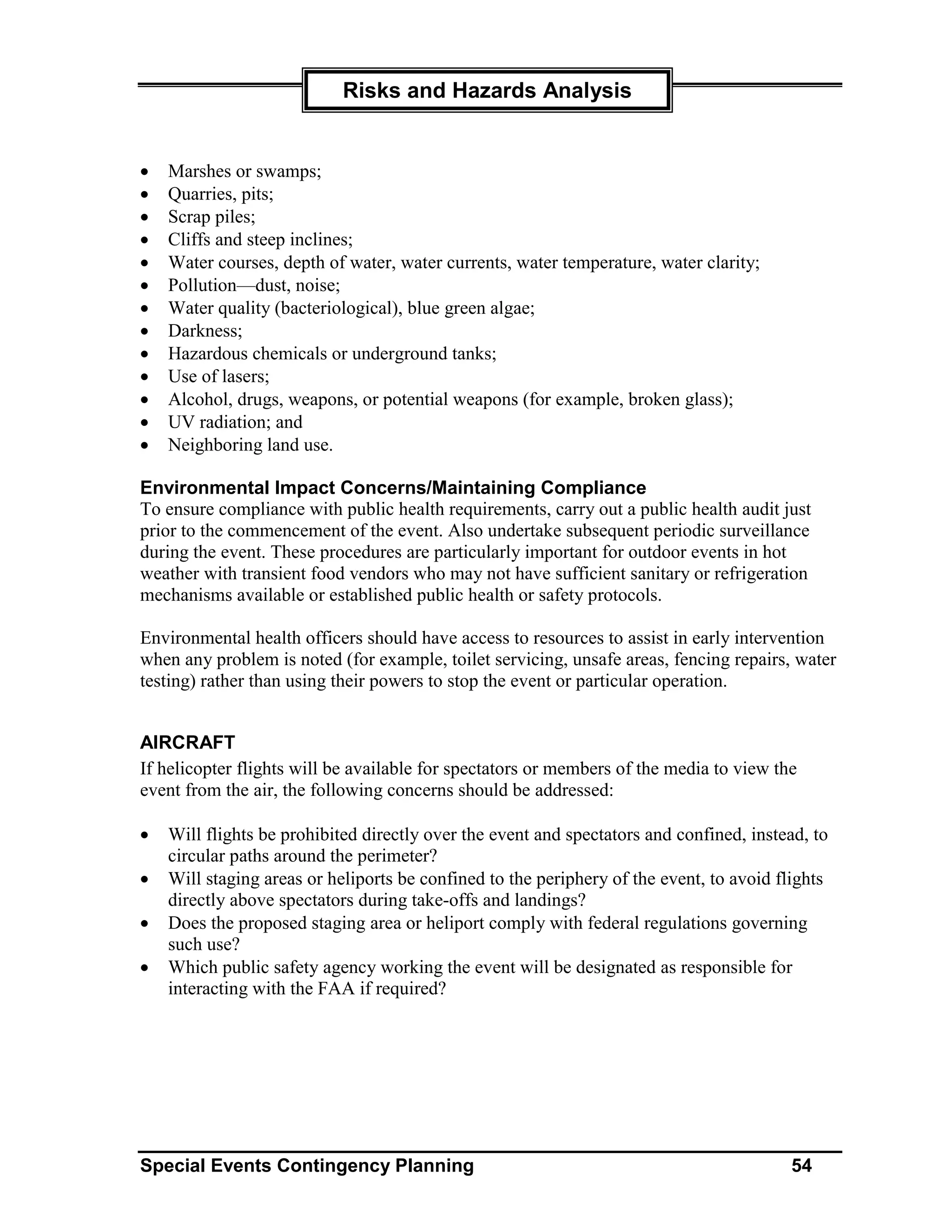 Risks and Hazards Analysis


•   Marshes or swamps;
•   Quarries, pits;
•   Scrap piles;
•   Cliffs and steep inclines;
•   Water courses, depth of water, water currents, water temperature, water clarity;
•   Pollution—dust, noise;
•   Water quality (bacteriological), blue green algae;
•   Darkness;
•   Hazardous chemicals or underground tanks;
•   Use of lasers;
•   Alcohol, drugs, weapons, or potential weapons (for example, broken glass);
•   UV radiation; and
•   Neighboring land use.

Environmental Impact Concerns/Maintaining Compliance
To ensure compliance with public health requirements, carry out a public health audit just
prior to the commencement of the event. Also undertake subsequent periodic surveillance
during the event. These procedures are particularly important for outdoor events in hot
weather with transient food vendors who may not have sufficient sanitary or refrigeration
mechanisms available or established public health or safety protocols.

Environmental health officers should have access to resources to assist in early intervention
when any problem is noted (for example, toilet servicing, unsafe areas, fencing repairs, water
testing) rather than using their powers to stop the event or particular operation.


AIRCRAFT
If helicopter flights will be available for spectators or members of the media to view the
event from the air, the following concerns should be addressed:

•   Will flights be prohibited directly over the event and spectators and confined, instead, to
    circular paths around the perimeter?
•   Will staging areas or heliports be confined to the periphery of the event, to avoid flights
    directly above spectators during take-offs and landings?
•   Does the proposed staging area or heliport comply with federal regulations governing
    such use?
•   Which public safety agency working the event will be designated as responsible for
    interacting with the FAA if required?




Special Events Contingency Planning                                                      54
 
