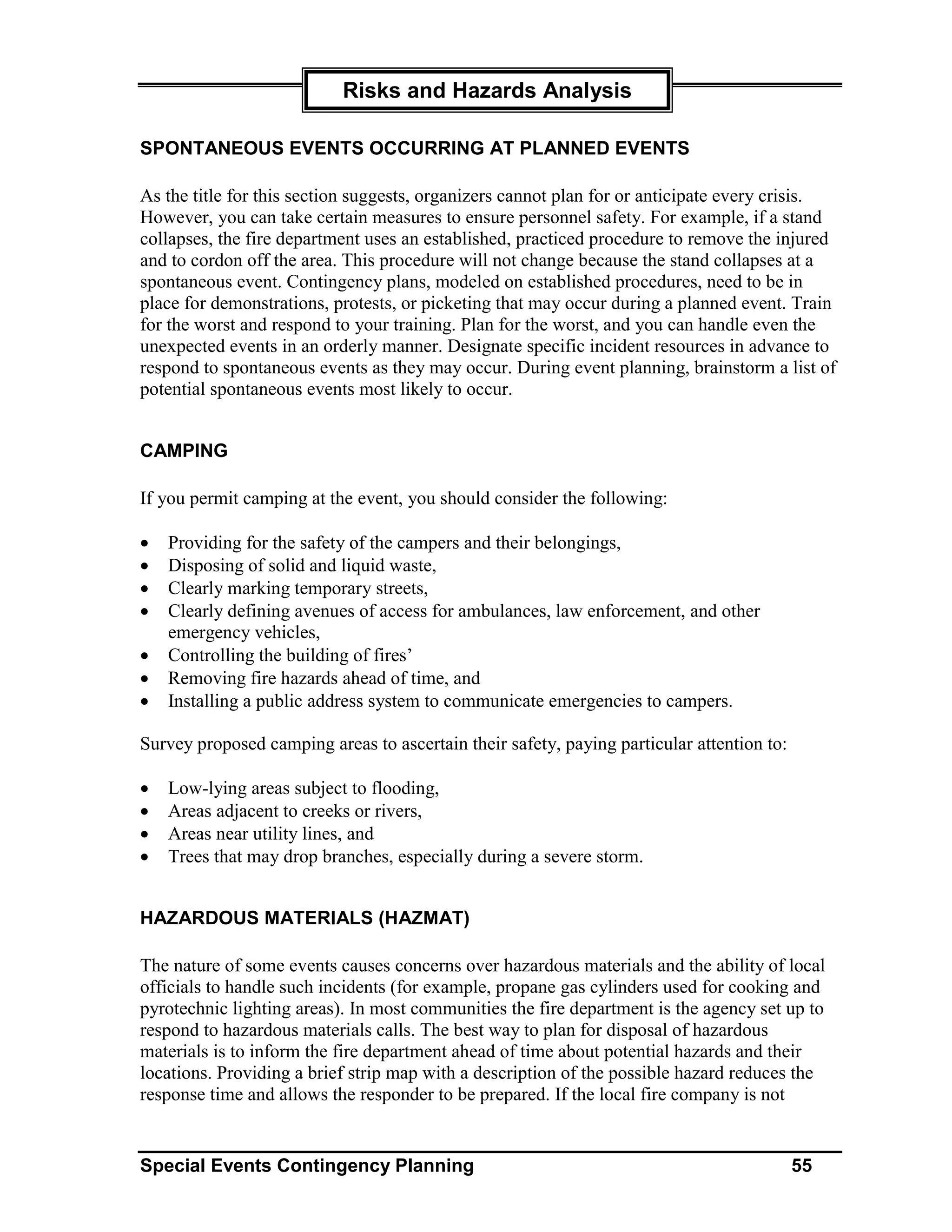 Risks and Hazards Analysis

SPONTANEOUS EVENTS OCCURRING AT PLANNED EVENTS

As the title for this section suggests, organizers cannot plan for or anticipate every crisis.
However, you can take certain measures to ensure personnel safety. For example, if a stand
collapses, the fire department uses an established, practiced procedure to remove the injured
and to cordon off the area. This procedure will not change because the stand collapses at a
spontaneous event. Contingency plans, modeled on established procedures, need to be in
place for demonstrations, protests, or picketing that may occur during a planned event. Train
for the worst and respond to your training. Plan for the worst, and you can handle even the
unexpected events in an orderly manner. Designate specific incident resources in advance to
respond to spontaneous events as they may occur. During event planning, brainstorm a list of
potential spontaneous events most likely to occur.


CAMPING

If you permit camping at the event, you should consider the following:

•   Providing for the safety of the campers and their belongings,
•   Disposing of solid and liquid waste,
•   Clearly marking temporary streets,
•   Clearly defining avenues of access for ambulances, law enforcement, and other
    emergency vehicles,
•   Controlling the building of fires’
•   Removing fire hazards ahead of time, and
•   Installing a public address system to communicate emergencies to campers.

Survey proposed camping areas to ascertain their safety, paying particular attention to:

•   Low-lying areas subject to flooding,
•   Areas adjacent to creeks or rivers,
•   Areas near utility lines, and
•   Trees that may drop branches, especially during a severe storm.


HAZARDOUS MATERIALS (HAZMAT)

The nature of some events causes concerns over hazardous materials and the ability of local
officials to handle such incidents (for example, propane gas cylinders used for cooking and
pyrotechnic lighting areas). In most communities the fire department is the agency set up to
respond to hazardous materials calls. The best way to plan for disposal of hazardous
materials is to inform the fire department ahead of time about potential hazards and their
locations. Providing a brief strip map with a description of the possible hazard reduces the
response time and allows the responder to be prepared. If the local fire company is not


Special Events Contingency Planning                                                        55
 
