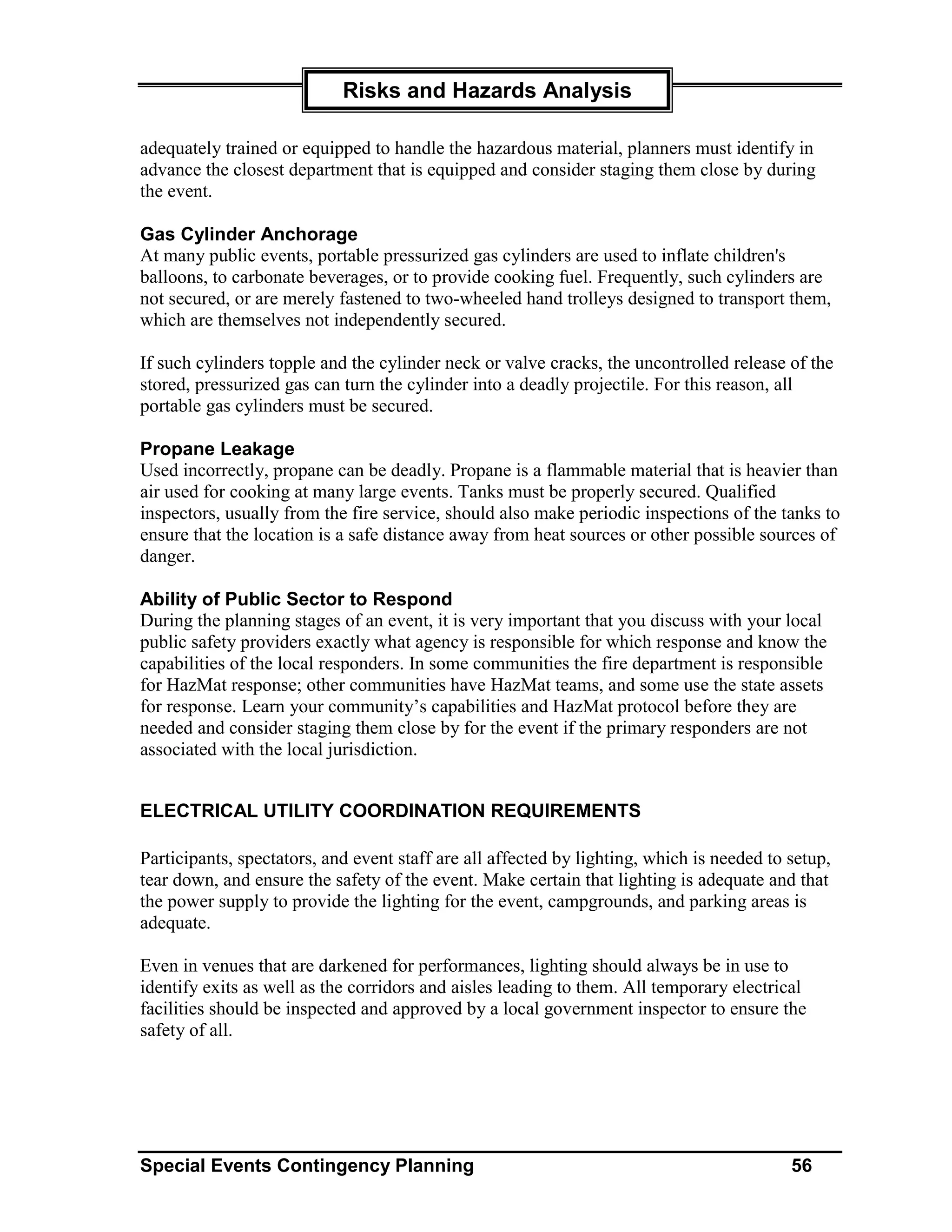 Risks and Hazards Analysis

adequately trained or equipped to handle the hazardous material, planners must identify in
advance the closest department that is equipped and consider staging them close by during
the event.

Gas Cylinder Anchorage
At many public events, portable pressurized gas cylinders are used to inflate children's
balloons, to carbonate beverages, or to provide cooking fuel. Frequently, such cylinders are
not secured, or are merely fastened to two-wheeled hand trolleys designed to transport them,
which are themselves not independently secured.

If such cylinders topple and the cylinder neck or valve cracks, the uncontrolled release of the
stored, pressurized gas can turn the cylinder into a deadly projectile. For this reason, all
portable gas cylinders must be secured.

Propane Leakage
Used incorrectly, propane can be deadly. Propane is a flammable material that is heavier than
air used for cooking at many large events. Tanks must be properly secured. Qualified
inspectors, usually from the fire service, should also make periodic inspections of the tanks to
ensure that the location is a safe distance away from heat sources or other possible sources of
danger.

Ability of Public Sector to Respond
During the planning stages of an event, it is very important that you discuss with your local
public safety providers exactly what agency is responsible for which response and know the
capabilities of the local responders. In some communities the fire department is responsible
for HazMat response; other communities have HazMat teams, and some use the state assets
for response. Learn your community’s capabilities and HazMat protocol before they are
needed and consider staging them close by for the event if the primary responders are not
associated with the local jurisdiction.


ELECTRICAL UTILITY COORDINATION REQUIREMENTS

Participants, spectators, and event staff are all affected by lighting, which is needed to setup,
tear down, and ensure the safety of the event. Make certain that lighting is adequate and that
the power supply to provide the lighting for the event, campgrounds, and parking areas is
adequate.

Even in venues that are darkened for performances, lighting should always be in use to
identify exits as well as the corridors and aisles leading to them. All temporary electrical
facilities should be inspected and approved by a local government inspector to ensure the
safety of all.




Special Events Contingency Planning                                                        56
 