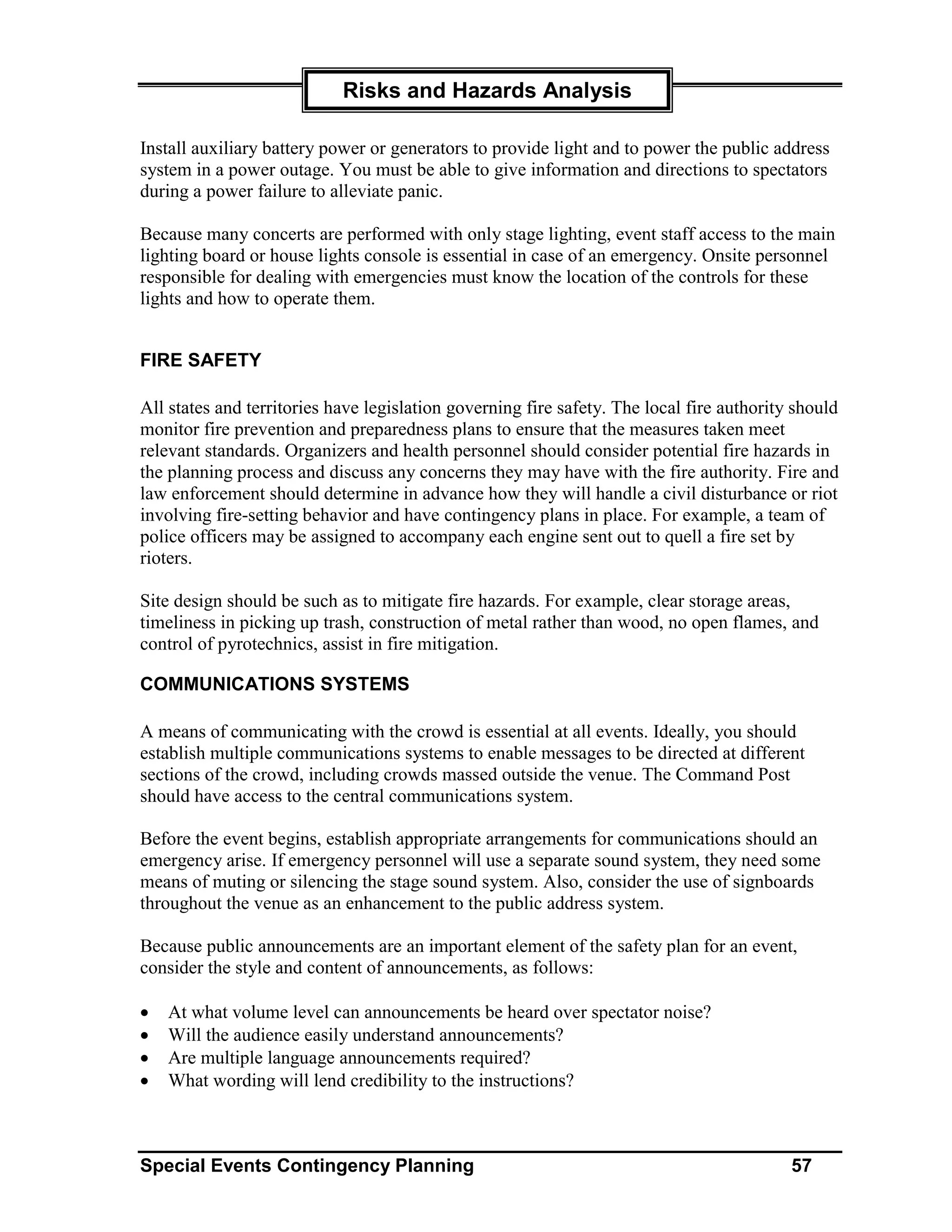 Risks and Hazards Analysis

Install auxiliary battery power or generators to provide light and to power the public address
system in a power outage. You must be able to give information and directions to spectators
during a power failure to alleviate panic.

Because many concerts are performed with only stage lighting, event staff access to the main
lighting board or house lights console is essential in case of an emergency. Onsite personnel
responsible for dealing with emergencies must know the location of the controls for these
lights and how to operate them.


FIRE SAFETY

All states and territories have legislation governing fire safety. The local fire authority should
monitor fire prevention and preparedness plans to ensure that the measures taken meet
relevant standards. Organizers and health personnel should consider potential fire hazards in
the planning process and discuss any concerns they may have with the fire authority. Fire and
law enforcement should determine in advance how they will handle a civil disturbance or riot
involving fire-setting behavior and have contingency plans in place. For example, a team of
police officers may be assigned to accompany each engine sent out to quell a fire set by
rioters.

Site design should be such as to mitigate fire hazards. For example, clear storage areas,
timeliness in picking up trash, construction of metal rather than wood, no open flames, and
control of pyrotechnics, assist in fire mitigation.

COMMUNICATIONS SYSTEMS

A means of communicating with the crowd is essential at all events. Ideally, you should
establish multiple communications systems to enable messages to be directed at different
sections of the crowd, including crowds massed outside the venue. The Command Post
should have access to the central communications system.

Before the event begins, establish appropriate arrangements for communications should an
emergency arise. If emergency personnel will use a separate sound system, they need some
means of muting or silencing the stage sound system. Also, consider the use of signboards
throughout the venue as an enhancement to the public address system.

Because public announcements are an important element of the safety plan for an event,
consider the style and content of announcements, as follows:

•   At what volume level can announcements be heard over spectator noise?
•   Will the audience easily understand announcements?
•   Are multiple language announcements required?
•   What wording will lend credibility to the instructions?



Special Events Contingency Planning                                                        57
 
