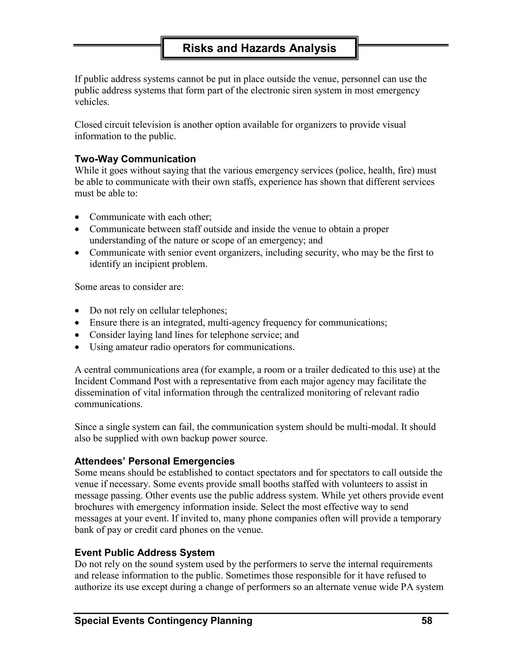 Risks and Hazards Analysis

If public address systems cannot be put in place outside the venue, personnel can use the
public address systems that form part of the electronic siren system in most emergency
vehicles.

Closed circuit television is another option available for organizers to provide visual
information to the public.

Two-Way Communication
While it goes without saying that the various emergency services (police, health, fire) must
be able to communicate with their own staffs, experience has shown that different services
must be able to:

•   Communicate with each other;
•   Communicate between staff outside and inside the venue to obtain a proper
    understanding of the nature or scope of an emergency; and
•   Communicate with senior event organizers, including security, who may be the first to
    identify an incipient problem.

Some areas to consider are:

•   Do not rely on cellular telephones;
•   Ensure there is an integrated, multi-agency frequency for communications;
•   Consider laying land lines for telephone service; and
•   Using amateur radio operators for communications.

A central communications area (for example, a room or a trailer dedicated to this use) at the
Incident Command Post with a representative from each major agency may facilitate the
dissemination of vital information through the centralized monitoring of relevant radio
communications.

Since a single system can fail, the communication system should be multi-modal. It should
also be supplied with own backup power source.

Attendees’ Personal Emergencies
Some means should be established to contact spectators and for spectators to call outside the
venue if necessary. Some events provide small booths staffed with volunteers to assist in
message passing. Other events use the public address system. While yet others provide event
brochures with emergency information inside. Select the most effective way to send
messages at your event. If invited to, many phone companies often will provide a temporary
bank of pay or credit card phones on the venue.

Event Public Address System
Do not rely on the sound system used by the performers to serve the internal requirements
and release information to the public. Sometimes those responsible for it have refused to
authorize its use except during a change of performers so an alternate venue wide PA system


Special Events Contingency Planning                                                      58
 