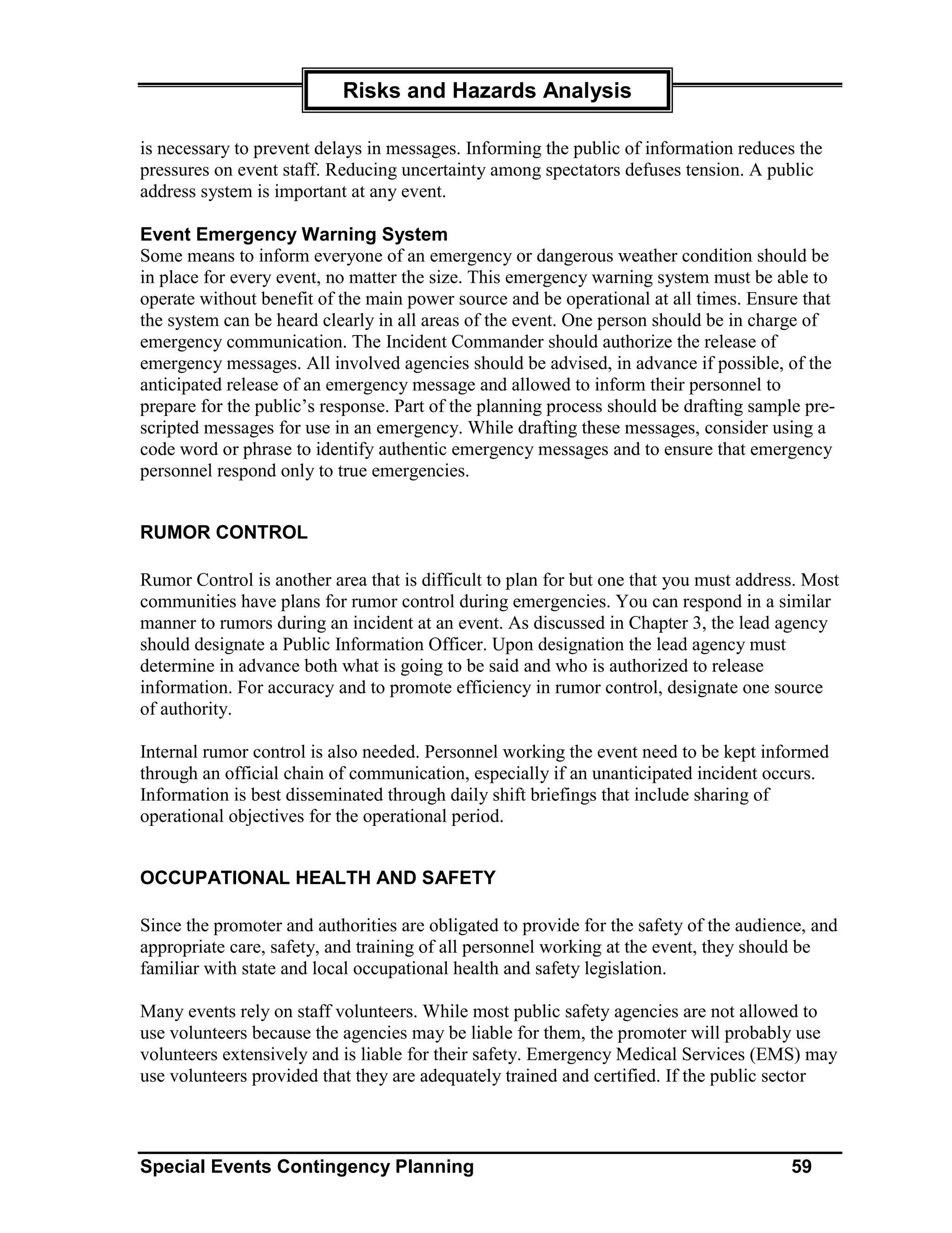 Risks and Hazards Analysis

is necessary to prevent delays in messages. Informing the public of information reduces the
pressures on event staff. Reducing uncertainty among spectators defuses tension. A public
address system is important at any event.

Event Emergency Warning System
Some means to inform everyone of an emergency or dangerous weather condition should be
in place for every event, no matter the size. This emergency warning system must be able to
operate without benefit of the main power source and be operational at all times. Ensure that
the system can be heard clearly in all areas of the event. One person should be in charge of
emergency communication. The Incident Commander should authorize the release of
emergency messages. All involved agencies should be advised, in advance if possible, of the
anticipated release of an emergency message and allowed to inform their personnel to
prepare for the public’s response. Part of the planning process should be drafting sample pre-
scripted messages for use in an emergency. While drafting these messages, consider using a
code word or phrase to identify authentic emergency messages and to ensure that emergency
personnel respond only to true emergencies.


RUMOR CONTROL

Rumor Control is another area that is difficult to plan for but one that you must address. Most
communities have plans for rumor control during emergencies. You can respond in a similar
manner to rumors during an incident at an event. As discussed in Chapter 3, the lead agency
should designate a Public Information Officer. Upon designation the lead agency must
determine in advance both what is going to be said and who is authorized to release
information. For accuracy and to promote efficiency in rumor control, designate one source
of authority.

Internal rumor control is also needed. Personnel working the event need to be kept informed
through an official chain of communication, especially if an unanticipated incident occurs.
Information is best disseminated through daily shift briefings that include sharing of
operational objectives for the operational period.


OCCUPATIONAL HEALTH AND SAFETY

Since the promoter and authorities are obligated to provide for the safety of the audience, and
appropriate care, safety, and training of all personnel working at the event, they should be
familiar with state and local occupational health and safety legislation.

Many events rely on staff volunteers. While most public safety agencies are not allowed to
use volunteers because the agencies may be liable for them, the promoter will probably use
volunteers extensively and is liable for their safety. Emergency Medical Services (EMS) may
use volunteers provided that they are adequately trained and certified. If the public sector



Special Events Contingency Planning                                                     59
 