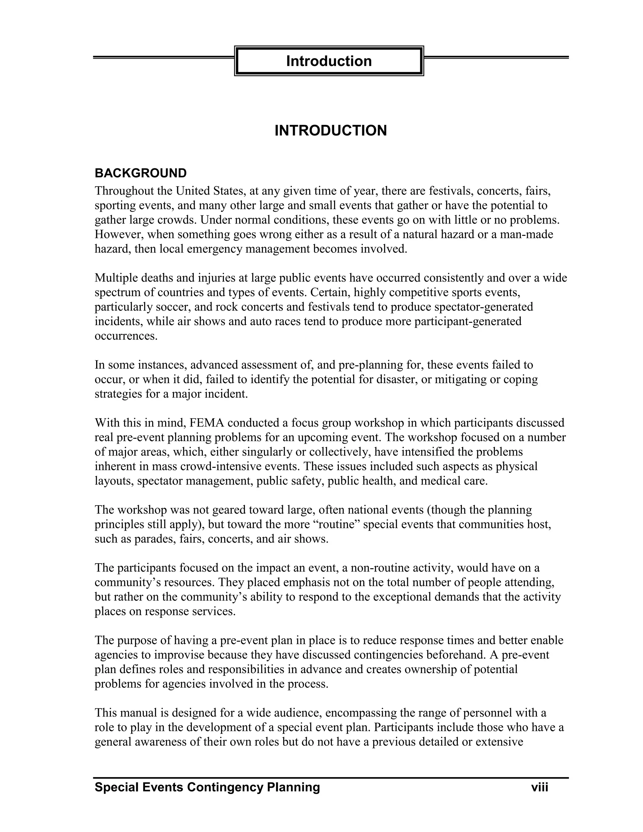 Introduction



                                     INTRODUCTION

BACKGROUND
Throughout the United States, at any given time of year, there are festivals, concerts, fairs,
sporting events, and many other large and small events that gather or have the potential to
gather large crowds. Under normal conditions, these events go on with little or no problems.
However, when something goes wrong either as a result of a natural hazard or a man-made
hazard, then local emergency management becomes involved.

Multiple deaths and injuries at large public events have occurred consistently and over a wide
spectrum of countries and types of events. Certain, highly competitive sports events,
particularly soccer, and rock concerts and festivals tend to produce spectator-generated
incidents, while air shows and auto races tend to produce more participant-generated
occurrences.

In some instances, advanced assessment of, and pre-planning for, these events failed to
occur, or when it did, failed to identify the potential for disaster, or mitigating or coping
strategies for a major incident.

With this in mind, FEMA conducted a focus group workshop in which participants discussed
real pre-event planning problems for an upcoming event. The workshop focused on a number
of major areas, which, either singularly or collectively, have intensified the problems
inherent in mass crowd-intensive events. These issues included such aspects as physical
layouts, spectator management, public safety, public health, and medical care.

The workshop was not geared toward large, often national events (though the planning
principles still apply), but toward the more “routine” special events that communities host,
such as parades, fairs, concerts, and air shows.

The participants focused on the impact an event, a non-routine activity, would have on a
community’s resources. They placed emphasis not on the total number of people attending,
but rather on the community’s ability to respond to the exceptional demands that the activity
places on response services.

The purpose of having a pre-event plan in place is to reduce response times and better enable
agencies to improvise because they have discussed contingencies beforehand. A pre-event
plan defines roles and responsibilities in advance and creates ownership of potential
problems for agencies involved in the process.

This manual is designed for a wide audience, encompassing the range of personnel with a
role to play in the development of a special event plan. Participants include those who have a
general awareness of their own roles but do not have a previous detailed or extensive


Special Events Contingency Planning                                                        viii
 