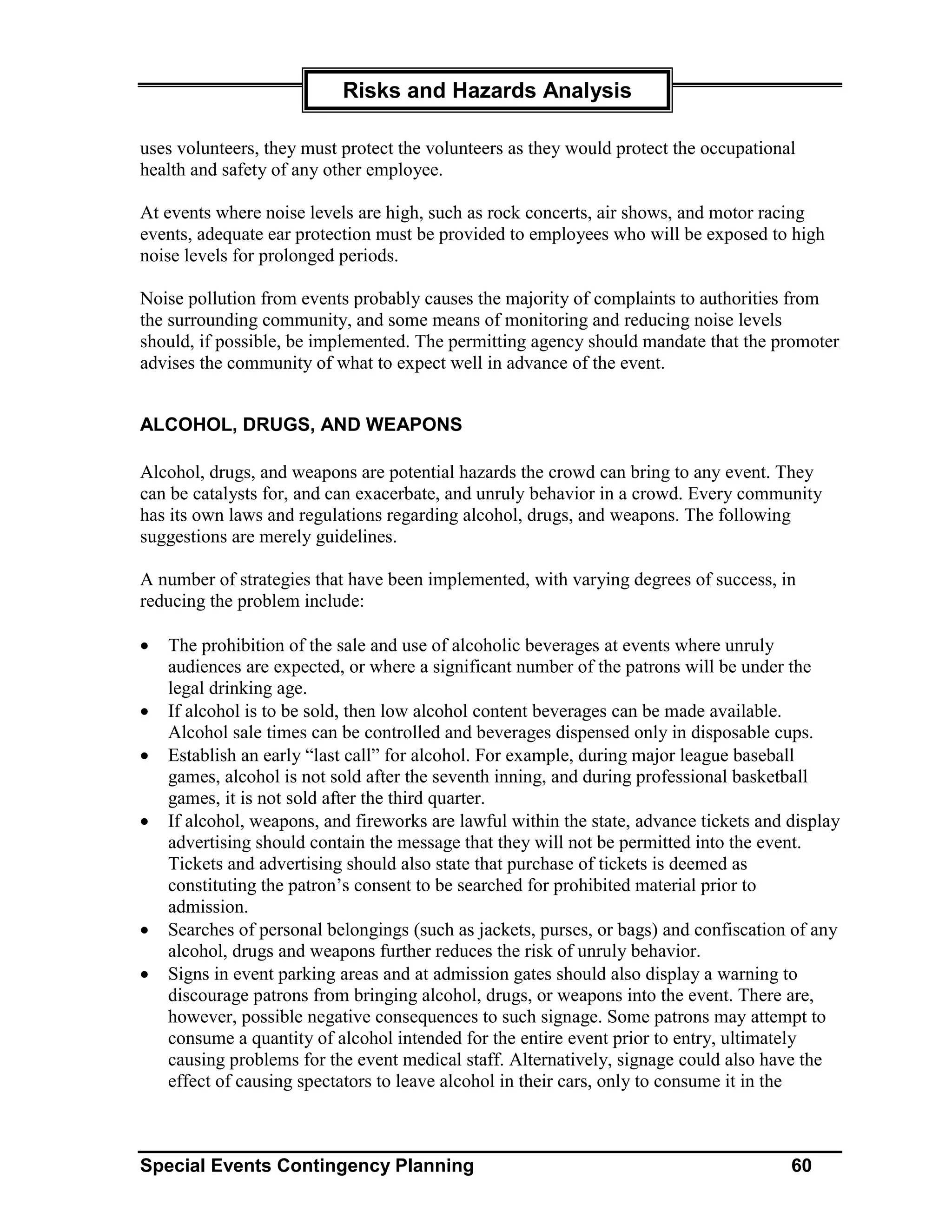 Risks and Hazards Analysis

uses volunteers, they must protect the volunteers as they would protect the occupational
health and safety of any other employee.

At events where noise levels are high, such as rock concerts, air shows, and motor racing
events, adequate ear protection must be provided to employees who will be exposed to high
noise levels for prolonged periods.

Noise pollution from events probably causes the majority of complaints to authorities from
the surrounding community, and some means of monitoring and reducing noise levels
should, if possible, be implemented. The permitting agency should mandate that the promoter
advises the community of what to expect well in advance of the event.


ALCOHOL, DRUGS, AND WEAPONS

Alcohol, drugs, and weapons are potential hazards the crowd can bring to any event. They
can be catalysts for, and can exacerbate, and unruly behavior in a crowd. Every community
has its own laws and regulations regarding alcohol, drugs, and weapons. The following
suggestions are merely guidelines.

A number of strategies that have been implemented, with varying degrees of success, in
reducing the problem include:

•   The prohibition of the sale and use of alcoholic beverages at events where unruly
    audiences are expected, or where a significant number of the patrons will be under the
    legal drinking age.
•   If alcohol is to be sold, then low alcohol content beverages can be made available.
    Alcohol sale times can be controlled and beverages dispensed only in disposable cups.
•   Establish an early “last call” for alcohol. For example, during major league baseball
    games, alcohol is not sold after the seventh inning, and during professional basketball
    games, it is not sold after the third quarter.
•   If alcohol, weapons, and fireworks are lawful within the state, advance tickets and display
    advertising should contain the message that they will not be permitted into the event.
    Tickets and advertising should also state that purchase of tickets is deemed as
    constituting the patron’s consent to be searched for prohibited material prior to
    admission.
•   Searches of personal belongings (such as jackets, purses, or bags) and confiscation of any
    alcohol, drugs and weapons further reduces the risk of unruly behavior.
•   Signs in event parking areas and at admission gates should also display a warning to
    discourage patrons from bringing alcohol, drugs, or weapons into the event. There are,
    however, possible negative consequences to such signage. Some patrons may attempt to
    consume a quantity of alcohol intended for the entire event prior to entry, ultimately
    causing problems for the event medical staff. Alternatively, signage could also have the
    effect of causing spectators to leave alcohol in their cars, only to consume it in the



Special Events Contingency Planning                                                     60
 