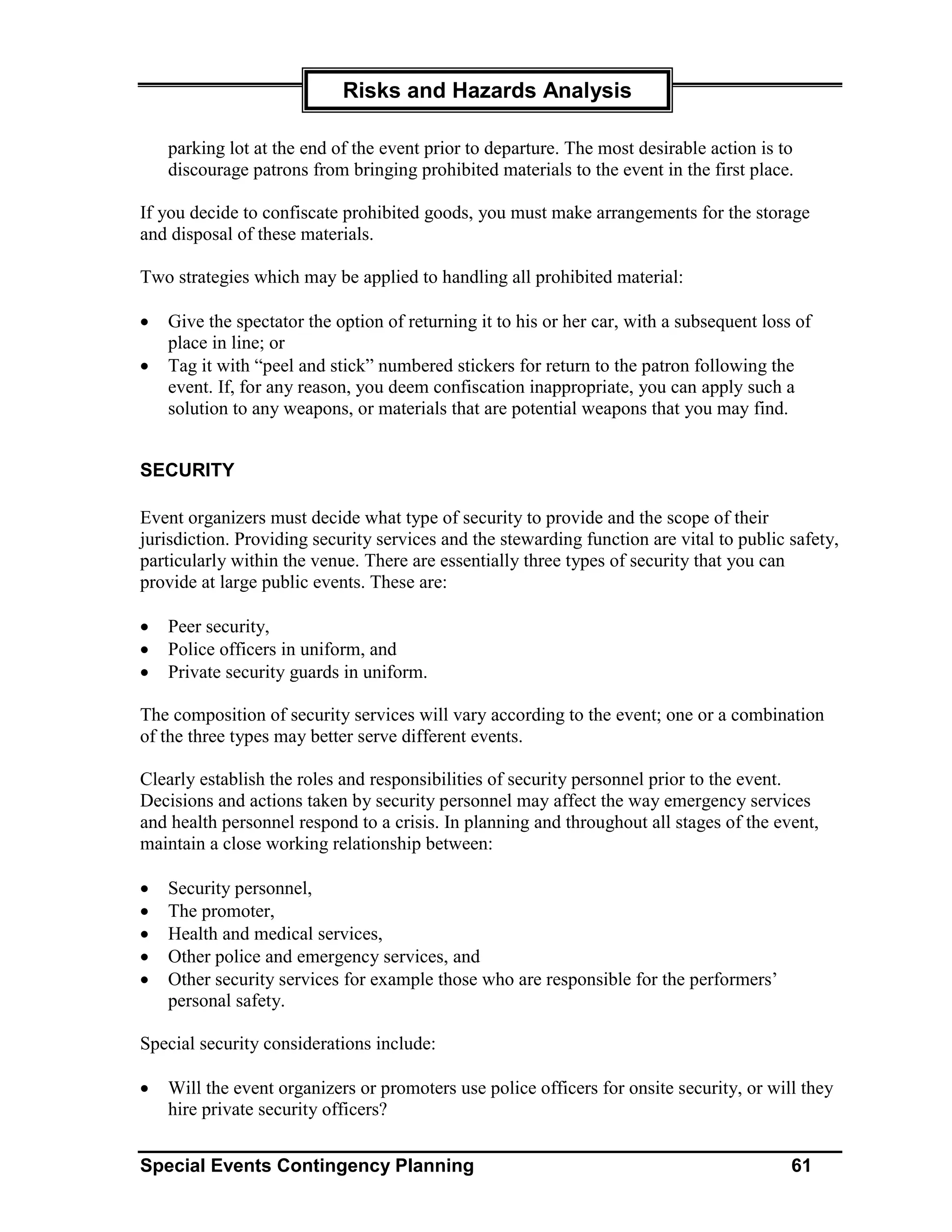 Risks and Hazards Analysis

    parking lot at the end of the event prior to departure. The most desirable action is to
    discourage patrons from bringing prohibited materials to the event in the first place.

If you decide to confiscate prohibited goods, you must make arrangements for the storage
and disposal of these materials.

Two strategies which may be applied to handling all prohibited material:

•   Give the spectator the option of returning it to his or her car, with a subsequent loss of
    place in line; or
•   Tag it with “peel and stick” numbered stickers for return to the patron following the
    event. If, for any reason, you deem confiscation inappropriate, you can apply such a
    solution to any weapons, or materials that are potential weapons that you may find.


SECURITY

Event organizers must decide what type of security to provide and the scope of their
jurisdiction. Providing security services and the stewarding function are vital to public safety,
particularly within the venue. There are essentially three types of security that you can
provide at large public events. These are:

•   Peer security,
•   Police officers in uniform, and
•   Private security guards in uniform.

The composition of security services will vary according to the event; one or a combination
of the three types may better serve different events.

Clearly establish the roles and responsibilities of security personnel prior to the event.
Decisions and actions taken by security personnel may affect the way emergency services
and health personnel respond to a crisis. In planning and throughout all stages of the event,
maintain a close working relationship between:

•   Security personnel,
•   The promoter,
•   Health and medical services,
•   Other police and emergency services, and
•   Other security services for example those who are responsible for the performers’
    personal safety.

Special security considerations include:

•   Will the event organizers or promoters use police officers for onsite security, or will they
    hire private security officers?


Special Events Contingency Planning                                                        61
 