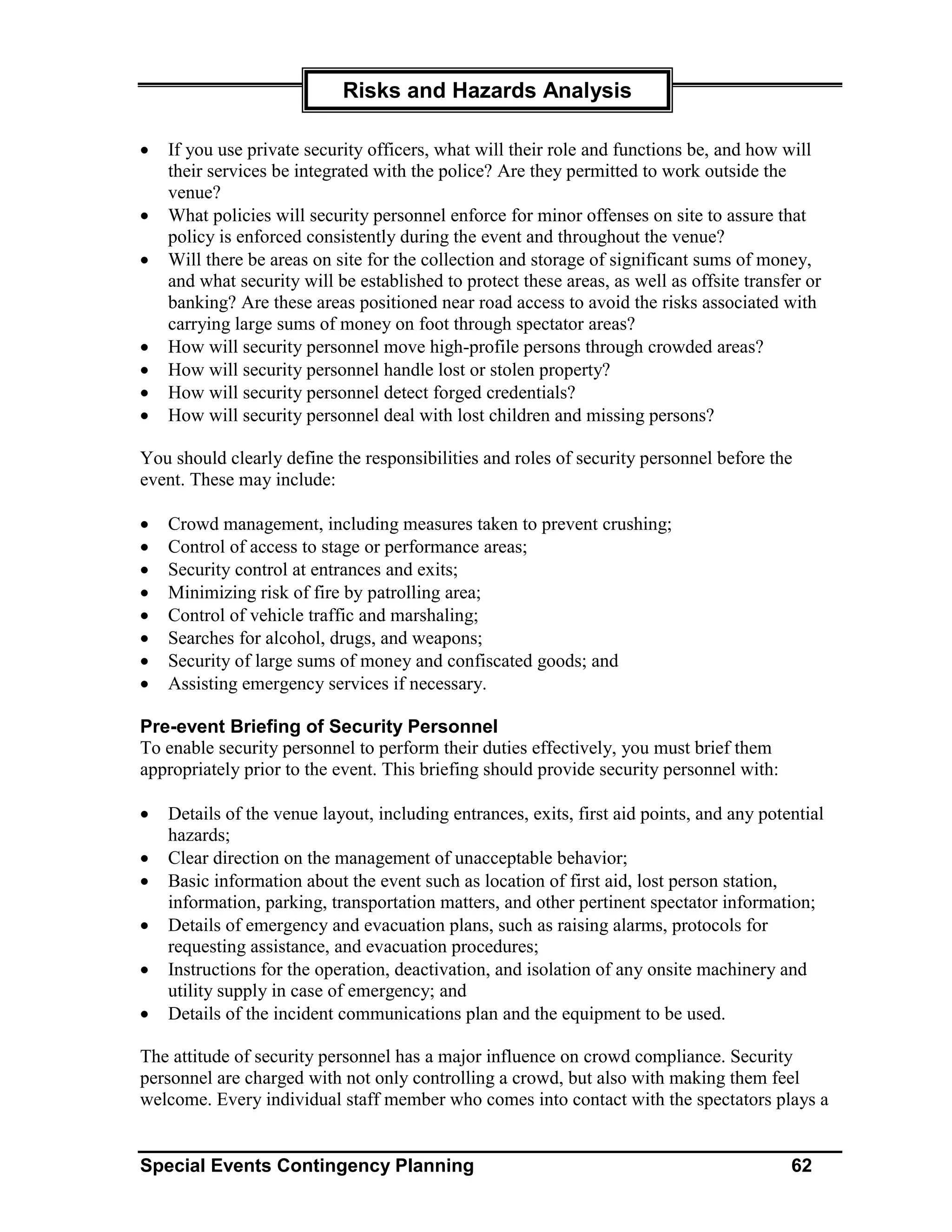 Risks and Hazards Analysis

•   If you use private security officers, what will their role and functions be, and how will
    their services be integrated with the police? Are they permitted to work outside the
    venue?
•   What policies will security personnel enforce for minor offenses on site to assure that
    policy is enforced consistently during the event and throughout the venue?
•   Will there be areas on site for the collection and storage of significant sums of money,
    and what security will be established to protect these areas, as well as offsite transfer or
    banking? Are these areas positioned near road access to avoid the risks associated with
    carrying large sums of money on foot through spectator areas?
•   How will security personnel move high-profile persons through crowded areas?
•   How will security personnel handle lost or stolen property?
•   How will security personnel detect forged credentials?
•   How will security personnel deal with lost children and missing persons?

You should clearly define the responsibilities and roles of security personnel before the
event. These may include:

•   Crowd management, including measures taken to prevent crushing;
•   Control of access to stage or performance areas;
•   Security control at entrances and exits;
•   Minimizing risk of fire by patrolling area;
•   Control of vehicle traffic and marshaling;
•   Searches for alcohol, drugs, and weapons;
•   Security of large sums of money and confiscated goods; and
•   Assisting emergency services if necessary.

Pre-event Briefing of Security Personnel
To enable security personnel to perform their duties effectively, you must brief them
appropriately prior to the event. This briefing should provide security personnel with:

•   Details of the venue layout, including entrances, exits, first aid points, and any potential
    hazards;
•   Clear direction on the management of unacceptable behavior;
•   Basic information about the event such as location of first aid, lost person station,
    information, parking, transportation matters, and other pertinent spectator information;
•   Details of emergency and evacuation plans, such as raising alarms, protocols for
    requesting assistance, and evacuation procedures;
•   Instructions for the operation, deactivation, and isolation of any onsite machinery and
    utility supply in case of emergency; and
•   Details of the incident communications plan and the equipment to be used.

The attitude of security personnel has a major influence on crowd compliance. Security
personnel are charged with not only controlling a crowd, but also with making them feel
welcome. Every individual staff member who comes into contact with the spectators plays a


Special Events Contingency Planning                                                        62
 
